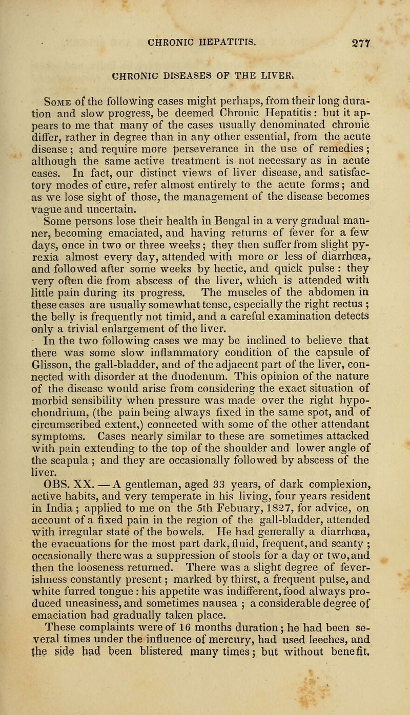 CHRONIC DISEASES OF THE LIVER. Some of the following cases might perhaps, from their long dm'a- tion and slow progress, be deemed Chronic Hepatitis : but it ap- pears to me that many of the cases usually denominated chronic differ, rather in degree than in any other essential, from the acute disease; and require more perseverance in the use of remedies; although the same active treatment is not necessary as in acute cases. In fact, our distinct views of liver disease, and satisfac- tory modes of cure, refer almost entirely to the acute forms; and as we lose sight of those, the management of the disease becomes vague and uncertain. Some persons lose their health in Bengal in a very gradual man- ner, becoming emaciated, and having returns of fever for a few days, once in two or three weeks; they then suffer from slight py- rexia almost every day, attended with more or less of diarrhoea, and followed after some weeks by hectic, and quick pulse : they very often die from abscess of the liver, which is attended with little pain during its progress. The muscles of the abdomen in these cases are usually somewhat tense, especially the right rectus ; the belly is frequently not timid, and a careful examination detects only a trivial enlargement of the liver. In the two following cases we may be inclined to believe that there was some slow inflammatory condition of the capsule of Glisson, the gall-bladder, and of the adjacent part of the liver, con- nected with disorder at the duodenum. This opinion of the nature of the disease would arise from considering the exact situation of morbid sensibility when pressure was made over the right hypo- chondrium, (the pain being always fixed in the same spot, and of circumscribed extent,) connected with some of the other attendant symptoms. Cases nearly similar to these are sometimes attacked with pa.in extending to the top of the shoulder and lower angle of the scapula ; and they are occasionally followed by abscess of the liver. OBS. XX. —A gentleman, aged 33 years, of dark complexion, active habits, and very temperate in his living, four years resident in India ; applied to me on the 5th Febuary, 1827, for advice, on account of a fixed pain in the region of the gall-bladder, attended with irregular state of the bowels. He had generally a diarrhoea, the evacuations for the most part dark, fluid, frequent, and scanty ; occasionally there was a suppression of stools for a day or two,and then the looseness returned. There was a slight degree of fever- ishness constantly present; marked by thirst, a frequent pulse, and white furred tongue : his appetite was indifferent, food always pro- duced uneasiness, and sometimes nausea ; a considerable degree of emaciation had gradually taken place. These complaints were of 16 months duration; he had been se- veral times under the influence of mercury, had used leeches, and the side hacj been blistered many times; but without benefit.