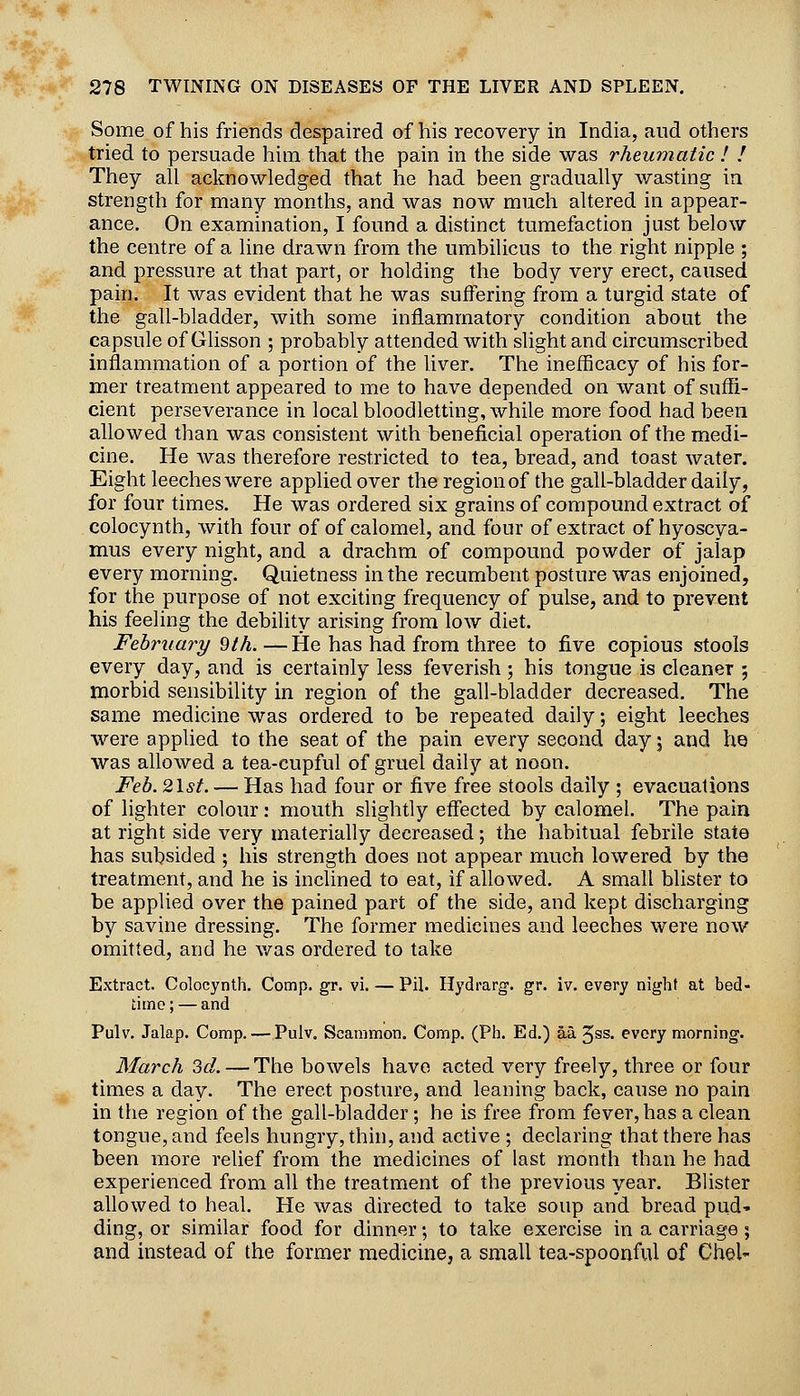 Some of his friends despaired of his recovery in India, and others tried to persuade him that the pain in the side was rheumatic ! ! They all acknowledged that he had been gradually wasting in strength for many months, and was now much altered in appear- ance. On examination, I found a distinct tumefaction just below the centre of a line drawn from the umbilicus to the right nipple ; and pressure at that part, or holding the body very erect, caused pain. It was evident that he was suffering from a turgid state of the gall-bladder, with some inflammatory condition about the capsule of Glisson ; probably attended with shght and circumscribed inflammation of a portion of the Hver. The ineflicacy of his for- mer treatment appeared to me to have depended on want of suffi- cient perseverance in local bloodletting, while more food had been allowed than was consistent with beneficial operation of the medi- cine. He Avas therefore restricted to tea, bread, and toast water. Eight leeches were applied over the region of the gall-bladder daily, for four times. He was ordered six grains of compound extract of colocynth, with four of of calomel, and four of extract of hyoscya- mus every night, and a drachm of compound powder of jalap every morning. Quietness in the recumbent posture was enjoined, for the purpose of not exciting frequency of pulse, and to prevent his feeling the debility arising from low diet. February 9th. —He has had from three to five copious stools every day, and is certainly less feverish ; his tongue is cleaner ; morbid sensibility in region of the gall-bladder decreased. The same medicine was ordered to be repeated daily; eight leeches were applied to the seat of the pain every second day j and he was allowed a tea-cupful of gruel daily at noon. Feb.2lst. — Has had four or five free stools daily ; evacuations of lighter colour: mouth slightly effected by calomel. The pain at right side very materially decreased; the habitual febrile state has subsided ; his strength does not appear much lowered by the treatment, and he is inclined to eat, if allowed. A small blister to be applied over the pained part of the side, and kept discharging by savine dressing. The former medicines and leeches were now omitted, and he was ordered to take Extract. Colocynth. Comp. gr. vi. — Pil. Hydrarg-. gr, iv. every night at bed- time ; — and Pulv, Jalap, Comp. — Pulv. Scammon. Comp. (Ph. Ed.) aa. Jss, every morning. March 3d. — The bowels have acted very freely, three or four times a day. The erect posture, and leaning back, cause no pain in the region of the gall-bladder; he is free from fever, has a clean tongue, and feels hungry, thin, and active ; declaring that there has been more relief from the medicines of last month than he had experienced from all the treatment of the previous year. Blister allowed to heal. He was directed to take soup and bread pud' ding, or similar food for dinner •, to take exercise in a carriage; and instead of the former medicine, a small tea-spoonful of Chel-