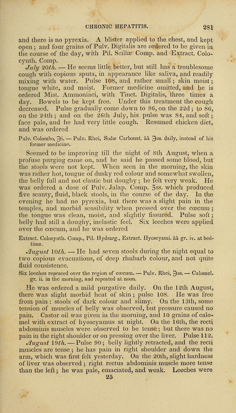 and there is no pyrexia. A blister applied to the chest, and kept open; and four grains of Pulv. Digitalis are ordered to be given in the course of the day, with Pil. Scillas Comp. and Extract. Colo- cynth. Comp. July 20th. — He seems little better, but still has a troublesome cough with copious sputa, in appearance like saliva, and readily mixing with water, Pnlse 108, and rather small; skin moist; tongue white, and moist. Former medicine omitted, and he is ordered Mist. Ammoniaci, with Tinct. Digitalis, three times a day. Bowels to be kept free. Under this treatment the cough decreased. Pulse gradually come down to 96, on the 22d ; to 86, on the 24th ; and on the 26th July, his pulse was 84, and soft; face pale, and he had very little cough. Resumed chicken diet, and was ordered Pulv. Colombo, 9i. — Pulv. Rhei, Sodes Carbonat. aa ^ss. daily, instead of his former medicine. Seemed to be improving till the night of Sth August, when a profuse purging came on, and he said he passed some blood, but the stools were not kept. When seen in the morning, the skin was rather hot, tongue of dusky red colour and somewhat swollen, the belly full and not elastic but doughy; he felt very weak. He was ordered a dose of Pulv. Jalap. Comp. 3ss. which produced five scanty, fluid, black stools, in the course of the day. In the evening he had no pyrexia, but there was a slight pain in the temples, and morbid sensibility when pressed over the coscum; the tongue was clean, moist, and slightly fissured. Pulse soft; belly had still a doughy, inelastic feel. Six leeches were applied over the coecum, and he was ordered Extract. Colocynth. Comp., Pil. Hydrarg., Extract. Hyoscyami. aa gr. iv. at bed- time. August loth. — He had seven stools during the night equal to two copious evacuations, of deep rhubarb colour, and not quite fluid consistence. Six leeches repeated over the region of coecum. — Pulv. Rhei, ^ss. — Calomel, gr. ii. in the morning, and repeated at noon. . He was ordered a mild purgative daily. On the 12th August, there was slight morbid heat of skin; pulse 108. He was free from pain: stools of dark colour and slimy. On the 13th, some tension of muscles of belly was observed, but pressure caused no pain. Castor oil was given in the morning, and 10 grains of calo- mel with extract of hyoscyamus at night. On the 16th, the recti abdominis muscles were observed to be tense: but there was no pain in the right shoulder or on pressing over the liver. Pulse 112* August I9th. — Pulse 90; belly lightly retracted, and the recti muscles are tense ; he has pain in right shoulder and down the arm, which was first felt yesterday. On the 20th, slight hardness of liver was observed ; right rectus abdominis muscle more tense than the left; he was pale, emaciated, and weak. Leeches were 25