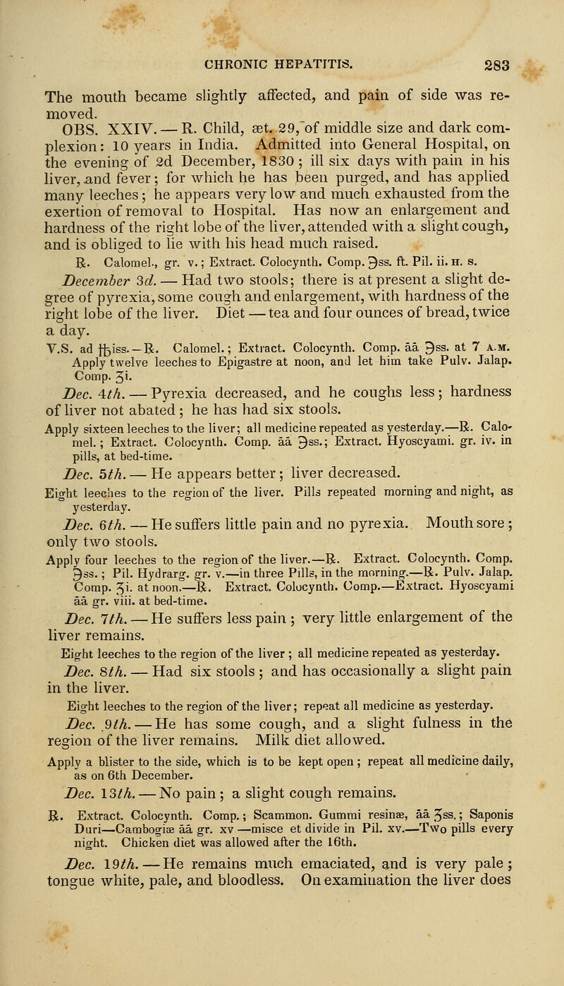 The mouth became slightly aiFected, and pain of side was re- moved. OBS. XXIV. — R. Child, aet. 29,'^of middle size and dark com- plexion: 10 years in India, Admitted into General Hospital, on the evening of 2d December, 1830 ; ill six days with pain in his liver, and fever; for which he has been purged, and has applied many leeches; he appears very low and much exhausted from the exertion of removal to Hospital. Has now an enlargement and hardness of the right lobe of the hver, attended with a slight cough, and is obliged to lie with his head much raised. R. Calomel., gr. v.; Extract. Colocynth. Comp. 9ss. ft. Pil. ii. h. s. December 3d. — Had two stools; there is at present a slight de- gree of pyrexia, some cough and enlargement, with hardness of the right lobe of the liver. Diet — tea and four ounces of bread, twice a day. V.S. ad fi3iss.—R. Calomel.; Extract. Colocynth. Comp. aa 9ss. at 7 a.m. Apply twelve leeches to Epigastre at noon, and let him take Pulv. Jalap. Comp. 5i> Dec. 4th. — Pyrexia decreased, and he coughs less; hardness of Hver not abated; he has had six stools. Apply sixteen leeches to the liver; all medicine repeated as yesterday.—R. Calo- mel.; Extract. Colocynth. Comp. aa 3ss.; Extract. Hyoscyami. gr. iv. in pills, at bed-time. Dec. 5ih. — He appears better ; liver decreased. Eight leeches to the region of the liver. Pills repeated morning and night, as yesterday. J)ec. Qth. — He suffers little pain and no pyrexia. Mouth sore ; only two stools. Apply four leeches to the region of the liver.—R. Extract. Colocynth. Comp. 9ss.; Pil. Hydrarg. gr. v.—in three Pills, in the morning.—R. Pulv. Jalap. Comp. 5i. at noon.—R. Extract. Colocynth. Comp.—Extract. Hyoscyami aa gr. viii. at bed-time. Dec. 1th. — He suffers less pain ; very little enlargement of the hver remains. Eight leeches to the region of the liver ; all medicine repeated as yesterday. Dec. 8th. — Had six stools ; and has occasionally a slight pain in the liver. Eight leeches to the region of the liver; repeat all medicine as yesterday. Dec. 9th. — He has some cough, and a slight fulness in the region of the liver remains. Milk diet allowed. Apply a blister to the side, which is to be kept open ; repeat all medicine daily, as on 6th December. Dec. 13th. — No pain ; a slight cough remains. R. Extract. Colocynth. Comp.; Scammon. Gummi resinae, aajss.; Saponis Duri—Cambogiae aa gr. xv —misce et divide in Pil. xv.—Two pills every night. Chicken diet was allowed after the I6th. Dec. 19th.—He remains much emaciated, and is very pale; tongue white, pale, and bloodless. On examination the liver does