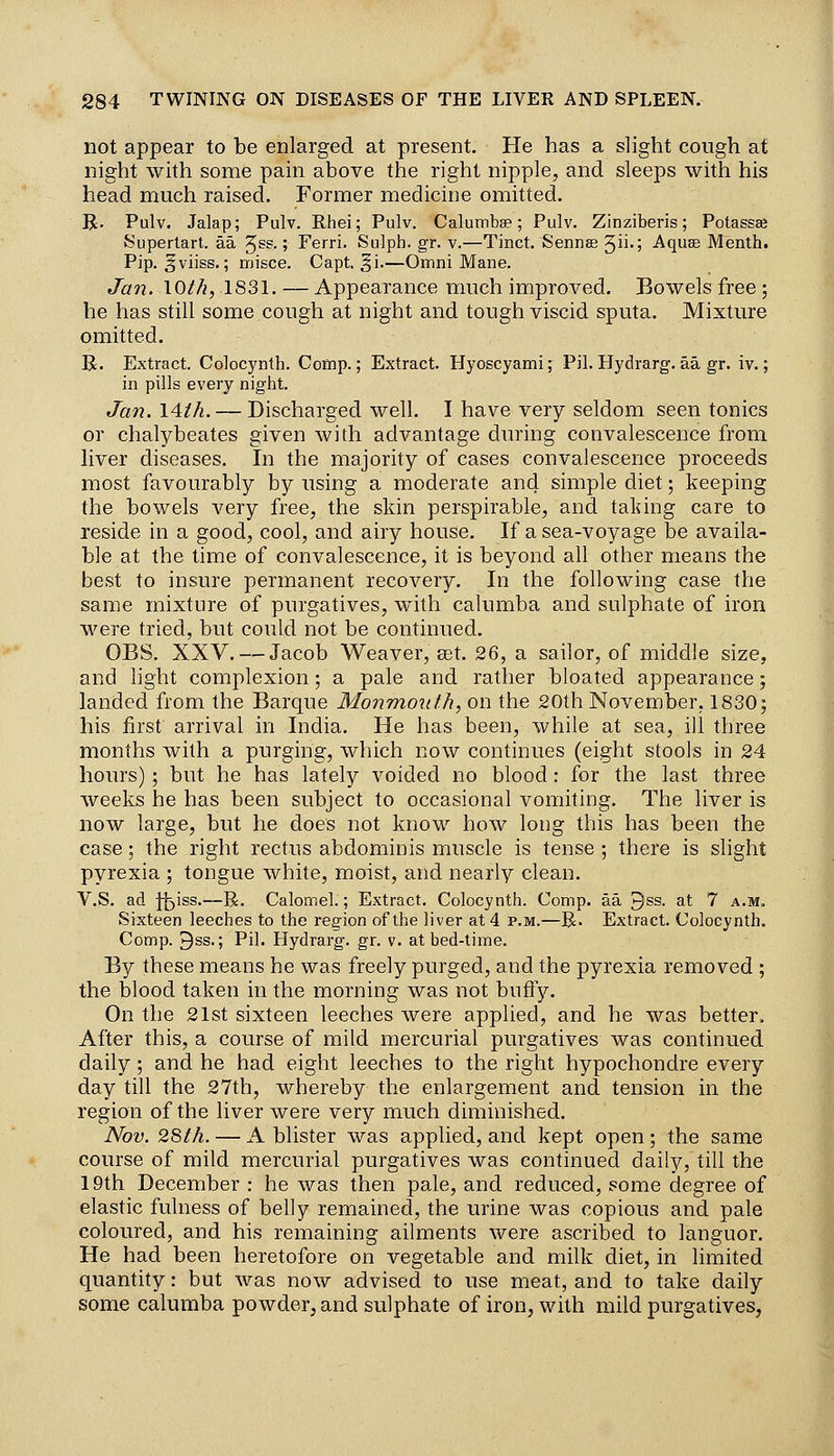 not appear to be enlarged at present. He has a slight cough at night with some pain above the right nipple, and sleeps with his head much raised. Former medicine omitted. R. Pulv. Jalap; Pulv. Rhei; Pulv. Calumba?; Pulv. Zinziberis; Potassaj Superlart. aa 5^^-» Ferri. Sulph. gr. v.—Tinct. Sennas 5ii'; Aquse Menth. Pip. ^viiss.; misce. Capt, §1.—Omni Mane. Jan. lOt/i, 1831. — Appearance much improved. Bowels free ; he has still some cough at night and tough viscid sputa. Mixture omitted. R. Extract. Colocynth. Comp.; Extract. Hyoscyami; Pil. Hydrarg. aa gr. iv.; in pills every night. Jan. 14ih. — Discharged well. I have very seldom seen tonics or chalybeates given with advantage during convalescence from liver diseases. In the majority of cases convalescence proceeds most favourably by using a moderate and simple diet; keeping the bowels very free, the skin perspirable, and taking care to reside in a good, cool, and airy house. If a sea-voyage be availa- ble at the time of convalescence, it is beyond all other means the best to insure permanent recovery. In the following case the same mixture of purgatives, with calumba and sulphate of iron were tried, but could not be continued. OBS. XXV. — Jacob Weaver, set. 26, a sailor, of middle size, and light complexion; a pale and rather bloated appearance; landed from the Barque Wlonmoiilh, on the 20th November, 1830; his first arrival in India. He has been, while at sea, ill three months with a purging, which now continues (eight stools in 24 hours) ; but he has lately voided no blood: for the last three weeks he has been subject to occasional vomiting. The liver is now large, but he does not know how long this has been the case; the right rectus abdominis muscle is tense ; there is slight pyrexia ; tongue white, moist, and nearly clean. V.S. ad H^iss.—R. Calomel.; Extract. Colocynth. Comp. aa 9ss. at 7 a.m. Sixteen leeches to the region of the liver at 4 p.m.—R. Extract. Colocynth. Comp. 3ss.; Pil. Hydrarg. gr. v. at bed-time. By these means he was freely purged, and the pyrexia removed ; the blood taken in the morning was not bufly. On the 21st sixteen leeches were applied, and he was better. After this, a course of mild mercurial purgatives was continued daily; and he had eight leeches to the right hypochondre every day till the 27th, whereby the enlargement and tension in the region of the liver were very much diminished. Nov. 2Sth. — A blister was applied, and kept open ; the same course of mild mercurial purgatives was continued daily, till the 19th December : he was then pale, and reduced, some degree of elastic fulness of belly remained, the urine was copious and pale coloured, and his remaining ailments were ascribed to languor. He had been heretofore on vegetable and milk diet, in limited quantity: but was now advised to use meat, and to take daily some calumba powder, and sulphate of iron, with mild purgatives,