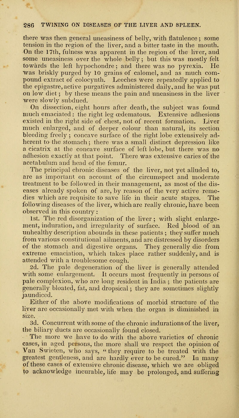 there was then general uneasiness of belly, with flatulence ; some tension in the region of the liver, and a bitter taste in the mouth. On the 17th, fulness was apparent in the region of the liver, and some uneasiness over the whole belly; but this was mostly felt towards the left hypochondre: and there was no pyrexia. He was briskly purged by 10 grains of calomel, and as much com- pound extract of colocynth. Leeches were repeatedly applied to the epigastre, active purgatives administered daily, and he was put on low diet; by these means the pain and uneasiness in the liver were slowly subdued. On dissection, eight hours after death, the subject was found much emaciated : the right leg oedematous. Extensive adhesions existed in the right side of chest, not of recent formation. Liver much enlarged, and of deeper colour than natural, its section bleeding freely ; concave surface of the right lobe extensively ad- herent to the stomach; there was a small distinct depression like a cicatrix at the concave surface of left lobe, but there was no adhesion exactly at that point. There was extensive caries of the acetabulum and head of the femur. The principal chronic diseases of the liver, not yet alluded to, are as important on account of the circumspect and moderate treatment to be followed in their management, as most of the dis- eases already spoken of are, by reason of the very active reme- dies Vv^hich are requisite to save life in their acute stages. The following diseases of the liver, which are really chronic, have been observed in this country : 1st. The red disorganization of the liver; with slight enlarge- ment, induration, and irregularity of surface. Red ^blood of an unhealthy description abounds in these patients ; they suffer much from various constitutional ailments, and are distressed by disorders of the stomach and digestive organs. They generally die from extreme emaciation, which takes place rather suddenly, and is attended with a troublesome cough. 2d. The pale degeneration of the liver is generally attended with some enlargement. It occurs most frequently in persons of pale complexion, who are long resident in Lidia ; the patients are generally bloated, fat, and dropsical; they are sometimes slightly jaundiced. Either of the above modifications of morbid structure of the liver are occasionally met with when the organ is diminished in size. 3d. Concurrent with some of the chronic indurations of the liver, the biliary ducts are occasionally found closed. The more we have to do with the above varieties of chronic cases, in aged persons, the more shall we respect the opinion of Van Swieten, who says,  they require to be treated with the greatest gentleness, and are hardly ever to be cured. In many of these cases of extensive chronic disease, which we are obliged to acknowledge incurable, life may be prolonged, and suffering