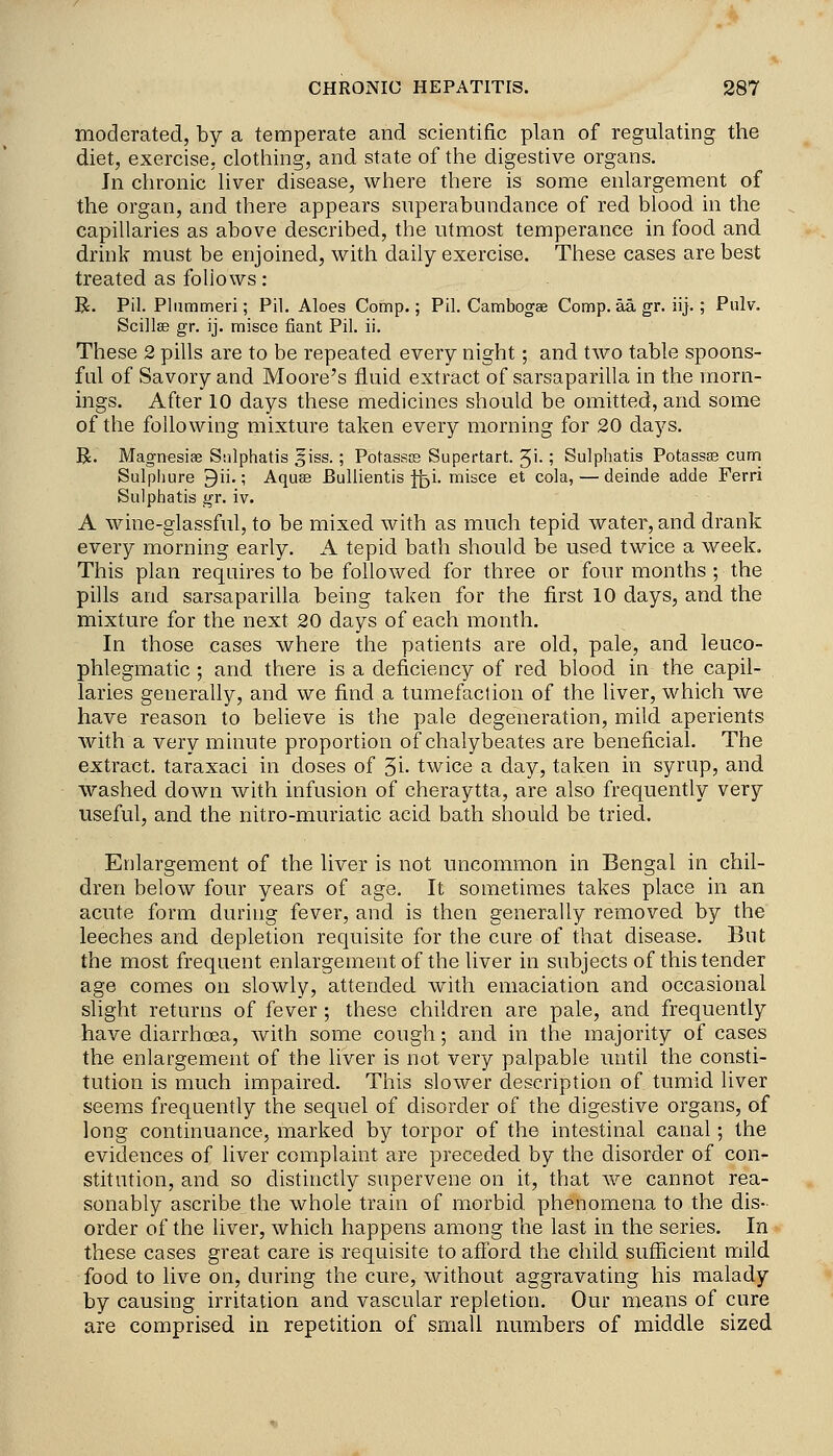 moderated, by a temperate and scientific plan of regulating the diet, exercise, clothing, and state of the digestive organs. Jn chronic liver disease, where there is some enlargement of the organ, and there appears siiperabundance of red blood in the capillaries as above described, the utmost temperance in food and drink must be enjoined, with daily exercise. These cases are best treated as follows: R. Pil. Pliimmeri; Pil. Aloes Comp.; Pil. Cambogae Comp. aa gr. iij.; Pulv. Scillse gr. ij. misce fiant Pil. ii. These 2 pills are to be repeated every night; and two table spoons- ful of Savory and Moore's fluid extract of sarsaparilla in the morn- ings. After 10 days these medicines should be omitted, and some of the following mixture taken every morning for 20 days. R. Magnesiae Stilphatis 5iss.; Potassce Supertart. Ji-; Sulphatis Potasste cum Sulpliure 9ii.; Aquae BuUientis j;^i. misce et cola, — deinde adde Ferri Sulphatis gr. iv. A wine-glassful, to be mixed with as much tepid water, and drank every morning early. A tepid bath should be used twice a week. This plan requires to be followed for three or four months ; the pills and sarsaparilla being taken for the first 10 days, and the mixture for the next 20 days of each month. In those cases where the patients are old, pale, and leuco- phlegmatic; and there is a deficiency of red blood in the capil- laries generally, and we find a tumefaction of the liver, which we have reason to believe is the pale degeneration, mild aperients with a very minute proportion of chalybeates are beneficial. The extract, taraxaci in doses of 5i- twice a day, taken in syrup, and washed down with infusion of cheraytta, are also frequently very useful, and the nitro-muriatic acid bath should be tried. Enlargement of the liver is not uncommon in Bengal in chil- dren below four years of age. It sometimes takes place in an acute form during fever, and is then generally removed by the leeches and depletion requisite for the cure of that disease. But the most frequent enlargement of the liver in subjects of this tender age comes on slowly, attended with emaciation and occasional slight returns of fever ; these children are pale, and frequently have diarrhoea, with some cough; and in the majority of cases the enlargement of the liver is not very palpable until the consti- tution is much impaired. This slower description of tumid liver seems frequently the sequel of disorder of the digestive organs, of long continuance, marked by torpor of the intestinal canal; the evidences of liver complaint are preceded by the disorder of con- stitution, and so distinctly supervene on it, that we cannot rea- sonably ascribe the whole train of morbid phenomena to the dis- order of the liver, which happens among the last in the series. In these cases great care is requisite to afford the child sufficient mild food to live on, during the cure, without aggravating his malady by causing irritation and vascular repletion. Our means of cure are comprised in repetition of small numbers of middle sized