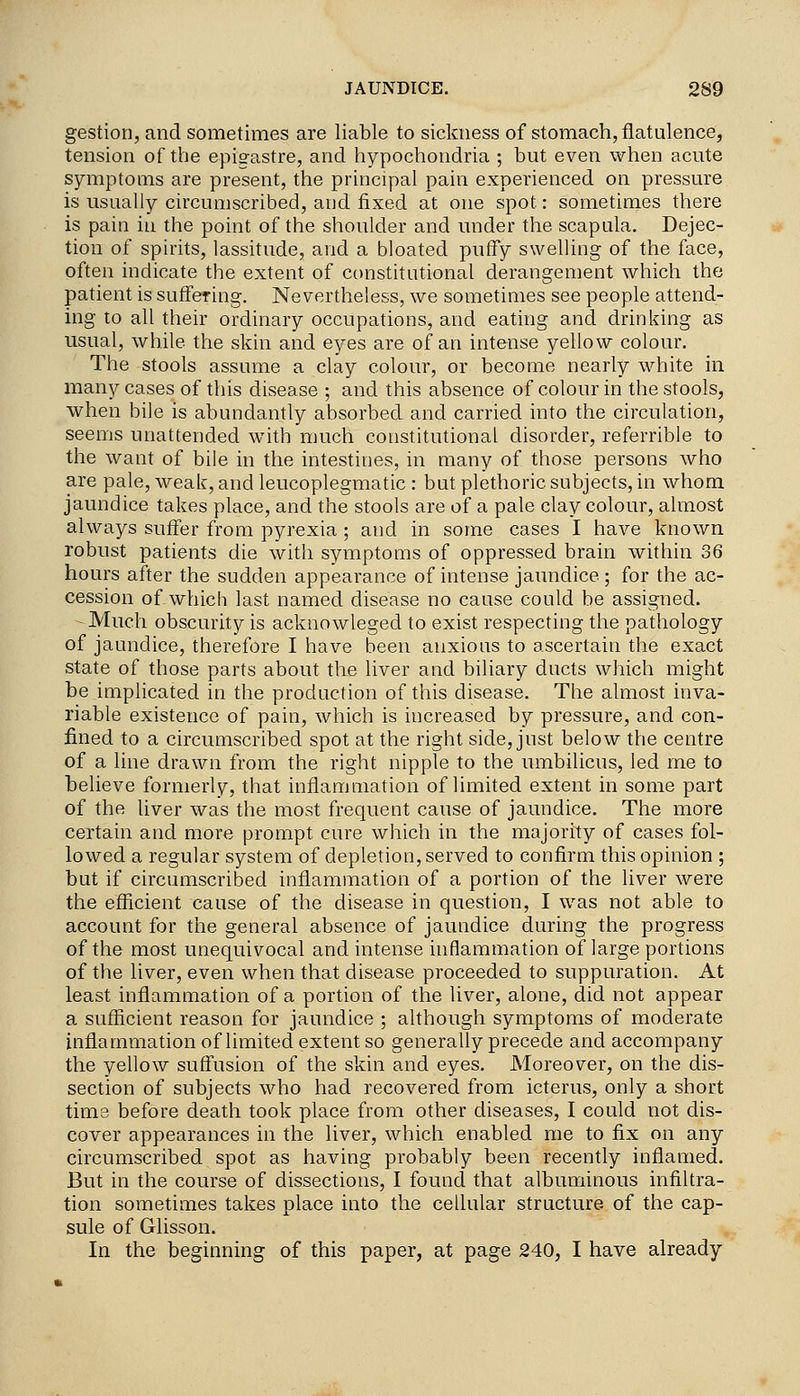 gestion, and sometimes are liable to sickness of stomach, flatulence, tension of the epis^astre, and hypochondria ; but even when acute symptoms are present, the principal pain experienced on pressure is usually circumscribed, and fixed at one spot: sometimes there is pain in the point of the shoulder and under the scapula. Dejec- tion of spirits, lassitude, and a bloated puffy swelling of the face, often indicate the extent of constitutional derangement which the patient is suffering. Nevertheless, we sometimes see people attend- ing to all their ordinary occupations, and eating and drinking as usual, while the skin and eyes are of an intense yellow colour. The stools assume a clay colour, or become nearly white in many cases of this disease ; and this absence of colour in the stools, when bile is abundantly absorbed and carried into the circulation, seems unattended with much coustitutionaL disorder, referrible to the want of bile in the intestines, in many of those persons who are pale, weak, and leucoplegmatic : but plethoric subjects, in whom jaundice takes place, and the stools are of a pale clay colour, almost always suffer from pyrexia ; and in some cases I have known robust patients die with symptoms of oppressed brain within 36 hours after the sudden appearance of intense jaundice ; for the ac- cession of which last named disease no cause could be assigiied. Much obscurity is acknowleged to exist respecting the pathology of jaundice, therefore I have been anxious to ascertain the exact state of those parts about the liver and biliary ducts which might be implicated in the production of this disease. The almost inva- riable existence of pain, which is increased by pressure, and con- fined to a circumscribed spot at the right side, just below the centre of a line drawn from the right nipple to the umbilicus, led me to believe formerly, that inflammation of limited extent in some part of the liver was the most frequent cause of jaundice. The more certain and more prompt cure which in the majority of cases fol- lowed a regular system of depletion, served to confirm this opinion ; but if circumscribed inflammation of a portion of the liver were the efficient cause of the disease in question, I was not able to account for the general absence of jaundice during the progress of the most unequivocal and intense inflammation of large portions of the liver, even when that disease proceeded to suppuration. At least inflammation of a portion of the liver, alone, did not appear a sufficient reason for jaundice ; although symptoms of moderate inflammation of limited extent so generally precede and accompany the yellow suffusion of the skin and eyes. Moreover, on the dis- section of subjects who had recovered from icterus, only a short time before death took place from other diseases, I could not dis- cover appearances in the liver, which enabled me to fix on any circumscribed spot as having probably been recently inflamed. But in the course of dissections, I found that albuminous infiltra- tion sometimes takes place into the cellular structure of the cap- sule of Glisson. In the beginning of this paper, at page 240, I have already