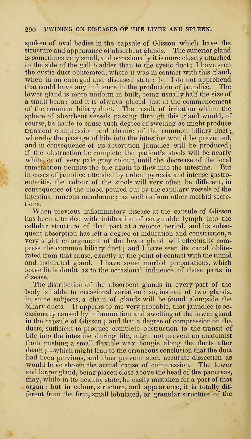 spoken of oval bodies in the capsule of Glisson which have the structure and appearance of absorbent glands. The superior gland is sometimes very small, and occasionally it is more closely attached to the side of the gall-bladder than to the cystic duct; I have seen the cystic duct obliterated, where it was in contact with this gland, when in an enlarged and diseased state ; but I do not apprehend that could have any influence in the production of jaundice. The lower gland is more uniform in bulk, being usually half the size of a small bean; and it is always placed just at the commencement of the common biliary duct. The result of irritation within the § sphere of absorbent vessels passing through this gland would, of * course, be liable to cause such degree of swelling as might produce transient compression and closure of the common biliary duct; whereby the passage of bile into the intestine would be prevented, and in consequence of its absorption jaundice will be produced; if the obstruction be complete the patient's stools will be nearly white, or of very pale-grey colour, until the decrease of the local tumefaction permits the bile again to flow into the intestine. But in cases of jaundice attended by ardent pyrexia and intense gastro- enteritis, the colour of the stools will very often be different, in consequence of the blood poured out by the capillary vessels of the intestinal mucous membrane ; as well as from other morbid secre- tions. When previous inflammatory disease at the capsule of Glisson has been attended with infiltration of coagulable lymph into the cellular structure of that part at a remote period, and its subse- quent absorption has left a degree of induration and constriction, a very slight enlargement of the lower gland will efl'ectually com- press the common biliary duct; and I have seen its canal oblite- rated from that cause, exactly at the point of contact with the tumid and indurated gland. I have some morbid preparations, which leave little doubt as to the occasional influence of those parts in disease. The distribution of the absorbent glands in every part of the body is liable to occasional variation: so, instead of two glands, in some subjects, a chain of glands will be found alongside the biliary ducts. It appears to me very probable, that jaundice is oc- casionally caused by inflammation and swelling of the lower gland in the capsule of Glisson ; and that a degree of compression on the ducts, sufficient to produce complete obstruction to the transit of bile into the intestine during life, might not prevent an anatomist from pushing a small flexible wax bougie along the ducts after death ;—which might lead to the erroneous conclusion that the duct had been pervious, and thus prevent such accurate dissection as would have shown the actual cause of compression. The lower and larger gland, being placed close above the head of the pancreas, may, while in its healthy state, be easily mistaken for a part of that organ : but in colour, structure, and appearance, it is totally dif- ferent from the firm, small-lobulated, or granular structure of the 1