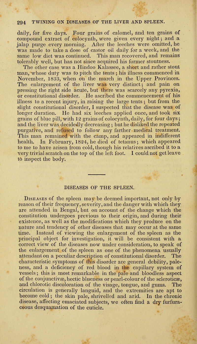 daily, for five days. Four grains of calomel, and ten grains of compound extract of colocynth, were given every night; and a jalap purge every morning. After the leeches were omitted, he was made to take a dose of castor oil daily for a week, and the same low diet was continued. This man recovered, and remains tolerably well, but has. not since acquired his former stoutness. The other case was a Hindoo Kalassee, a short and rather stout man, whose duty was to pitch the tents ; his illness commenced in November, 1833, when on the march in the Upper Provinces. The enlargement of the liver was very distinct; and pain on pressing the right side acute, but there was scarcely any pyrexia, or constitutional disorder. He ascribed the commencement of his illness to a recent injury, in raising the large tents ; but from the slight constitutional disorder, I suspected that the disease was of longer duration. He had six leeches appUed once, and took six grains of blue pill, with 12 grains of colocynth, daily, for four days; and the liver was decidedly decreasing; but he disliked the repeated purgative, and refused to follow any farther medical treatment. This man remained with the camp, and appeared in indifferent health. In February, 1824, he died of tetanus; which appeared to me to have arisen from cold, though his relatives ascribed it to a very trivial scratch on the top of the left foot. I could not get leave to inspect the body. DISEASES OF THE SPLEEN. Diseases of the spleen may be deemed important, not only by reason of their frequency, severity, and the danger with which-they are attended in Bengal, but on account of the change which the constitution undergoes previous to their origin, and during their existence, as well as the modifications which they produce on the nature and tendency of other diseases that may occur at the same time. Instead of viewing the enlargement of the spleen as the principal object for investigation, it will be consistent with a correct view of the diseases now under consideration, to speak of the enlargement of the spleen as one of the phenomena usually attendant on a peculiar description of constitutional disorder. The characteristic symptoms of this disorder are general debility, pale- ness, and a deficiency of red blood in the capillary system of vessels; this is most remarkable in the pale and bloodless aspect of the conjunctivEe, hectic blueness or pearl-colour of the scleroticae, and chlorotic discoloration of the visage, tongue, and gums. The circulation is generally languid, and the extremities are apt to become cold; the skin pale, shrivelled and arid. In the chronic disease, affecting emaciated subjects, we often find a dry furfura- ceous desquamation of the cuticle.