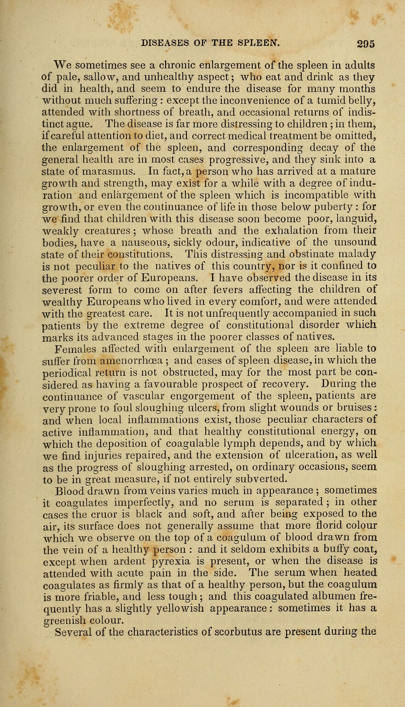 We sometimes see a chronic enlargement of the spleen in adults of pale, sallow, and unhealthy aspect; who eat and drink as they did in health, and seem to endure the disease for many months without much suffering: except the inconvenience of a tumid belly, attended with shortness of breath, and occasional returns of indis- tinct ague. The disease is far more distressing to children; in them, if careful attention to diet, and correct medical treatment be omitted, the enlargement of the spleen, and corresponding decay of the general health are in most cases progressive, and they sink into a state of marasmus. In fact, a person who has arrived at a mature growth and strength, may exist for a while with a degree of indu- ration and enlargement of the spleen which is incompatible with growth, or even the continuance of life in those below puberty : for we find that children with this disease soon become poor, languid, weakly creatures; whose breath and the exhalation from their bodies, have a nauseous, sickly odour, indicative of the unsound state of their constitutions. This distressing and obstinate malady is not peculiar to the natives of this country, nor is it confined to the poorer order of Europeans. I have observed the disease in its severest form to come on after fevers affecting the children of wealthy Europeans who lived in every comfort, and were attended with the greatest care. It is not unfrequently accompanied in such patients by the extreme degree of constitutional disorder which marks its advanced stages in the poorer classes of natives. Females affected with enlargement of the spleen are liable to suffer from amenorrhcea; and cases of spleen disease, in which the periodical return is not obstructed, may for the most part be con- sidered as having a favourable prospect of recovery. During the continuance of vascular engorgement of the spleen, patients are very prone to foul sloughing ulcers, from slight wounds or bruises: and when local inflammations exist, those peculiar characters of active inflammation, and that heahhy constitutional energy, on. which the deposition of coagulable lymph depends, and by which we find injuries repaired, and the extension of ulceration, as well as the progress of sloughing arrested, on ordinary occasions, seem to be in great measure, if not entirely subverted. Blood drawn from veins varies much in appearance ; sometimes it coagulates imperfectly, and no serum is separated ; in other cases the cruor is black and soft, and after being exposed to the air, its surface does not generally assume that more florid colour which we observe on the top of a coagulum of blood drawn from the vein of a healthy person : and it seldom exhibits a buffy coat, except when ardent pyrexia is present, or when the disease is attended with acute pain in the side. The serum when heated coagulates as firmly as that of a healthy person, but the coagulum is more friable, and less tough; and this coagulated albumen fre- quently has a slightly yellowish appearance: sometimes it has a greenish colour. Several of the characteristics of scorbutus are present during the