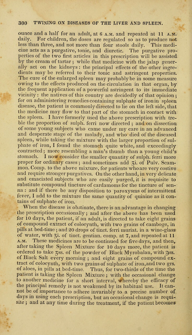 ounce and a half for an adult, at 6 a.m. and repeated at 11 a.m. daily. For children, the doses are regulated so as to produce not less than three, and not more than four stools daily. This medi- cine acts as a purgative, tonic, and diuretic. The purgative pro- perties of the two first articles in this prescription will be assisted by the cream of tartar ; while that medicine with the jalap gener- ally act on the kidneys: the principal effects of the other ingre- dients may be referred to their tonic and astringent properties. The cure of the enlarged spleen may probably be in some measure owing to the effects produced on the circulation in that organ, by the frequent application of a powerful astringent to its immediate vicinity : the natives of this country are decidedly of that opinion ; for on administering remedies containing sulphate of iron in spleen disease, the patient is commonly directed to lie on the left side, that the medicine may flow to that part of the stomach in contact with the spleen. I have formerly used the above prescription with tre- ble the proportion of sulph. ferri now directed ; and on dissection of some young subjects who came under my care in an advanced and desperate stage of the malady, and who died of the diseased spleen, while taking the mixture with the larger proportion of sul- phate of iron, I found the stomach quite white, and exceedingly contracted ; more resembling a man's thumb than a young child's stomach. I now consider the smaller quantity of sulph. ferri more proper for ordinary cases ; and sometimes add 31. of Pulv. Scam- mon. Comp. to the above mixture, for patients who are very costive and require stronger purgatives. On the other hand, in very delicate and emaciated subjects who are easily purged, it is requisite to substitute compound tincture of cardamoms for the tincture of sen- na : and if there be any disposition to paroxysms of intermittent fever, I add to the mixture the same quantity of quinine as it con- tains of sulphate of iron. When the disease is obstinate, there is an advantage in changing the prescription occasionally; and after the above has been used for 10 days, the patient, if an adult, is directed to take eight grains of compound extract of colocynth, with two grains of camboge, in pills at bed-time ; and 20 drops of tinct. ferri muriat. in a wine-glass of water, with 5!. of tinct. gentian, comp. at 7, and repeated at 11 A.M. These medicines are to be continued for five days, and then, after taking the Spleen Mixture for 10 days more, the patient is ordered to take jss. of the powder of Black Myrobalan, with gss. of Black Salt every morning ; and eight grains of compound ex- tract of colocynth, with two grains of sulphate of iron,and two grs. of aloes, in pills at bed-time. Thus, for two-thirds of the time the patient is taking the Spleen Mixture ; with the occasional change to another medicine for a short interval, whereby the efficacy of the principal remedy is not weakened by its habitual use. It can- not be of importance to adhere invariably to a precise number of days in using each prescription, but an occasional change is requi- site -J and at any time during the treatment, if the patient becomes