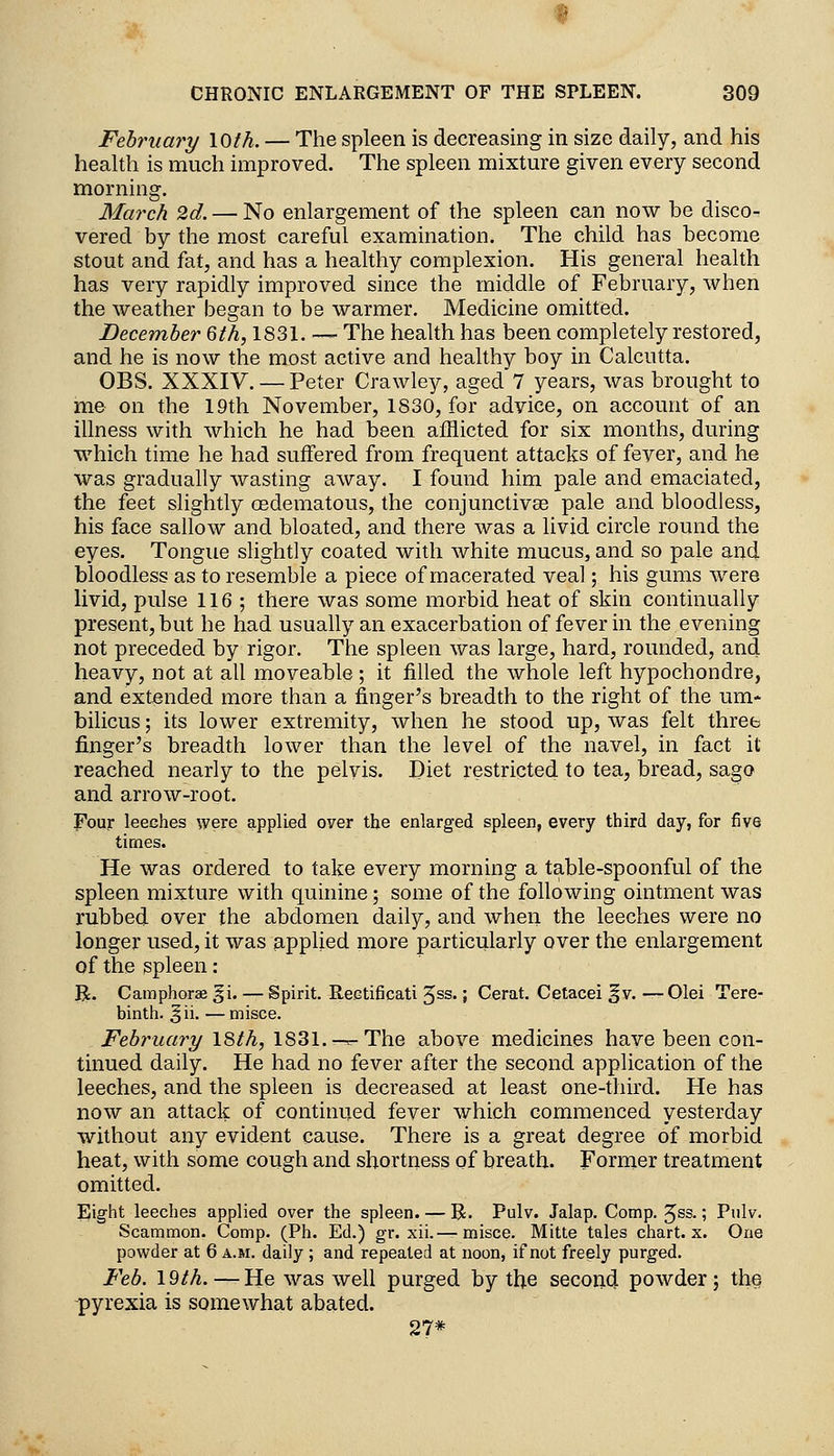 February \Q>th. — The spleen is decreasing in size daily, and his health is much improved. The spleen mixture given every second morning. March 2d. — No enlargement of the spleen can now be disco- vered by the most careful examination. The child has become stout and fat, and has a healthy complexion. His general health has very rapidly improved since the middle of February, when the weather began to be warmer. Medicine omitted. December 6th, 1831. — The health has been completely restored, and he is now the most active and healthy boy in Calcutta. OBS. XXXIV. — Peter Crawley, aged 7 years, was brought to me on the 19th November, 1830, for advice, on account of an illness with which he had been afflicted for six months, during which time he had suffered from frequent attacks of fever, and he was gradually wasting away. I found him pale and emaciated, the feet slightly oedematous, the conjunctivae pale and bloodless, his face sallow and bloated, and there was a livid circle round the eyes. Tongue slightly coated with white mucus, and so pale and bloodless as to resemble a piece of macerated veal; his gums were livid, pulse 116 ; there was some morbid heat of skin continually present, but he had usually an exacerbation of fever in the evening not preceded by rigor. The spleen was large, hard, rounded, and heavy, not at all moveable; it filled the whole left hypochondre, and extended more than a finger's breadth to the right of the um- bilicus ; its lower extremity, when he stood up, was felt three finger's breadth lower than the level of the navel, in fact it reached nearly to the pelvis. Diet restricted to tea, bread, sago and arrow-root. Four leeches were applied over the enlarged spleen, every third day, for five times. He was ordered to take every morning a table-spoonful of the spleen mixture with quinine; some of the following ointment was rubbed over the abdomen daily, and when the leeches were no longer used, it was applied more particularly over the enlargement of the spleen: B;. Camphorae §i. — Spirit. Reetificati 5ss.; Cerat. Cetacei f v. —Olei Tere- binth, gii. — misce. February I8th, 1831.-^ The above medicines have been con- tinued daily. He had no fever after the second application of the leeches, and the spleen is decreased at least one-third. He has now an attack of continued fever which commenced yesterday without any evident cause. There is a great degree of morbid heat, with some cough and shortness of breath. Former treatment omitted. Eight leeches applied over the spleen. — R. Pulv. Jalap. Comp. Jss.; Pnlv. Scammon. Comp. (Ph. Ed.) gr. xii.—misce. Mitte tales chart, x. One powder at 6 a.m. daily ; and repealed at noon, if not freely purged. Feb. \9th.—-He was well purged by tbe second powder; th^ -pyrexia is somewhat abated. 27*