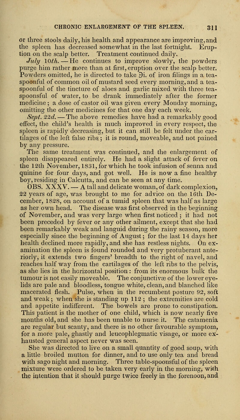 or three stools daily, his health and appearance are improving, and the spleen has decreased somewhat in the last fortnight. Erup- tion on the scalp better. Treatment continued daily. July lOth.—He continues to improve slowly, the powders purge him rather more than at first, eruption over the scalp better. Powders omitted, he is directed to take 9i. of iron filings in a tea- spoonful of common oil of mustard seed every morning, and a tea- spoonful of the tincture of aloes and garlic mixed with three tea- spoonsful of water, to be drank immediately after the former medicine ; a dose of castor oil was given every Monday morning, omitting the other medicines for that one day each Aveek. Sept. 22d. — The above remedies have had a remarkably good effect, the child's health is much improved in every respect, the spleen is rapidly decreasing, but it can still be felt under the car- tilages of the left false ribs ; it is round, moveable, and not pained by any pressure. The same treatment was continued, and the enlargement of spleen disappeared entirely. He had a slight attack of fever on the 12th November, 1S31, for which he took infusion of senna and quinine for four days, and got well. He is now a fine healthy boy, residing in Calcutta, and can be seen at any time. OBS. XXXV. — A tall and delicate woman, of dark complexion, 22 years of age, was brought to me for advice on the 16th De- cember, 1828, on account of a tumid spleen that was half as large as her own head. The disease was first observed in the beginning of November, and was very large when first noticed ; it had not been preceded by fever or any other ailment, except that she had been remarkably weak and languid during the rainy season, more especially since the beginning of August; for the last 14 days her health declined more rapidly, and she has restless nights. On ex- amination the spleen is found rounded and very protuberant ante- riorly, it extends two fingers' breadth to the right of navel, and reaches half way from the cartilages of the left ribs to the pelvis, as she lies in the horizontal position: from its enormous bulk the tumour is not easily moveable. The conjunctivas of the lower eye- lids are pale and bloodless, tongue white, clean, and blanched like macerated flesh. Pulse, when in the recumbent posture 92, soft and weak; when she is standing up 112 ; the extremities are cold and appetite indifferent. The bowels are prone to constipation. This patient is the mother of one child, which is now nearly five months old, and she has been unable to nurse.it. The catamenia are regular but scanty, and there is no other favourable symptom, for a more pale, ghastly and leucophlegmatic visage, or more ex- hausted general aspect never was seen. She was directed to live on a small quantity of good soup, with a little broiled mutton for dinner, and to use only tea and bread with sago night and morning. Three table-spoonsful of the spleen mixture wer^ ordered to be taken very early in the morning, wi4h the intention that it should purge twice freely in the forenoon, and
