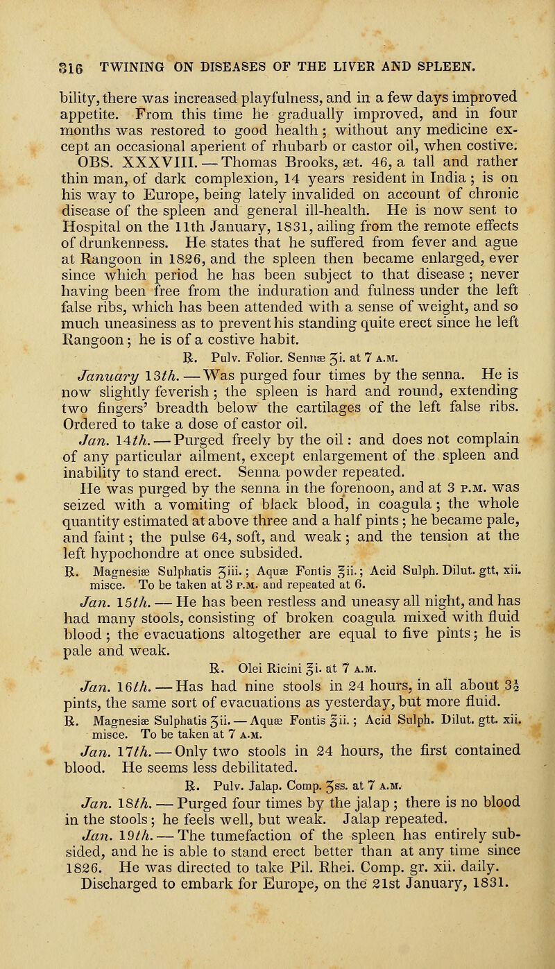 bility, there was increased playfulness, and in a few days improved appetite. From this time he gradually improved, and in four months was restored to good health; without any medicine ex- cept an occasional aperient of rhubarb or castor oil, when costive. OBS. XXXVIII. — Thomas Brooks, ast. 46, a tall and rather thin man, of dark complexion, 14 years resident in India ; is on his way to Europe, being lately invalided on account of chronic disease of the spleen and general ill-health. He is now sent to Hospital on the IIth January, 1831, ailing from the remote effects of drunkenness. He states that he suffered from fever and ague at Rangoon in 1826, and the spleen then became enlarged, ever since which period he has been subject to that disease ; never having been free from the induration and fulness under the left false ribs, which has been attended with a sense of weight, and so much uneasiness as to prevent his standing quite erect since he left Rangoon; he is of a costive habit. B. Pulv. Folior. Seniise Ji- at 7 a.m. January ISth. —Was purged four times by the senna. He is now slightly feverish; the spleen is hard and round, extending two fingers' breadth below the cartilages of the left false ribs. Ordered to take a dose of castor oil. Jan. 14th. — Purged freely by the oil: and does not complain of any particular ailment, except enlargement of the spleen and inability to stand erect. Senna powder repeated. He was purged by the senna in the forenoon, and at 3 p.m. was seized with a vomiting of black blood, in coagula ; the Avhole quantity estimated at above three and a half pints ; he became pale, and faint; the pulse 64, soft, and weak; and the tension at the left hypochondre at once subsided. R. Magnesias Sulphatis '^ni.; Aquae Fontis gii.; Acid Sulph. Dilut. gtt, xii. misce. To be taken at 3 p.m. and repeated at 6. Ja7i. 15th. — He has been restless and uneasy all night, and has had many stools, consisting of broken coagula mixed with fluid blood; the evacuations altogether are equal to five pints; he is pale and weak. B. Olei Ricini gi. at 7 A.M. Ja7i. 16th.—Has had nine stools in 24 hours, in all about 3i pints, the same sort of evacuations as yesterday, but more fluid. R. Magnesise Sulphatis 5ii' — Aquae Fontis 5ii.; Acid Sulph. Dilut. gtt. xii. misce. To be taken at 7 a.m. Jan. 17th. — Only two stools in 24 hours, the first contained blood. He seems less debilitated. R. Pulv. Jalap. Comp. gss. at 7 a.m. Jan. 18th. — Purged four times by the jalap ; there is no blood in the stools ; he feels well, but weak. Jalap repeated. Jan. 19th. — The tumefaction of the spleen has entirely sub- sided, and he is able to stand erect better than at any time since 1826. He was directed to take Pil. Rhei. Comp. gr. xii. daily.