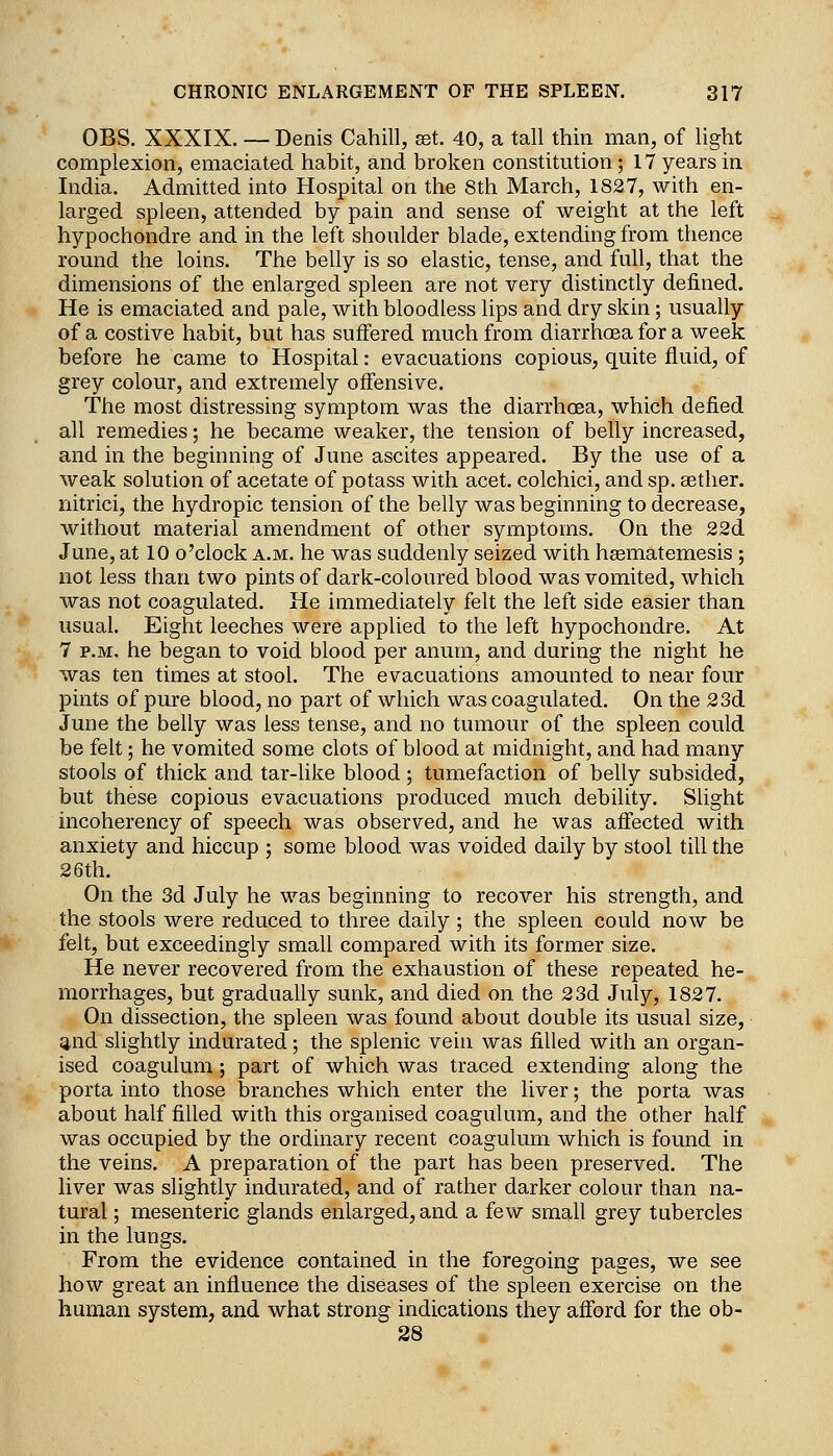 OBS. XXXIX. — Denis Cahill, set. 40, a tall thin man, of light complexion, emaciated habit, and broken constitution; 17 years in India. Admitted into Hospital on the 8th March, 1827, with en- larged spleen, attended by pain and sense of weight at the left hypochondre and in the left shoulder blade, extending from thence round the loins. The belly is so elastic, tense, and full, that the dimensions of the enlarged spleen are not very distinctly defined. He is emaciated and pale, with bloodless lips and dry skin; usually of a costive habit, but has suffered much from diarrhoea for a week before he came to Hospital: evacuations copious, quite fluid, of grey colour, and extremely offensive. The most distressing symptom was the diarrhoea, which defied all remedies; he became weaker, the tension of belly increased, and in the beginning of June ascites appeared. By the use of a weak solution of acetate of potass with acet. colchici, and sp. aether, nitrici, the hydropic tension of the belly was beginning to decrease, without material amendment of other symptoms. On the 22d June, at 10 o'clock a.m. he was suddenly seized with hsematemesis ; not less than two pints of dark-coloured blood was vomited, which was not coagulated. He immediately felt the left side easier than usual. Eight leeches were applied to the left hypochondre. At 7 P.M. he began to void blood per anuni, and during the night he was ten times at stool. The evacuations amounted to near four pints of pure blood, no part of which was coagulated. On the 23d June the belly was less tense, and no tumour of the spleen could be felt; he vomited some clots of blood at midnight, and had many stools of thick and tar-like blood ; tumefaction of belly subsided, but these copious evacuations produced much debility. Slight incoherency of speech was observed, and he was affected with anxiety and hiccup ; some blood was voided daily by stool till the 26th. On the 3d July he was beginning to recover his strength, and the stools were reduced to three daily; the spleen could now be felt, but exceedingly small compared with its former size. He never recovered from the exhaustion of these repeated he- morrhages, but gradually sunk, and died on the 23d July, 1827. On dissection, the spleen was found about double its usual size, ^nd slightly indurated; the splenic vein was filled with an organ- ised coagulum; part of which was traced extending along the porta into those branches which enter the liver; the porta was about half filled with this organised coagulum, and the other half was occupied by the ordinary recent coagulum which is found in the veins. A preparation of the part has been preserved. The liver was slightly indurated, and of rather darker colour than na- tural ; mesenteric glands enlarged, and a few small grey tubercles in the lungs. From the evidence contained in the foregoing pages, we see how great an influence the diseases of the spleen exercise on the human system, and what strong indications they afford for the ob- 28