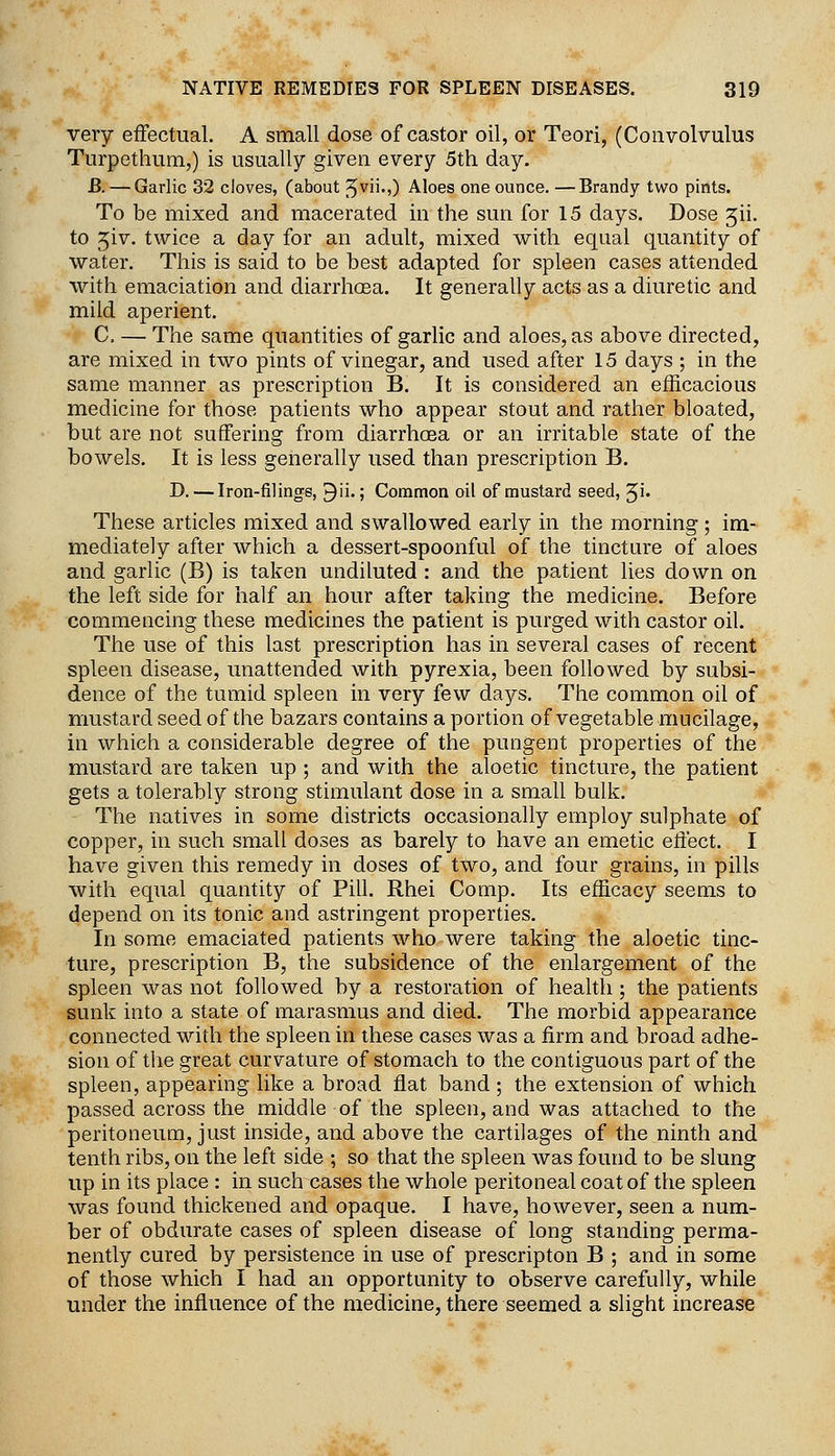 very effectual. A small dose of castor oil, or Teori, (Convolvulus Turpethum,) is usually given every 5th day. JB. — Garlic 32 cloves, (about ^vu.,) Aloes one ounce. —Brandy two pints. To be mixed and macerated in the sun for 15 days. Dose Jii. to jiv. twice a day for an adult, mixed with equal quantity of water. This is said to be best adapted for spleen cases attended with emaciation and diarrhosa. It generally acts as a diuretic and mild aperient. C. — The same quantities of garlic and aloes, as above directed, are mixed in two pints of vinegar, and used after 15 days ; in the same manner as prescription B. It is considered an efficacious medicine for those patients who appear stout and rather bloated, but are not suffering from diarrhcEa or an irritable state of the bowels. It is less generally used than prescription B. D. — Iron-filings, ^ii.; Common oil of mustard seed, '^i. These articles mixed and swallowed early in the morning ; im- mediately after which a dessert-spoonful of the tincture of aloes and garlic (B) is taken undiluted : and the patient lies down on the left side for half an hour after taking the medicine. Before commencing these medicines the patient is purged with castor oil. The use of this last prescription has in several cases of recent spleen disease, unattended with pyrexia, been followed by subsi- dence of the tumid spleen in very few days. The common oil of mustard seed of the bazars contains a portion of vegetable mucilage, in which a considerable degree of the pungent properties of the mustard are taken up ; and with the aloetic tincture, the patient gets a tolerably strong stimulant dose in a small bulk. The natives in some districts occasionally employ sulphate of copper, in such small doses as barely to have an emetic effect. I have given this remedy in doses of two, and four grains, in pills with equal quantity of Pill. Rhei Comp. Its efficacy seems to depend on its tonic and astringent properties. In some emaciated patients who were taking the aloetic tinc- ture, prescription B, the subsidence of the enlargement of the spleen was not followed by a restoration of health; the patients sunk into a state of marasmus and died. The morbid appearance connected with the spleen in these cases was a firm and broad adhe- sion of the great curvature of stomach to the contiguous part of the spleen, appearing like a broad flat band ; the extension of which passed across the middle of the spleen, and was attached to the peritoneum, just inside, and above the cartilages of the ninth and tenth ribs, on the left side ; so that the spleen was found to be slung up in its place : in such cases the whole peritoneal coat of the spleen was found thickened and opaque. I have, however, seen a num- ber of obdurate cases of spleen disease of long standing perma- nently cured by persistence in use of prescripton B ; and in some of those which I had an opportunity to observe carefully, while under the influence of the medicine, there seemed a slight increase