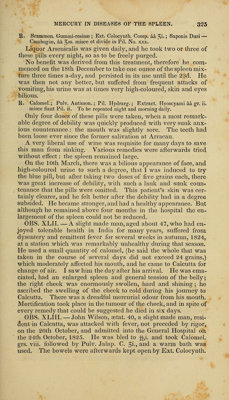 B. Scammon. Gumrni-resinse ; Ext. Colocynth. Comp. aa ^i-; Saponis Duri — Cambogiae, aa 5ss. misce et divide in Pil. No. xxx. Liquor Arsenicalis was given daily, and he toolc two or three of these pills every night, so as to be freely purged. No benefit was derived from this treatment, therefore he com- menced on the 18th December to take one ounce of the spleen mix- ture three times a-day, and persisted in its use until the 23d. He was then not any better, but suffered from frequent attacks of vomiting, his urine was at times very high-coloured, skin and eyes bilious. R. Calomel.; Pulv. Antimon. ; Pil. Hydrarg.; Extract. Hyoscyami aa gr. ii. misce tiant Pil. ii. To be repeated night and morning daily. Only four doses of these pills were taken, when a most remark- able degree of debility was quickly produced with very sunk anx- ious countenance: the mouth was slightly sore. The teeth had been loose ever since the former salivation at Arracan. A very liberal use of wine was requisite for many days to save this man from sinking. Various remedies were afterwards tried without effect: the spleen remained large. On the 10th March, there was a bilious appearance of face, and high-coloured urine to such a degree, that I was induced to try the blue pill, but after taking two doses of five grains each, there was great increase of debility, with such a lank and sunk coun- tenance that the pills were omitted. This patient's skin was cer- tainly clearer, and he felt better after the debility had in a degree subsided. He became stronger, and had a healthy appearance. But although he remained above four months in the hospital the en- largement of the spleen could not be reduced. OBS. XLH. —A slight made man, aged about 47, who had en- joyed tolerable health in India for many years, suffered from dysentery and remittent fever for several weeks in autumn, 1824, at a station which was remarkably unhealthy during that season. He used a small quantity of calomel, (he said the whole that was taken in the course of several days did not exceed 24 grains,) which moderately affected his mouth, and he came to Calcutta for change of air. I saw him the day after his arrival. He was ema- ciated, had an enlarged spleen and general tension of the belly; the right cheek was enormously swollen, hard and shining; he ascribed the swelling of the cheek to cold during his journey to Calcutta. There was a dreadful mercurial odour from his mouth. Mortification took place in the tumour of the cheek, and in spite of every remedy that could be suggested he died in six days. OBS. XLin. — John Wilson, setat. 40, a slight made man, resi- dent in Calcutta, was attacked with fever, not preceded by rigor, on the 20th October, and admitted into the General Hospital on the 24th October, 1825. He was bled to j^i. and took Calomel, grs. viii. followed by Pulv. Jalap, C. Ji-? and a warm bath was used. The bowels were afterwards kept open by Ext. Colocynth.