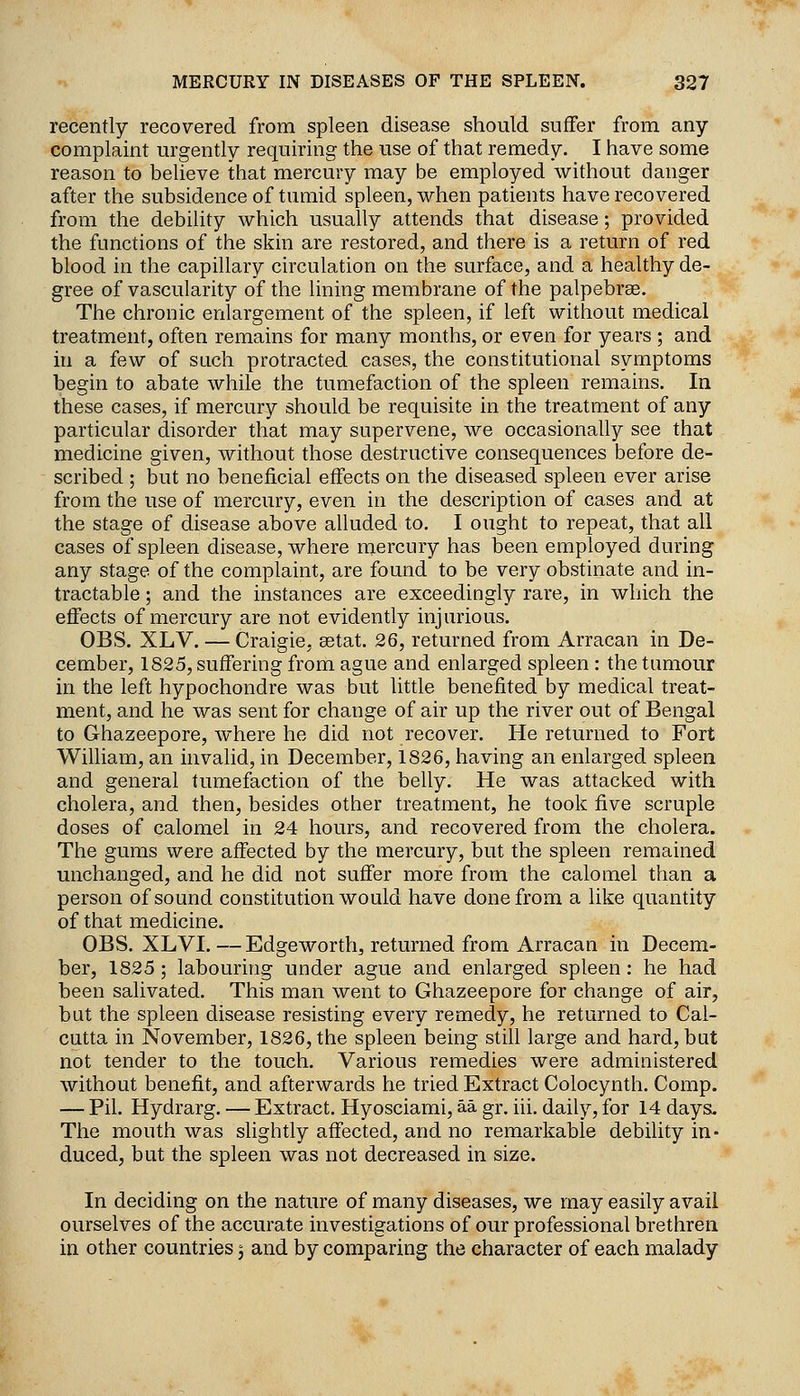 recently recovered from spleen disease should suffer from any complaint urgently requiring the use of that remedy. I have some reason to believe that mercury may be employed without danger after the subsidence of tumid spleen, when patients have recovered from the debility which usually attends that disease; provided the functions of the skin are restored, and there is a return of red blood in the capillary circulation on the surface, and a healthy de- gree of vascularity of the lining membrane of the palpebrse. The chronic enlargement of the spleen, if left without medical treatment, often remains for many months, or even for years ; and in a few of such protracted cases, the constitutional symptoms begin to abate while the tumefaction of the spleen remains. In these cases, if mercury should be requisite in the treatment of any particular disorder that may supervene, we occasionally see that medicine given, without those destructive consequences before de- scribed ; but no beneficial effects on the diseased spleen ever arise from the use of mercury, even in the description of cases and at the stage of disease above alluded to. I ought to repeat, that all cases of spleen disease, where mercury has been employed during any stage of the complaint, are found to be very obstinate and in- tractable ; and the instances are exceedingly rare, in which the effects of mercury are not evidently injurious. OBS. XLV. — Craigie, setat. 26, returned from Arracan in De- cember, 1825, suffering from ague and enlarged spleen : the tumour in the left hypochondre was but little benefited by medical treat- ment, and he was sent for change of air up the river out of Bengal to Ghazeepore, where he did not recover. He returned to Fort William, an invalid, in December, 1826, having an enlarged spleen and general tumefaction of the belly. He was attacked with cholera, and then, besides other treatment, he took five scruple doses of calomel in 24 hours, and recovered from the cholera. The gums were affected by the mercury, but the spleen remained unchanged, and he did not suffer more from the calomel than a person of sound constitution would have done from a like quantity of that medicine. OBS. XLVI. —Edgeworth, returned from Arracan in Decem- ber, 1825 ; labouring under ague and enlarged spleen : he had been salivated. This man went to Ghazeepore for change of air, but the spleen disease resisting every remedy, he returned to Cal- cutta in November, 1826, the spleen being still large and hard, but not tender to the touch. Various remedies were administered without benefit, and afterwards he tried Extract Colocynth. Comp. — Pil. Hydrarg. — Extract. Hyosciami, aa gr. iii, daily, for 14 days. The mouth was slightly affected, and no remarkable debility in- duced, but the spleen was not decreased in size. In deciding on the nature of many diseases, we may easily avail ourselves of the accurate investigations of our professional brethren in other countries 5 and by comparing the character of each malady