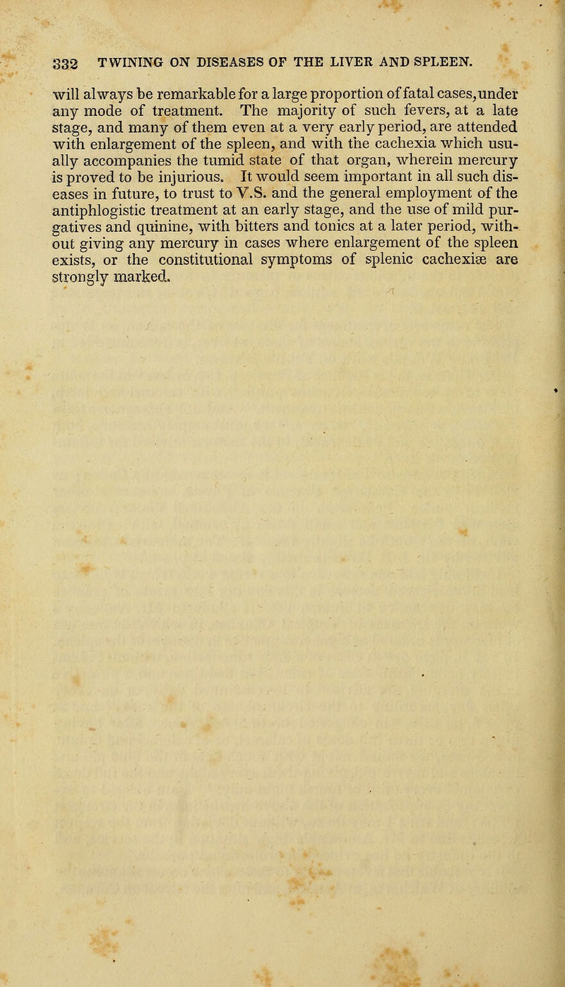 will always be remarkable for a large proportion of fatal cases, under any mode of treatment. The majority of such fevers, at a late stage, and many of them even at a very early period, are attended with enlargement of the spleen, and with the cachexia which usu- ally accompanies the tumid state of that organ, wherein mercury is proved to be injurious. It would seem important in all such dis- eases in future, to trust to V.S. and the general employment of the antiphlogistic treatment at an early stage, and the use of mild pur- gatives and quinine, with bitters and tonics at a later period, with- out giving any mercury in cases where enlargement of the spleen exists, or the constitutional symptoms of splenic cachexise are strongly marked.