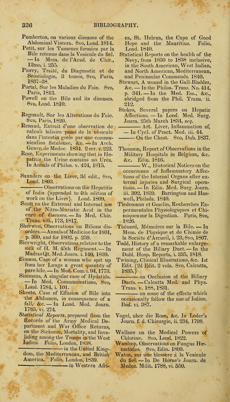 Pemberton, on various diseases of the Abdominal Viscera. 8vo, Lond. 1814. Petit, sur les Tumeurs formees par la Bile retenue dans la Vesicule du fiel. — In Mem. de I'Acad. de Chir., 12mo, i. 255. Piorry, Traite, du Diagnostic et de Semeiologie, 3 tomes, 8vo, Paris, 1837-38. Portal, Sur les Maladies du Foie. 8vo, Paris, 1813. Powell on the Bile and its diseases. 8vo, Lond. 1810. Regnault, Sur les Alterations du Foie. 8vo, Paris, 1820. Renaud, Extrait d'une observation de calculi biliaire pass^ de la vesicule dans I'intestin grele par une commu- nication fistuleuse, &c.—In Arch. Gener. de Medec. 1834. 2ser. v.223. Rose, Experiments showing that in He- patitis the Urine contains no Urea. In Annals of Philos. v. 424, 1815. Saunders on the Liver, 3d edit., 8vo, Lond. 1803. Observations on the Hepatitis of India (appended to 4th edition of work on the Liver). Lond. 1809. Scott on the External and Internal use of the Nitro-M uriatic Acid in the cure of diseases. — In Med. Chir. Trans, viii., 173,1817. Sherwen, Observations on Bilious dis- orders.—Annalsof Medicine for 1801, _ p. 399, and for 1802, p. 259. Sievvvright, Observations relative to the sick of H. M. 45f,h Regiment. — In Madras Qt. Med. Journ. i. 140, 1839. Simson, Case of a woman who spit up from her Lungs a great quantity of pure bile.— In MedrCom. i. 94,1773. Simmons, A singular case of Hydatids. — In Med. Communications, 8vo, Lond. 1784, i. 101. Skeete, Case of Effusion of Bile into the Abdomen, in consequence of a fall, &c. — In Lond. Med. Journ. 1785, vi. 274. Statistical Reports, prepared from the Records of the Army Medical De- partment and War Office Returns, on the Sickness, Mortality, and Inva- liding among the Troops in the West Indies. Folio, London, 1838. in the United King- dom, the Mediterranean, and British America. Folio, London, 1839. ■ -— in Western Afri- ca, St. Helena, the Cape of Good Hope and the Mauritius. Folio, Lond. 1840. Statistical Reports on the health of the Navy, from 1830 to 1838 inclusive, in the South American, West Indian, and North American, Mediterranean, and Peninsular Commands. 1840. Stewart, A wound in the Gall-Bladder, &c. — In the Philos. Trans. No. 414, p. 341. —In the Med. Ess., &c., abridged from the Phil. Trans, ii, 212. Stokes, Several papers on Hepatic Affections. — In Lond. Med. Surg. Journ. 25th March 1834, seq. Art. Liver, Inflammation of, — In Cycl. of Pract. Med. lii. 44. On the Chest. 8vo, Dub. 1837. Thomson, Report of Observations in the Military Hospitals in Belgium, &c. &c. Edin. 1816. W., Historical Notices on the occurrence of Inflammatory Affec- tions of the Internal Organs after ex- ternal injuries and Surgical opera- tions. — In Edin. Med. Surg. Journ. iii. 392, 1839. Barrington and Has- weil, Philada. 1840. Tiedemann et Graelin, Recherches Ex- perimentales Physiologiques et Chi- miques sur la Digestion. Paris, 8vo, 1826. Thenard, Memoires sur la Bile In Mem. de Physique et de Chimie de la Societe d'Arcueil, i. 23>8vo, 1807. Todd, History of a remarkable enlarge- ment of the Biliary Duct. — In the Dubl. Hosp. Reports, i. 335, 1818. Twining, Clinical Illustrations, &c. 1st Edit. (2d Edit. 2 vols.. 8vo, Calcutta, 1835.) on Occlusion of the Biliary Ducts. — Calcutta Med. and Phys. Trans, v. 188,1831. on some of the effects which occasionally follow the use of Iodine, Ibid. vi. 387. Vogel, uber die Rose, &c. In Loder's Journ. f. d. Chirurgie, ii. 234, 1798. Wallace on the Medical Powers of Chlorine. 8vo, Lond. 1822. Wardrop, Observations on Fungus HiE- matodes. 8vo, Edin. 1809. Waton, sur une blessure a la Vesicule du fiel. — In De Home's Journ. de Medec. Milit. 1788, vi. 550.