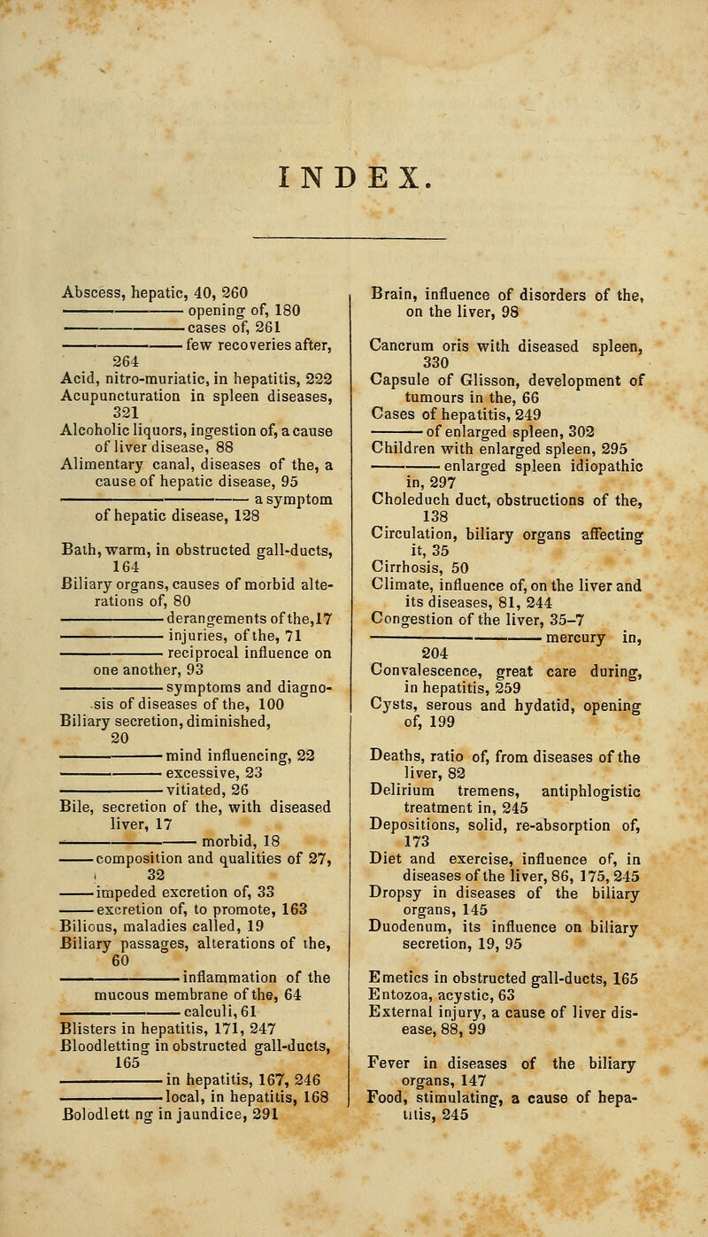 INDEX. Abscess, hepatic, 40, 260 opening of, 180 cases of, 261 —— few recoveries after, 264 Acid, nitro-muriatic, in hepatitis, 222 Acupuncturation in spleen diseases, 321 Alcoholic liquors, ingestion of, a cause of liver disease, 88 Alimentary canal, diseases of the, a cause of hepatic disease, 95 -^———— a symptom of hepatic disease, 128 Bath, warm, in obstructed gall-ducts, 164 Biliary organs, causes of morbid alte- rations of, 80 derangements of the,17 injuries, of the, 71 reciprocal influence on one another, 93 • symptoms and diagno- sis of diseases of the, 100 Biliary secretion, diminished, 20 mind influencing, 22 excessive, 23 vitiated, 26 Bile, secretion of the, with diseased liver, 17 morbid, 18 composition and qualities of 27, i 32 impeded excretion of, 33 excretion of, to promote, 163 Bilious, maladies called, 19 Biliary passages, alterations of the, 60 '. — inflammation of the mucous membrane of the, 64 • calculi, 61 Blisters in hepatitis, 171, 247 Bloodletting in obstructed gall-ducts, 165 in hepatitis, 167, 246 -local, in hepatitis, 168 Bolodlett ng in jaundice, 291 Brain, influence of disorders of the, on the liver, 98 Cancrum oris with diseased spleen, 330 Capsule of Glisson, development of tumours in the, 66 Cases of hepatitis, 249 of enlarged spleen, 302 Children with enlarged spleen, 295 enlarged spleen idiopathic in, 297 Choleduch duct, obstructions of the, 138 Circulation, biliary organs affecting it, 35 Cirrhosis, 50 Climate, influence of, on the liver and its diseases, 81, 244 Congestion of the liver, 35-7 — • mercury in, 204 Convalescence, great care during, in hepatitis, 259 Cysts, serous and hydatid, opening of, 199 Deaths, ratio of, from diseases of the liver, 82 Delirium tremens, antiphlogistic treatment in, 245 Depositions, solid, re-absorption of, 173 Diet and exercise, influence of, in diseases of the liver, 86, 175, 245 Dropsy in diseases of the biliary organs, 145 Duodenum, its influence on biliary secretion, 19, 95 Emetics in obstructed gall-ducts, 165 Entozoa, acystic, 63 External injury, a cause of liver dis- ease, 88, 99 Fever in diseases of the biliary organs, 147 Food, stimulating, a cause of hepa- titis, 245