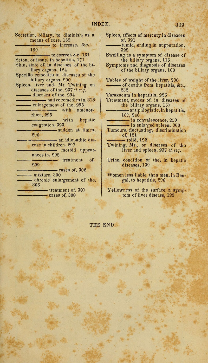 Secretion, biliary, to diminish, as a means of cure, 158 to increase, &c. 159 •to correct,&c. 161 Seton, or issue, in iiepatitis, 171 Skin, state of, in diseases of the bi- liary organs, 124 Specific remedies in diseases of the biliary organs, 200 Spleen, liver and, Mr. Twining on diseases of the, 231/ et seg, diseases of the, 294 native remedies in, 318 enlargement of the, 295 ■ with amenor- rhcea, 295 with hepatic congestion, 323 — sudden at times, 296 an idiopathic dis- ease in children, 297 morbid appear- ances in, 298 299 treatment of, ■ cases of, 302 - mixture, 300 - chronic enlargement of the, 306 treatment of, 307 cases of, 308 Spleen, effects of mercury in diseases of, 321 tumid, ending in suppuration, 328 Swelling as a symptom of disease of the biliary organs, 115 Symptoms and diagnosis of diseases of the biliary organs, 100 Tables of weight of the liver, 230 of deaths from hepatitis, &c., 232 Taraxacum in hepatitis, 226 Treatment, modes of, in diseases of the biliary organs, 157 —^ antiphlogistic, in hepatitis, 167, 246 in convalescence, 259 in enlarged spleen, 300 Tumours, fluctuating, discrimination of, 121 solid, 122 Twining, Mr,, on diseases of the liver and spleen, 237 et seq. Urine, condition of the, in hepatic diseases, 139 Women less liable than men, in Ben- gal, to hepatitis, 296 Yellowness of the surface a symp- tom of liver disease, 125 THE END.