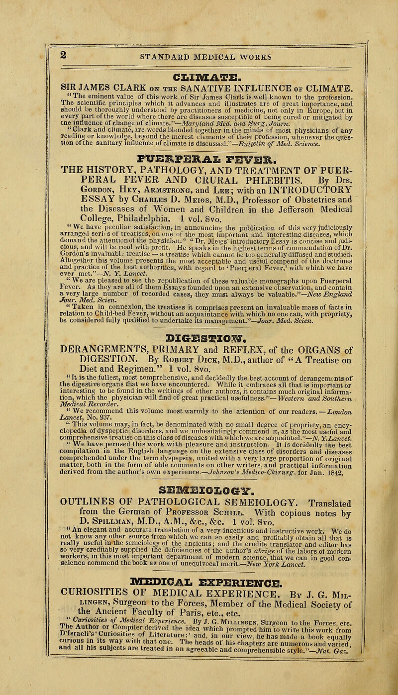 SIR JAMES CLARK on the SANATIVE INFLUENCE of CLIMATE. The eminent value of this work of Sir Jfames Clark is well known to the profession. The scientific principles which it advances and illustrates are of great importance, and should be thoroughly understood by practitioners of medicine, not only in Europe, but in every part of the world where there are diseases susceptible of being cured or mitigated by ine influence of change of climate.—ikfori/Zand Med. and Surg. Jown.  Clark and climate, are words blended together in the minds of most physicians of any reading or knowledge, beyond the merest eremenls of thefe profession, whenever the ques- tion of the sanitary influence of climate is discussed.—^MZ^eim o/ iifed. Science. THE HISTORY, PATHOLOGY, AND TREATMENT OF PUER- PERAL FEVER AND CRURAL PHLEBITIS. By Drs. Gordon, Hey, Armstrong, and Lke; with an INTRODUCTORY ESSAY by Charles D. Meigs, M.D., Professor of Obstetrics and the Diseases of Women and Children in the Jefferson Medical College, Philadelphia. 1 vol. 8vo. We have peculiar salisfactiion, in announcing the publication of this very judiciously arranged serirs of treatises, on one of the most important and imerestinu diseases, which demand the attention of the physician. Dr. Meigs Introductory Essay isconcise and judi- cious, and will be read with profit. He speaks inthe highest terms of commendation o'f Dr. Gordon's invaUiablj treatise — a treatise which cannot be too generally diffused and studied. Altogether this volume presents the most acceptable and useful compend of the doctrines and practice of the best authorities, wHh regard to ' Puerperal Fever,' with which we have ever met.—iV. Y. Lancet.  We are pleased to see the republication of these valuable monographs upon Puerperal Fever. As they are all of them Essays founded upon an extensive observation, and contain a very large number of recorded eases, they must always be valiaable.—iVew England Jour. Med. Scien.  Taken in connexion, the treatises it comprises present an invaluable mass of facts in relation to Child-bed Fever, without an acquaintance with which no one can, with propriety, be considered fully qualified to undertake its management.—Jowr. Med. Scien. DERANGEMENTS, PRIMARY and REFLEX, of the ORGANS of DIGESTION. By Robert Dick, M.D., author of  A Treatise on Diet and Regimen. 1 vol. 8vo.  Tt is the fullest, most comprehensive, and decidedly the best account of derangements of the digestive organs Ehat we have encountered. While it embraces all that is important or interesting to be found in the writings of other authors, it contains much original informa- tion, which the physician will find of great practical usefulness.—Western and Scmthern Medical Recorder.  We recommend this volume most warmly to the attention of our readers. —//ow(?o« Lancet, No. 937.  This volume may, in fact, be denominated with no small degree of propriety, an ency- clopedia of dyspeptic disorders, and we unhesitatingly commend it, as the most useful and comprehensive treatise on this class of diseases with which we are acquainted.—N.Y.Lancet.  We have perused this work with pleasure and instruction. It is decidedly the best cornpilatifon in the English language on the extensive class of disorders and diseases comprehended under the term dyspepsia, united with a very large proportion of original matter, both in the form of able comments on other writers, and practical information derived from the author's ovra experience.—Johnson's Medico-Chirurg. for Jan. 1842. OUTLINES OF PATHOLOGICAL SEMEIOLOGY. Translated from the German of Professor Schill. With copious notes by D. Spillman, M.D., A.M., &c., &c. 1 vol. 8vo.  An elegant and accurate translation of a very ingenious and instructive work. We do not know any other source from which we can so easily and profitably obtain all that is really useful in the semeiology of the ancients; and the erudite translator and editor has so very creditably supplied the deficiencies of the author's abrige of the labors of modern workers, in this most important department of modern science, that we can in good con- science commend the book as one of unequivocal merit.—New York Lancet. IVCEBiaAI. rXPSRIEirCR CURIOSITIES OF MEDICAL EXPERIENCE. By J. G. Mil- LiNGEN, Surgeon to the Forces, Member of the Medical Society of the Ancient Faculty of Paris, etc., etc. Th' ^f^,T^^^^ f ■^edi<:al Experience. By J. G. Millingen, Surgeon to the Forces, etc. nf^L.-°5r.'-^°?P''/^/f''•''' ^^^ '^^^ ^'•^l' prompted him to write this work from Disraelis Curiosities of Literature;' and, in our view, he has made a book equally TlT^u {. '*' ^^^. with that one. The heads of his chapters are numerous and viried, and all his subjects are treated in an agreeable and comprehensible style.—JVai. Oaz.