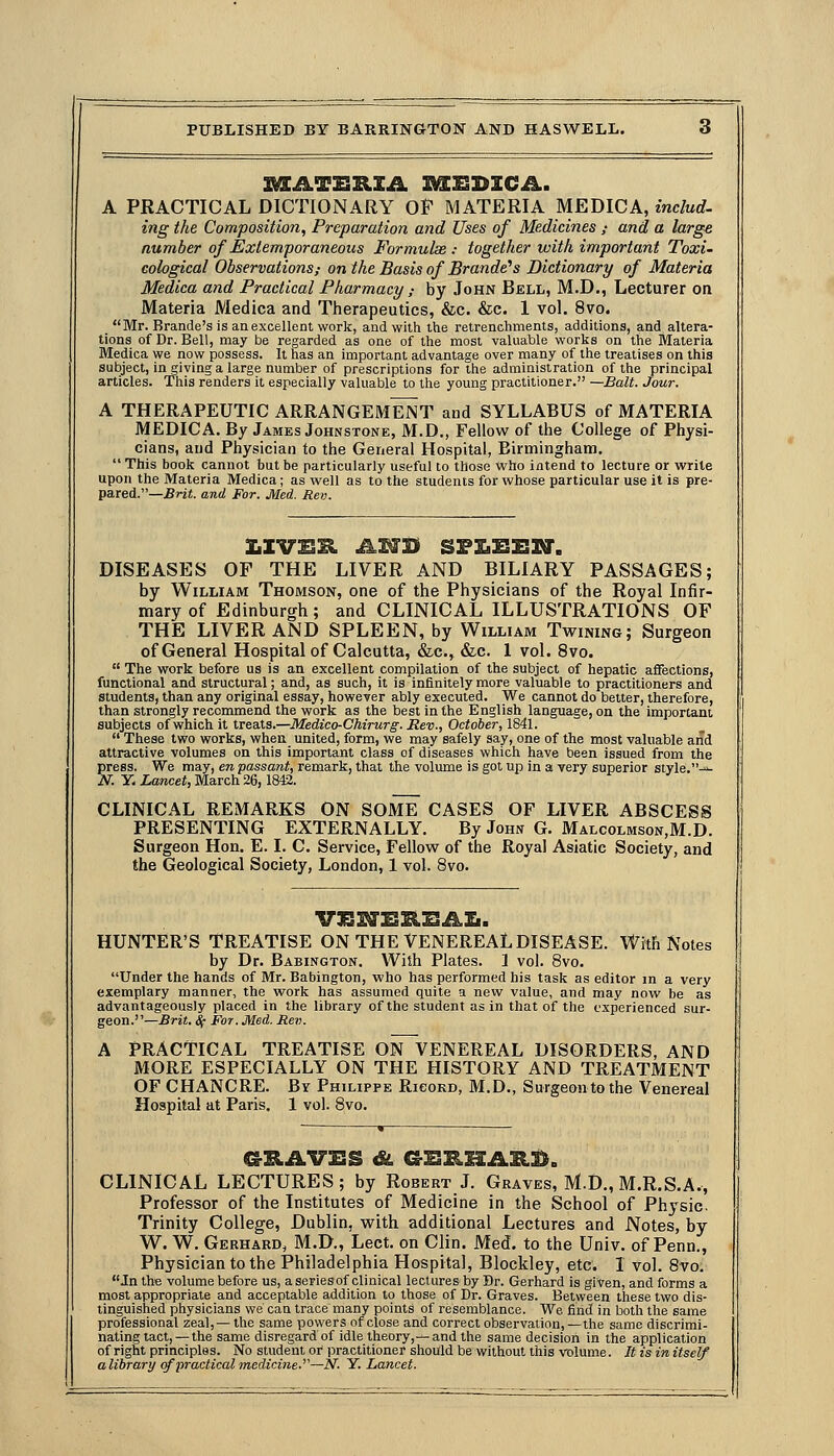 A PRACTICAL DICTIONARY OF MATERIA MEDICA, mc/urf. ing the Composition, Preparation and Uses of Medicines ; and a large number of Extemporaneous Formulae: together with important Toxi- cological Observations; on the Basis of Brande's Dictionary of Materia Medica and Practical Pharmacy,- by John Bell, M.D., Lecturer on Materia Medica and Therapeutics, &c. &c. 1 vol. 8vo. _ Mr. Brande's is an excellent work, and with the retrenchments, additions, and altera- tions of Dr. Bell, may be regarded as one of the most valuable works on the Materia Medica we now possess. It has an important advantage over many of the treatises on this subject, in giving a large number of prescriptions for the administration of the principal articles. This renders it especially valuable to the yomig practitioner. —Bait. Jour. A THERAPEUTIC ARRANGEMENT and SYLLABUS of MATERIA MEDICA. By James Johnstone, M.D., Fellow of the College of Physi- cians, and Physician to the General Hospital, Birmingham.  This book cannot but be particularly useful to those who intend to lecture or write upon the Materia Medica; as well as to the students for whose particular use it is pre- pared.—^rjj. and For. Med. Rev. DISEASES OF THE LIVER AND BILIARY PASSAGES; by William Thomson, one of the Physicians of the Royal Infir- mary of Edinburgh; and CLINICAL ILLUSTRATIONS OF THE LIVER AND SPLEEN, by William Twining; Surgeon of General Hospital of Calcutta, &c., &c. 1 vol. 8vo.  The work before us is an excellent compilation of the subject of hepatic aflfections, functional and structural; and, as such, it is infinitely more valuable to practitioners and students, than any original essay, however ably executed. We cannot do better, therefore, than strongly recommend the work as the best in the English language, on the important subjects of which it treats.—Medico-Chirurg. Rev., October, 1841.  These two works, wheu united, form, we may safely say, one of the most valuable and attractive volumes on this important class of diseases which have been issued from the press. We may, en passant, remark, that the volume is got up in a very superior style.^ N. Y- Lancet, March 26,1842. CLINICAL REMARKS ON SOME CASES OF LIVER ABSCESS PRESENTING EXTERNALLY. By John G. Malcolmson,M.D. Surgeon Hon. E. I. C. Service, Fellow of the Royal Asiatic Society, and the Geological Society, London, 1 vol. 8vo. HUNTER'S TREATISE ON THE VENEREAL DISEASE. With Notes by Dr. Babington. With Plates. 1 vol. 8vo. Under the hands of Mr. Babington, who has performed his task as editor in a very exemplary manner, the work has assumed quite a new value, and may now be as advantageously placed in the library of the student as in that of the experienced sur- geon.—Brit. Sf For. Med. Rev. A PRACTICAL TREATISE ON VENEREAL DISORDERS, AND MORE ESPECIALLY ON THE HISTORY AND TREATMENT OF CHANCRE. By Philippe Ricokd, M.D., Surgeonto the Venereal Hospital at Paris. 1 vol. 8vo. CLINICAL LECTURES; by Robert J. Graves, M.D., M.R.S.A., Professor of the Institutes of Medicine in the School of Physic. Trinity College, Dublin, with additional Lectures and Notes, by W. W. Gerhard, M.D., Leet. on Clin. Med. to the Univ. of Penn., Physician to the Philadelphia Hospital, Blockley, etc. I vol. 8vo. In the volume before us, a seriesof clinical lectures by Br. Gerhard is given, and forms a most appropriate and acceptable addition to those of Dr. Graves. Between these two dis- tinguished physicians we can trace many points of resemblance. We find in both the same professional zeal,-—the same powers of close and correct observation,—the same discrimi- nating tact,—the same disregard of idle theory,—and the same decision in the application of right principles. No student of practitioner should be without this volume. It is in itself alibrary of practical medicine.'^—N. Y. Lancet.