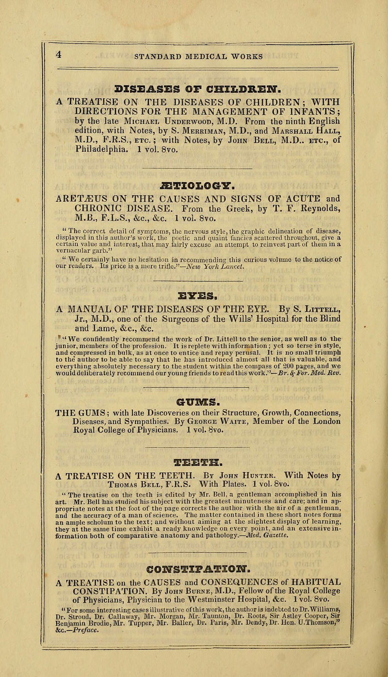 DZSEASSS OF CHZZ.DRZSM'. TREATISE ON THE DISEASES OF CHILDREN; WITH DIRECTIONS FOR THE MANAGEMENT OF INFANTS; by the late Michael Underwood, M.D. From the ninth English edition, with Notes, by S. Merriman, M.D., and Marshall Hall, M.D., F.R.S., ETC.; with Notes, by John Bell, M.D.. etc., of Philadelphia. 1 vol. 8vo. ^TZo]:iOG3r. ARETiEUS ON THE CAUSES AND SIGNS OF ACUTE and CHRONIC DISEASE. From the Greek, by T. F. Reynolds, M.B., F.L.S., &c., &c. 1 vol. 8vo.  The correct detail of symptoms, the nervous style, the graphic delineation of disease, displayed in this author's work, the poetic and quaint fancies scattered throughout, give a certain value and interest, that may lairly excuse an attempt to reinvest part of them in a vernacular garb.  We certainly have no hesitation in recommending this civrious volume to the notice of our readers. Its price is a mere trifle.—iVew York Lancet. A MANUAL OF THE DISEASES OF THE EYE. By S. Littell, Jr., M.D., one of the Surgeons of the Wills' Hospital for the Blind and Lame, &c., &c.   We confidently recommend the work of Dr. Littell to the senior, as well as to the junior, members of the profession. It is replete with information ; yet so terse in style, and compressed in bulk, as at once to entice and repay perusal. It is no small triumph to the' author to he able to say that he has introduced almost all that is valuable, and everything absolutely necessary to the student within the compass of 200 pages, and we woulddeliberately recommend our young friends to read this work.—£r. (5-For. Med. iJe«. THE GUMS; with late Discoveries on their Structure, Growth, Coanections, Diseases, and Sympathies. By Geokge Waite, Member of the London Royal College of Physicians. 1 vol. 8vo. THIBTIZ. A TREATISE ON THE TEETH. By John Hunter. With Notes by Thomas Bell, F.R.S. With Plates. 1 vol. 8vo.  The treatise on the teeth is edited by Mr. Bell, a gentleman accomplished in his art. Mr. Bell has studied his subject with the greatest minuteness and care; and in ap- propriate notes at the foot of the page corrects the author with the air of a gentleman, and the accuracy of a man of science. The matter contained in these short notes forms an ample scholum to the text; and without aiming at the slightest display of learning, they at the same time exhibit a ready knowledge on every point, and an extensive in- formation both of comparative anatomy and pathology.—Jl/cd. Gazette. COZQ'STXFATZOIir. A TREATISE on the CAUSES and CONSEQUENCES of HABITUAL CONSTIPATION. By John Burne, M.D., Fellow of the Royal College of Physicians, Physician to the Westminster Hospital, &c. 1 vol. 8vo.  For some interesting cases illustrative of this work, the author is indebted to Dr.Williams, Dr. Stroud, Dr. Callaway, Mr. Morgan, Mr. Taunton, Dr. Roots, Sir Astley Cooper, Sir Benjamin Brodie, Mr. Tupper, Mr. Bailer, Dr. Faris, Mr. Dendy, Dr. Hen. U.Thomson, &c.—Preface.