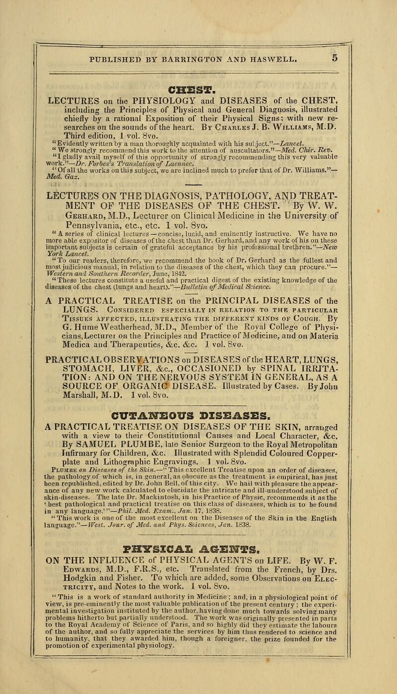 CHEST. LECTURES on the PHYSIOLOGY and DISEASES of the CHEST, inchiding the Principles of Physical and General Diagnosis, illustrated chiefly by a rational Exposition of their Physical Signs; with new re- searches on the sounds of the heart. By Charles J. B. Williams, M.D. Third edition, 1 vol. 8vo.  Evidently written by a man tliorouglily acquainted with his sutject.—Lancet.  We strongly recommend tiiis worlt to the attention of auscultators.—Misd. Ctdr. Rev. I gladly avail myself of tiiis opportunity of strongly recommending this very valuable work.—Br. Forbes's Translation of Laennec. Of all the worlis on this siAject, we are inclined much to prefer that of Dr. Williams.— Med. Gaz. LECTURES ON THE DIAGNOSIS, PATHOLOGY, AND TREAT- MENT OF THE DISEASES OP THE CHEST. By W. W, Gerhakd, M.D., Lecturer on Clinical Medicine in the University of Pennsylvania, etc., etc. 1 vol. 8vo.  A series of clinical lectures — concise, lucid, and eminently instructive. We have no more able expositor of diseases of the chest than Dr. Gerhard, and any work of his on these important subjects is certain of grateful acceptance by his professional brethren.—New York Lancet. To our readers, therefore, we recommend the book of Dr. Gerhard as the fullest and most judicious manual, in relation to the diseases of the chest, which they can procure.— Western and Southern Recorder, June, 1842.  These lectures constitute a useful and practical digest of the existing knowledge of the diseases of the chest (lungs and heart).—Bulletin of Medical Science. A PRACTICAL TREATISE onlhe PRINCIPAL DISEASES of the LUNGS. Considered especially in relation to the particular Tissues affected, illustrating the different kinds of Cough. By G. HunieWeatherhead, M.D., Member of the Royal College of Physi- cians,Lecturer on the Principles and Practice of Medicine, and on Materia Medica and Therapeutics, &c. &c. 1 vol. 8vo. PRACTICAL OBSERVATIONS on DISEASES of the HEART, LUNGS, STOMACH, LIVER, &c., OCCASIONED by SPINAL IRRITA- TION: AND ON THE NERVOUS SYSTEM IN GENERAL, AS A SOURCE OF ORGANIC DISEASE. Illustrated by Cases. By John Marshall, M.D. 1 vol. 8vo. CUTAl^SOUS BISISASSS. A PRACTICAL TREATISE ON DISEASES OF THE SKIN, arranged with a view to their Constitutional Causes and Local Character, &c. By SAMUEL PLUMBE, late Senior Surgeon to the Royal Metropolitan Infirmary for Children, &c. Illustrated with Splendid Coloured Copper- plate and Lithographic Engravings. ] vol. Bvo. PldiMee on Diseases of the Skin.—This excellent Treatise upon an order of diseases, the pathology of which is, in general, as obscure as the treatment is empirical, has just been republished, edited by Dr. Jol)n Bell, of this city. We hail with pleasure the appear- ance of any new work calculated to elucidate the intricate and ill-understood subject of skin-diseases. The late Dr. Mackintosh, in his Practice of Physic, recommends it as the ' best pathological and practical treatise on this class of diseases, which is to be found in any language.'—Phil. Med. Exam.., .Tan. 17, 1838. This work is one of the most excellent on the Diseases of the Skin in the English language.—West. Jour, of Med. and Phys. Sciences, Jan. 1838. ON THE INFLUENCE of PHYSICAL AGENTS on LIFE. By W. F. Edwards, M.D., F.R.S., etc. Translated from the French, by Drs. Hodgkin and Fisher. To which are added, some Observations on Elec- tricity, and Notes to the work. 1 vol. Bvo.  This is a work of standard authority in Medicine ; and, in a physiological point of view, is pre-eminently the most valuable publication of the present century ; the experi- mental investigation instituted by the author, having done much towards solving many problems hitherto but partially understood. The work was originally presented in parts to the Royal Academy of Science of Paris, and so highly did they estimate the labours of the author, and so fully appreciate the services by him thus rendered to science and to humanity, that they awarded him, though a foreigner, the prize founded for the promotion of experimental physiology.