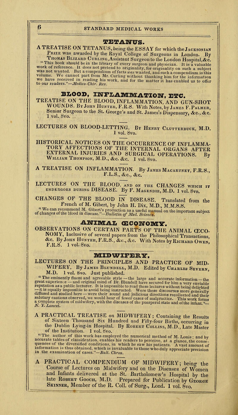 A TREATISE ON TETANUS, being the ESSAY for which the Jacksonian Prize was awarded by the Royal College of Surgeons in London. By .. '•^•^'^s Blizard CuRLiNG,Assistant Surgeon to the London Hospital,&c.  T^^? ^°°^ should be in the library of every surgeon and physician. It is a valuable workof reference. It does not pretend to originality, for originality on such a subject was not wanted. But a compendium of facts was wanted, and such a compendium is this volume. We cannot part from Mr. Curling without thanking him for the information we have received in reading his work, and for the matter it has enabled us to offer to our readers.—Medico-Chir. Rev. BSiOOD, 33^FZ^A]M[3^ATZ03a', ETC. TREATISE ON THE BLOOD, INFLAMMATION, AND GUN-SHOT WOUNDS. By John Hunter, F.R.S. With Notes, by James F. Palmer, Senior Surgeon to the St. George's and St. James's Dispensary, &c., &c. 1 vol. 8vo. ^ ji ' LECTURES ON BLOOD-LETTING. By Henry Clutterbuck, M.D. 1 vol. 8vo. HISTORICAL NOTICES ON THE OCCURRENCE OF INFLAMMA- TORY AFFECTIONS OF THE INTERNAL ORGANS AFTER EXTERNAL INJURIES AND SURGICAL OPERATIONS. By William Thompson, M.D., &c. &c. 1 vol. 8vo. A TREATISE ON INFLAMMATION. By James Macartney, F.R.S., F.L.S., &c., &c. LECTURES ON THE BLOOdTTnd on the CHANGES which it undergoes during disease. By F. Magendie, M.D. 1 vol. Bvo. CHANGES OF THE BLOOD In DISEASE. Translated from the French of M. Gibert, by John H. Dix, M.D., M M.S.S. JlZt,^^^IfTI°^l'f- ^^ Libert's production as a useful manual on the important subject of phanges of the blood in diaea.se:'~BuUetin of Med. Science. =u j ol asjzimea:^ <&coi^o]V[Y'. observations on certain parts of the animal (eco- NOMY, Inclusive of several papers from the Philosophical Transactions &c. By John Hunter, F.R.S., &c., &c. With Notes by Richard Owen! F.R.S. 1 vol. 8vo. LECTURES ON THE PRINCIPLES AND PRACTICE OF MID- WIFERY. By James Bltjndeli., M.D. Edited by Charles Sevekin- M.D. 1 vol. 8vo. Just published. '  The eminently fluent and agreeable style —the large and accurate information —the great experieme — and original mind of Dr. Blundell have secured for him a very enviable reputation as a public lecturer. It is impossible to read these lectures without being delighted — It is equally impossible to avoid being instructed. Were these discourses more eenerallv diffused and studied here — were their sound and judicious directions recollected and their salutary cautions observed, we would hear of fewer cases of malpractice. This work forms a complete system of midwifery, with the diseases of the puerperal state and of the infant ''— N. Y. Lancet. A PRACTICAL TREATISE on MIDWIFERY; Containing the Results of Sixteen Thousand Six Hundred and Fifty-four Births, occurring in the Dublin Lying-in Hospital. By Robert Collins, M.D., Late Master of the Institution. 1 vol. Bvo.  The author of this work has employed the numerical method of M. Louis • and by accurate tables of classification, enables his readers to perceive, at a glance, the conse- quences of the diversified conditions, in which he saw his patients. A vast amount of information is thus obtained, which is invaluable to those who duly appreciate precision in the examination of cases.—Bait. Chron. A PRACTICAL COMPENDIUM OF MIDWIFERY; being the Course of Lectures on Midwifery and on the Diseases of Women and Infants delivered at the St. Bartholomew's Hospital by the late Robert Gooch, M.D. Prepared for Publication by George Skinmer, Member of the R. Coll. of Surg., Lond. 1 vol. 8vo.