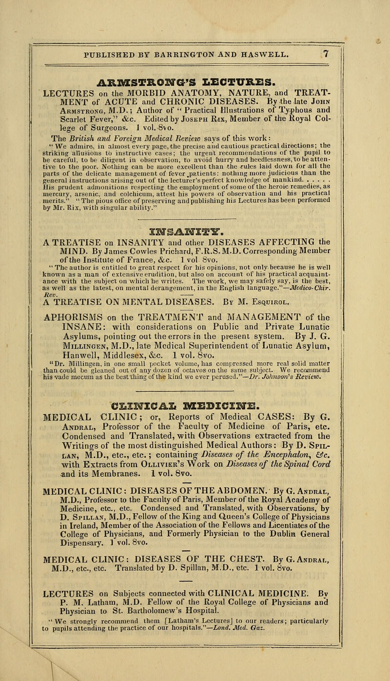 A.TLSaSTB.OTS&'S IiECTURESS. LECTURES on the MORBID ANATOMY, NATURE, and TREAT- MENT of ACUTE and CHRONIC DISEASES. By the late John Armstrong, M.D.; Author of  Practical Illustrations of Ty-phous and Scarlet Fever, &c. Edited by Joseph Rix, Member of the Rojal Col- lege of Surgeons. 1 vol. 8vo. The British and Foreign Medical Revieio says of tliis work:  We admire, in almost every page, the precise and cautious practical directions; the striking allusions to instructive cases; the urgent recommendations of the pupil to be careful, to be diligent in observation, to avoid hurry and heedlessness, to be atten- tive to the poor. Nothing can be more excellent than the txules laid down for -all the parts of Uie delicate management of fever .patients: nothing more judicious than the general instructions arising out of the lecturer's perfect knowledge of mankind. ..... His prudent admonitions respecting the employment of some of the heroic remedies, as mercury, arsenic, and colchicum, attest his powers of observation and his practical merits.  The pious office of preserving and publishing his Lectures has been performed by Mr. Rix, with singular ability. A TREATISE on INSANITY and other DISEASES AFFECTING the MIND. By James Cowles Prichard, F.R.S. M.D. Corresponding Member of the Institute of France, &c. 1 vol 8vo.  The author is entitled to great respect for his opinions, not only because he is well known as a man of extensive erudition, but also on account of his practical acquaint- ance with the subject on which he writes. The work, we may safely say, is the best, as well as the latest, on mental derangement, in the English language.—Medico-Chir. Rev. A TREATISE ON MENTAL DISEASES. Br M. Esquirol. APHORISMS on the TREATMENT and MANAGEMENT of the INSANE: with considerations on Public and Private Lunatic Asylums, pointing out the errors in the present system. By J. G. MiLLiNGEN, M.D., late Medical Superintendent of Lunatic Asylum, Hanwell, Middlesex, &c. 1 vol. Svo. Dr. Millingen, in one small jjocket volume, has compressed more real solid matter than could be gleaned out of any dozen of octavos on the same sutject. We recommend his vade mecimi as the best thing of the kind we ever perused.—Dr. Jolwison's Review. MEDICAL CLINIC; or, Reports of Medical CASES: By G. Andral, Professor of the Faculty of Medicine of Paris, etc. Condensed and Translated, with Observations extracted from the Writings of the most distinguished Medical Authors: By D. Spil- liAN, M.D., etc., etc.; containing Diseases of the Encephalon, &c. with Extracts from Ollivier's Work on Diseases of the Spinal Cord and its Membranes. 1 vol. 8vo. MEDICAL CLINIC : DISEASES OF THE ABDOMEN. By G. Andral, M.D., Professor to the Faculty of Paris, Member of the Royal Academy of Medicine, etc., etc. Condensed and Translated, with Observations, by D. Spillan, M.D., Fellow of the King and Queen's College of Physicians in Ireland, Member of the Association of the Fellows and Licentiates of the College of Physicians, and Formerly Physician to the Dublin General Dispensary. ] vol. 8vo. MEDICAL CLINIC: DISEASES OF THE CHEST. By G. Andral, M.D., etc., etc. Translated by D. Spillan, M.D., etc. 1 vol. 8vo. LECTURES on Subjects connected with CLINICAL MEDICINE. By P. M. Latham, M.D. Fellow of the Royal College of Physicians and Physician to St. Bartholomew's Hospital. We strongly recommend them [Latham's Lectures] to our readers; particularly to pupils attending the practice of our hospitals.—iond. Med. Gaz.