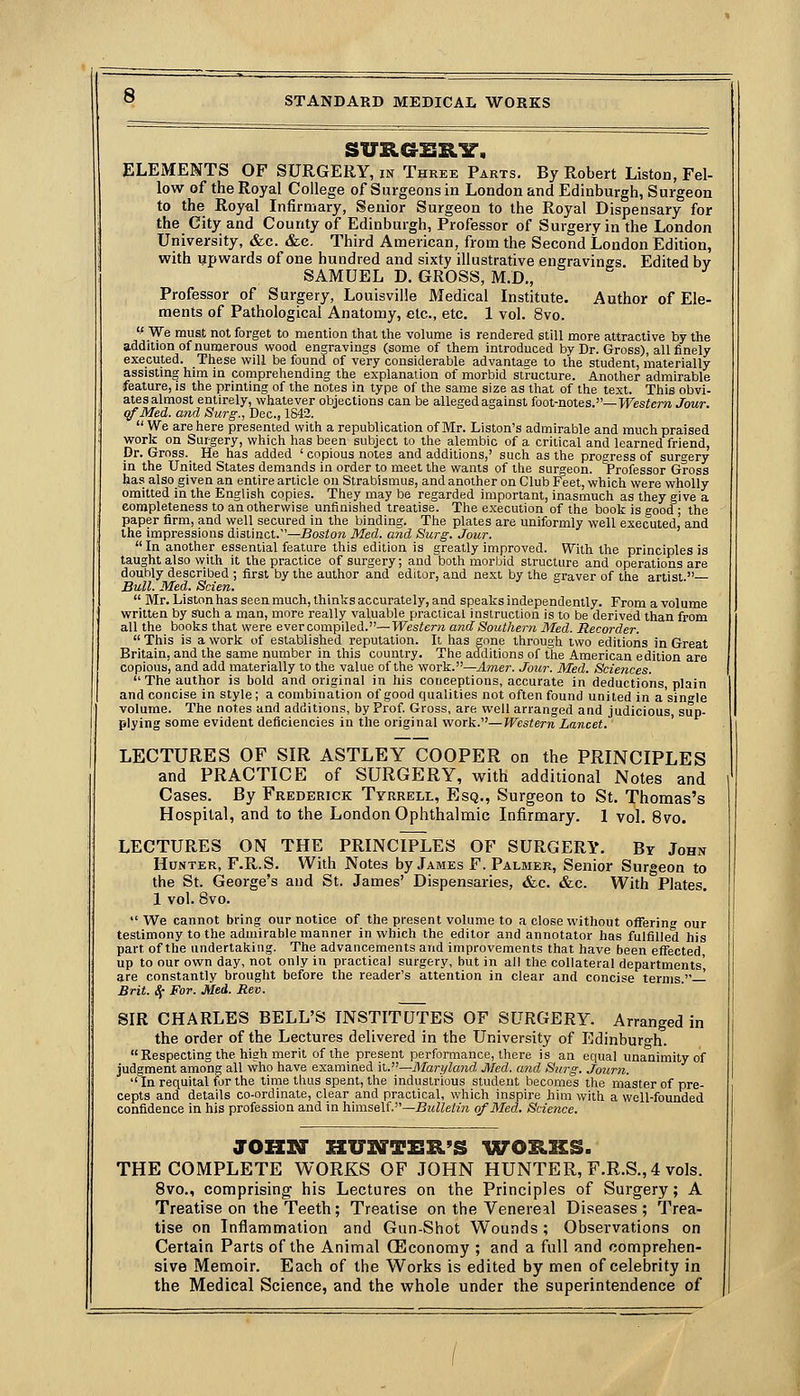 suRaBRir. ELEMENTS OF SURGERY, in Three Parts. By Robert Listen, Fel- low of the Royal College of Surgeons in London and Edinburgh, Surgeon to the Royal Infirmary, Senior Surgeon to the Royal Dispensary for the City and County of Edinburgh, Professor of Surgery in the London University, &c. &e. Third American, from the Second London Edition, with upwards of one hundred and sixty illustrative engravings. Edited by SAMUEL D. GROSS, M.D., Professor of Surgery, Louisville Medical Institute. Author of Ele- ments of Pathological Anatomy, etc., etc. 1 vol. 8vo. We must not forget to mention that the volume is rendered still more attractive by the addition of numerous wood engravings (some of them introduced by Dr. Gross), all finely executed. These will be found of very considerable advantage to the student, materially assisting him in comprehending the explanation of morbid structure. Another admirable feature, is the printing of the notes in type of the same size as that of the text. This obvi- ates almost entirely, whatever objections can be alleged against ioot-notes.—Western Jour. (fMei. and Surg., Dec, 1S42.  We are here presented with a republication of Mr. Liston's admirable and much praised work on Surgery, which has been subject to the alembic of a critical and learned friend. Dr. Gross. He has added ' copious notes and additions,' such as the progress of surgery in the United States demands in order to meet the wants of the surgeon. Professor Gross has also given an entire article on Strabismus, andanother on Club Feet, which were wholly omitted in the English copies. They may be regarded important, inasmuch as they give a completeness to an otherwise unfinished treatise. The execution of the book is good ; the paper firm, and well secured in the binding. The plates are uniformly well executed, and the impressions distinct.—JBosto?» Med. mid Surg. Jour.  In another essential feature this edition is greatly imjiroved. With the principles is taught also with it the practice of surgery; and both morbid structure and operations are douhly described ; first by the author and editor, and next by the graver of the artist  Bull. Med. Scien.  Mr. Listonhas seen much, thinks accurately, and speaks independently. From a volume written by such a man, more really valuable practical instruction is to be derived than from all the books that were ever compiled.—Western and Southern Med. Recorder.  This is a work of established reputation. It has gone through two editions in Great Britain, and the same number in this country. The additions of the American edition are copious, and add materially to the value of the work.—Amer. Jour. Med. Sciences. The author is bold and original in his conceptions, accurate in deductions, plain and concise in style; a combination of good qualities not often found united in a'sinfle volume. The notes and additions, by Prof. Gross, are well arranged and judicious, sup- plying some evident deficiencies in the original work.—Western Lancet. LECTURES OF SIR ASTLEY COOPER on the PRINCIPLES and PRACTICE of SURGERY, with additional Notes and Cases. By Frederick Tyrrell, Esq., Surgeon to St. Thomas's Hospital, and to the London Ophthalmic Infirmary. 1 vol. 8vo. LECTURES ON THE PRINCIPLES OF SURGERY. Br John Hunter, F.R.S. With Notes by James F. Palmer, Senior Surgeon to the St. George's and St. James' Dispensaries, &c. &c. With Plates. 1 vol. 8vo.  We cannot bring our notice of the present volume to a close without offering our testimony to the admirable manner in which the editor and annotator has fulfilled his part of the undertaking. The advancements and improvements that have been effected, up to our own day, not only in practical surgery, but in all the collateral departments', are constantly brought before the reader's attention in clear and concise terms — Brit. ^ For. Med. Rev. SIR CHARLES BELL'S INSTITUTES OF SURGERY. Arranged in the order of the Lectures delivered in the University of Edinburo-h.  Respecting the high merit of the present performance, there is an equal unanimity of judgment among all who have examined it.—Maryland Med. and Surg. Journ.  In requital i^jr the tinie thus spent, the industrious student becomes the master of pre- cepts and details co-ordinate, clear and practical, which inspire him with a well-founded confidence in his profession and in himself.—Bi^Wefm of Med. Science. JOZXrr HUSTTER'S \7(rORKS. THE COMPLETE WORKS OF JOHN HUNTER, F.R.S., 4 vols. 8vo., comprising his Lectures on the Principles of Surgery; A Treatise on the Teeth; Treatise on the Venereal Diseases; Trea- tise on Inflammation and Gun-Shot Wounds; Observations on Certain Parts of the Animal (Economy ; and a full and comprehen- sive Memoir. Each of the Works is edited by men of celebrity in the Medical Science, and the whole under the superintendence of