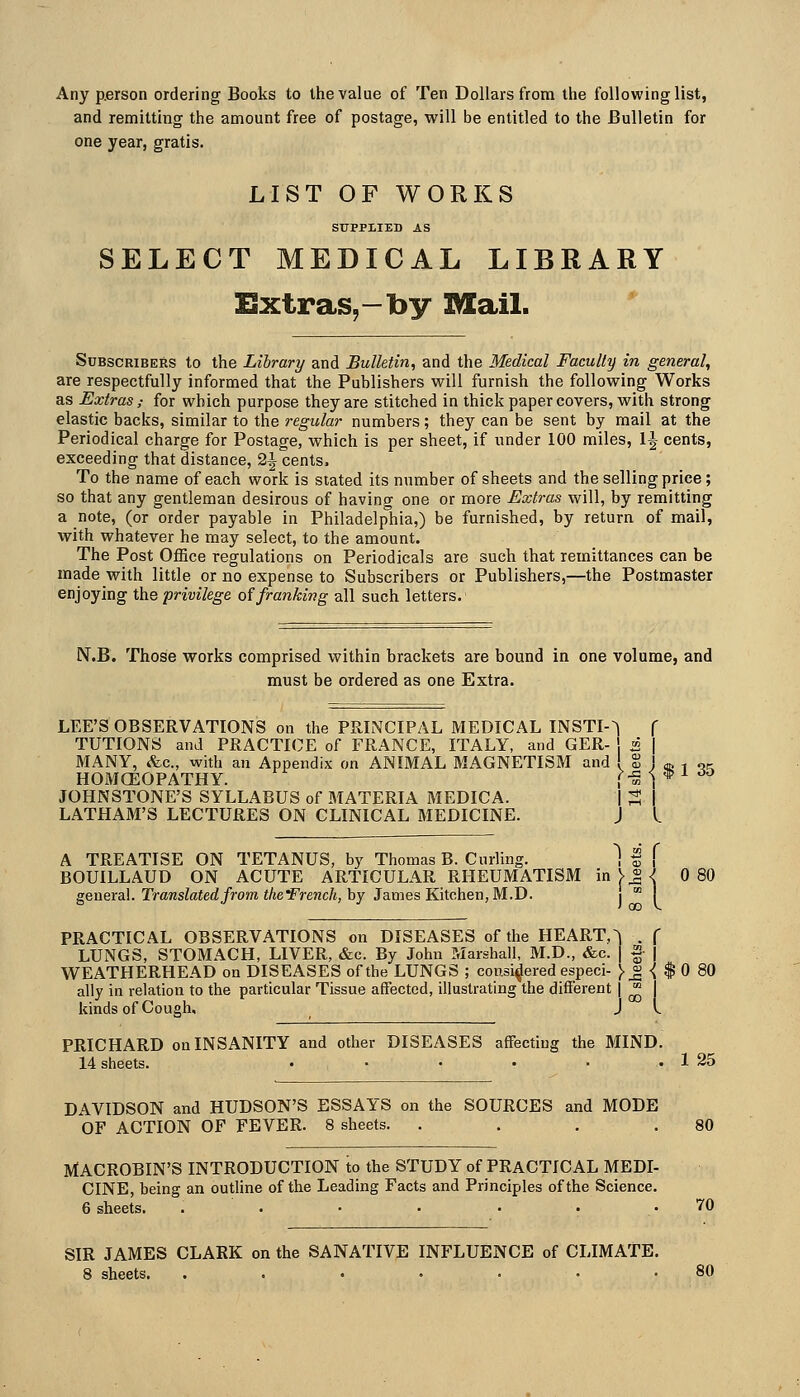 Any p.erson ordering Books to the value of Ten Dollars from the following list, and remitting the amount free of postage, will be entitled to the Bulletin for one year, gratis. LIST OF WORKS SUPPLIED AS SELECT MEDICAL LIBRARY Extras,-by Mail. Subscribers to the Library and Bulletin, and the Medical Faculty in general, are respectfully informed that the Publishers will furnish the following Works as Extras; for which purpose they are stitched in thick paper covers, with strong elastic backs, similar to the regular numbers; they can be sent by mail at the Periodical charge for Postage, which is per sheet, if under 100 miles, 1^ cents, exceeding that distance, 2| cents. To the name of each work is slated its number of sheets and the selling price; so that any gentleman desirous of having one or more Extras will, by remitting a note, (or order payable in Philadelphia,) be furnished, by return of mail, with whatever he may select, to the amount. The Post Office regulations on Periodicals are such that remittances can be made with little or no expense to Subscribers or Publishers,—the Postmaster enjoying ih.Q privilege oifranking all such letters. N.B. Those works comprised within brackets are bound in one volume, and must be ordered as one Extra. LEE'S OBSERVATIONS on the PRINCIPAL MEDICAL INSTI-^ TUTIONS and PRACTICE of FRANCE, ITALY, and GER- \ i MANY, &c., with an Appendix on ANIMAL MAGNETISM and ! S ! ,u , ... HOMGEOPATHY. j>^ <; * i ^o JOHNSTONE'S SYLLABUS of MATERIA MEDICA. | ; LATHAM'S LECTURES ON CLINICAL MEDICINE. J A TREATISE ON TETANUS, by Thomas B. Curling. Iff BOUILLAUD ON ACUTE ARTICULAR RHEUMATISM in V^ <^ 0 80 general. Tramstoe(Z/rom JAe'FreMc/j, by James Kitchen, M.D. i  i PRACTICAL OBSERVATIONS on DISEASES of the HEART,^ . f LUNGS, STOMACH, LIVER, &c. By John Marshall, M.D., &c. | |- | Vi^EATHERHEAD on DISEASES of the LUNGS ; considered especi- )._^ -( $ 0 80 ally in relation to the particular Tissue affected, illustrating the different | ^ kinds of Cough. J I. PRICHARD on INSANITY and other DISEASES affecting the MIND. 14 sheets. • • • • • . 1 25 DAVIDSON and HUDSON'S ESSAYS on the SOURCES and MODE OF ACTION OF FEVER. 8 sheets. . . . .80 MACROBIN'S INTRODUCTION to the STUDY of PRACTICAL MEDI- CINE, being an outline of the Leading Facts and Principles of the Science. 6 sheets. . . • • • . .70 SIR JAMES CLARK on the SANATIVE INFLUENCE of CLIMATE. 8 sheets. . . • • . • .80