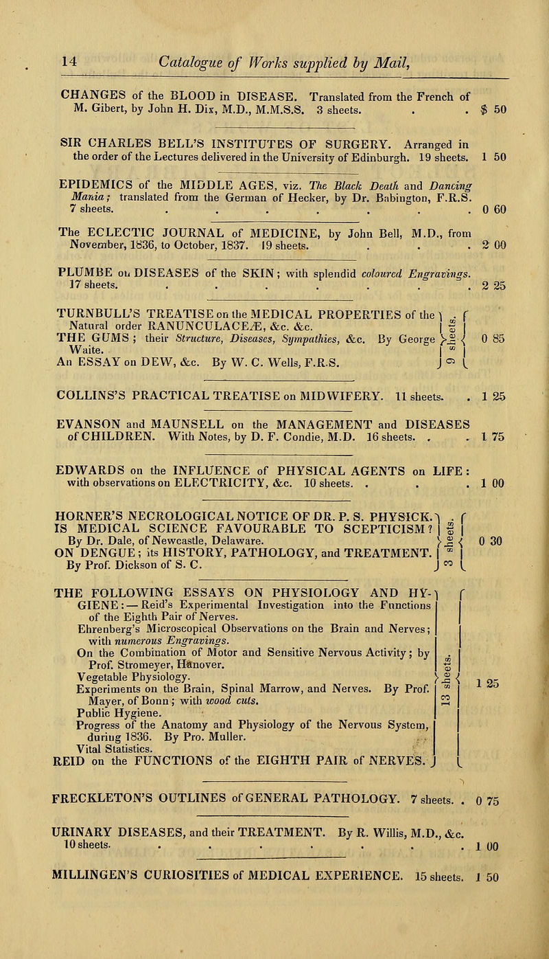 CHANGES of the BLOOD in DISEASE, Translated from the French of M. Gibert, by John H. Dix, M.D., M.M.S.S. 3 sheets. . . ^ 50 SIR CHARLES BELL'S INSTITUTES OF SURGERY. Arranged in the order of the Lectures delivered in the University of Edinburgh. 19 sheets. 1 50 EPIDEMICS of the MIDDLE AGES, viz. The Black Death and Dancing Mania; translated from the German of Hecker, by Dr. Babington, F.R.S. 7 sheets. . . . . . . . 0 60 The ECLECTIC JOURNAL of MEDICINE, by John Bell, M.D., from November, 1836, to October, 1837. 19 sheets. . . . 2 00 PLUMBE oii DISEASES of the SKIN; with splendid coloured Engravings. 17 sheets. . . . . . . . 2 25 TURNBULL'S TREATISE on the MEDICAL PROPERTIES of the 1 .f Natural order RANUNCULACE^E, &c. &c. | f THE GUMS ; their Structure, Diseases, Sympathies, &c. By George )'^ { 0 85 Waite. j  I An ESSAY on DEW, &c. By W. C. Wells, F.R.S. J =^ L COLLINS'S PRACTICAL TREATISE on MIDWIFERY. 11 sheets. . 1 25 EVANSON and MAUNSELL on the MANAGEMENT and DISEASES of CHILDREN. With Notes, by D. F. Condie, M.D. 16 sheets. . .175 EDWARDS on the INFLUENCE of PHYSICAL AGENTS on LIFE : w^ith observations on ELECTRICITY, &c. 10 sheets. . . .100 HORNER'S NECROLOGICALNOTICEOFDR.P. S. PHYSICK.^ . f IS MEDICAL SCIENCE FAVOURABLE TO SCEPTICISM ? 1 | | By Dr. Dale, of Newcastle, Delaware. }^{ 0 30 ON DENGUE; its HISTORY, PATHOLOGY, and TREATMENT. |  | By Prof. Dickson of S. C. J  l^ THE FOLLOWING ESSAYS ON PHYSIOLOGY AND HY--) ( GIENE : — Reid's Experimental Investigation into the Functions of the Eighth Pair of Nerves. Ehrenberg's Microscopical Observations on the Brain and Nerves; with numerous Engravings. On the Combination of Motor and Sensitive Nervous Activity; by Prof. Stromeyer, Hanover. Vegetable Physiology. _ \ $: { Experiments on the Brain, Spinal Marrow, and Nerves. By Prof. Mayer, of Bonn; with wood cuts. Public Hygiene. Progress of the Anatomy and Physiology of the Nervous System, during 1836. By Pro. Muller. Vital Statistics. REID on the FUNCTIONS of the EIGHTH PAIR of NERVES. J 125 FRECKLETON'S OUTLINES of GENERAL PATHOLOGY. 7 sheets. . 0 75 URINARY DISEASES, and their TREATMENT. By R. Willis, M.D., &c. 10 sheets. . . . . . • . 1 00 MILLINGEN'S CURIOSITIES of MEDICAL EXPERIENCE. 15 sheets. I 50