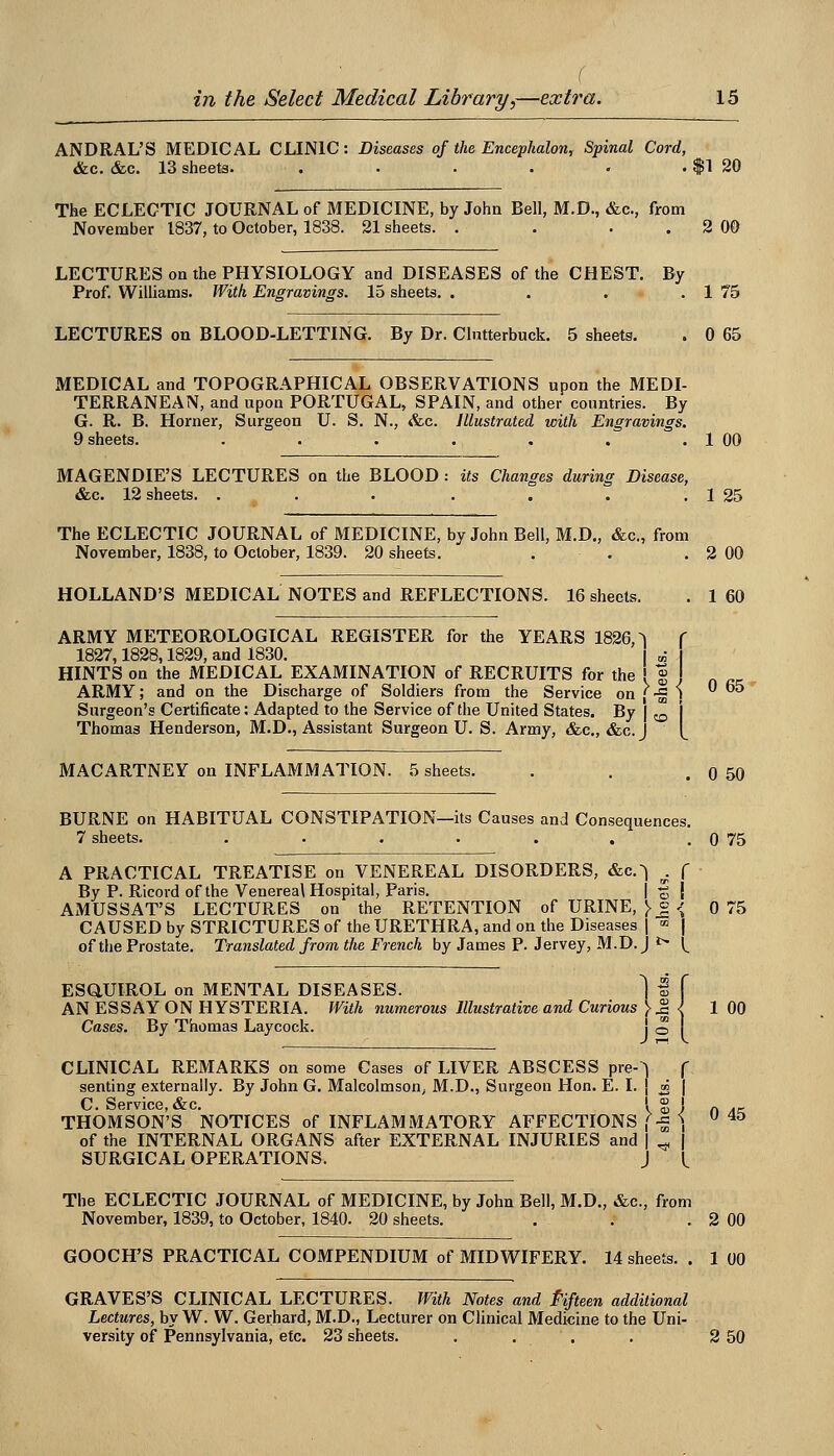 ( in the Select Medical Library,—extra. 15 ANDRAL'S MEDICAL CLINIC: Diseases of the Encephalon, Spinal Cord, &c. &c. 13 sheets. . . . . . . f 1 20 The ECLECTIC JOURNAL of MEDICINE, by John Bell, M.D., &c., from November 1837, to October, 1838. 21 sheets. . . . . 2 00 LECTURES on the PHYSIOLOGY and DISEASES of the CHEST. By Prof. Williams. With Engravings. 15 sheets. . . . . 1 75 LECTURES on BLOOD-LETTING. By Dr. Clntterbuck. 5 sheets. . 0 65 MEDICAL and TOPOGRAPHICAL OBSERVATIONS upon the MEDI- TERRANEAN, and upon PORTUGAL, SPAIN, and other countries. By G. R. B. Horner, Surgeon U. S. N., &c. Illustrated with Engravings. 9 sheets. . . . . . . . 1 00 MAGENDIE'S LECTURES on the BLOOD : its Changes during Disease, &c. 12 sheets. . . . . . . . 1 25 The ECLECTIC JOURNAL of MEDICINE, by John Bell, M.D„ &c., from November, 1838, to October, 1839. 20 sheets. . . . 2 00 HOLLAND'S MEDICAL NOTES and REFLECTIONS. 16 sheets. . 1 60 ARMY METEOROLOGICAL REGISTER for the YEARS 1826,^ f 1827,1828,1829, and 1830. l „• HINTS on the MEDICAL EXAMINATION of RECRUITS for the ' g . ARMY; and on the Discharge of Soldiers from the Service on |-g ) ^ Surgeon's Certificate: Adapted to the Service of the United States. By | ^ Thomas Henderson, M.D., Assistant Surgeon U. S. Army, &c., &c.J MACARTNEY on INFLAMMATION. 5 sheets. . . .0 50 BURNE on HABITUAL CONSTIPATION—its Causes and Consequences. 7 sheets. . . . . . . . 0 75 A PRACTICAL TREATISE on VENEREAL DISORDERS, &c.^ . f By P. Ricord of the Venereal Hospital, Paris. | f | AMUSSAT'S LECTURES on the RETENTION of URINE, > J <; 0 75 CAUSED by STRICTURES of the URETHRA, and on the Diseases j «> | of the Prostate. Translated from the French by James P. Jervey, M.D.J ^ (^ ESaUIROL on MENTAL DISEASES. 1 I f AN ESSAY ON HYSTERIA. With numerous Illustrative and Curious }^l 1 00 Cases. By Thomas Laycock. j o CLINICAL REMARKS on some Cases of LIVER ABSCESS pre-^ f senting externally. By John G. Malcolmson, M.D., Surgeon Hon. E. I. ( ^ | C. Service, &c. ! g j „ THOMSON'S NOTICES of INFLAMMATORY AFFECTIONS (-^ \  ^^ of the INTERNAL ORGANS after EXTERNAL INJURIES and | ^ | SURGICAL OPERATIONS. J (^ The ECLECTIC JOURNAL of MEDICINE, by John Bell, M.D., &c., from November, 1839, to October, 1840. 20 sheets. . . . 2 00 GOOCH'S PRACTICAL COMPENDIUM of MIDWIFERY. 14 sheets. . 1 00 GRAVES'S CLINICAL LECTURES. With Notes and Pifteen additional Lectures, by W. W. Gerhard, M.D., Lecturer on Clinical Medicine to the Uni-