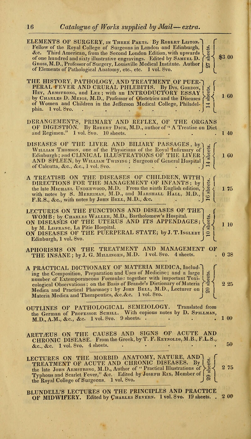 ELEMENTS OF SURGERY, in Three Parts. By Robert Liston,^ f Fellow of the Royal College of Surgeons in London and Edinburgh, 2 I &c. Third American, from the Second London Edition, with upwards I S J ^ of one hundred and sixty illustrative engravings. Edited by Samuel D. ( S ) *^ ^^ Gross, M.D., Professor of Surgery, Louisville Medical Institute. Author I fc | of Elements of Pathological Anatomy, etc.. etc. 1 vol. 8vo. J \__ THE HISTORY, PATHOLOGY, AND TREATMENT OF PUERO f PERAL FEVER AND CRURAL PHLEBITIS. By Drs. Gordon, | 5 Hey, Armstrong, and Lee; with an INTRODUCTORY ESSAY I § ; -. f.n. by Charles D. Meigs, M.D., Professor of Obstetrics and the Diseases T-S^, of Women and Children in the JefFersou Medical College, Philadel- \ -^ \ phia. 1 vol. 8vo. . . . . . • J '' L DERANGEMENTS, PRIMARY AND REFLEX, OF THE ORGANS OF DIGESTION. By Robert Dick, M.D., author of  A Treatise on Diet and Regimen. 1 vol. 8vo. 10 sheets. . . . . 1 40 DISEASES OF THE LIVER AND BILIARY PASSAGES, by^ ^ f William Thomson, one of the Physicians of the Royal Infirmary of | % \ Edinburgh; and CLINICAL ILLUSTRATIONS OF THE LIVER }^{ 1 60 AND SPLEEN, by William Twining; Surgeon of General Hospital | ^ of Calcutta, «&c., &c., 1 vol. 8vo. . . . • J'' C A TREATISE ON THE DISEASES OF CHILDREN, WITH^ . f DIRECTIONS FOR THE MANAGEMENT OF INFANTS ; by J § | the late Michael Underwood, M.D. From the ninth English edition, \ ^ ■{ 1 75 with notes by S. Merriman, M.D., and Marshall Hall, M.D., ] ^ \ F.R.S., &c., with notes by John Bell, ftl.D., &c. . • J '' L LECTURES ON THE FUNCTIONS AND DISEASES OF THE^ f WOMB; by Charles Waller, M.D., Bartholomew's Hospital. \m \ ON DISEASES OF THE UTERUS AND ITS APPENDAGES; \% J ^ ,q by M. LisFRANC, La Pitie Hospital. {-^^ ON DISEASES OF THE PUERPERAL STATE; by J. T.Ingleby J o ( Edinburgh, 1 vol. 8vo. J L APHORISMS ON THE TREATMENT AND MANAGEMENT OF THE INSANE ; by J. G. Millingen, M.D. 1 vol. 8vo. 4 sheets. . 0 38 A PRACTICAL DICTIONARY OF MATERIA MEDICA, Includ! f ing the Composition, Preparation and Uses of Medicine; and a large I i 1 number of Extemporaneous Formulas: together with important Toxi- I g ' cological Observations ; on the Basis of Brando's Dictionary of Materia f S MedTca and Practical Pharmacy: by John Bell, M.D., Lecturer on | ^^ ^ Materia Medica and Therapeutics, «&c.&c. 1 vol. 8vo. j ^^ 2 25 OUTLINES OF PATHOLOGICAL SEMEIOLOGY. Translated from the German of Professor Schill. With copious notes by D, Spillman, M.D.,A.M., «&.c., &c. 1vol. 8vo. 9 sheets. . . . .100 ARETiEUS ON THE CAUSES AND SIGNS OF ACUTE AND CHRONIC DISEASE. From the Greek, by T. F. Reynolds, M.B., F.L.S., &c., &c. 1 vol. 8vo. 4 sheets. . ■ . . .50 LECTURES ON THE MORBID ANATOMY, NATURE, AND) ^ f TREATMENT OF ACUTE AND CHRONIC DISEASES. By | t5 I the late John Armstrong, M.D., Author of  Practical Illustrations of >^-< 2 75 Typhous and Scarlet Fever, &c. Edited by Joseph Rix, Member of j ^ | the Royal College of Surgeons. 1 vol. 8vo. J'^ t BLUNDELL'S LECTURES ON THE PRINCIPLES AND PRACTICE OF MIDWIFERY. Edited by Charles Severn. 1vol. 8vo. 19 sheets. . 2 0©