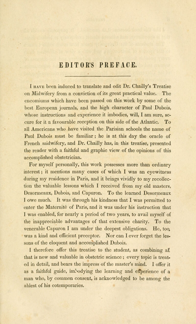 EDITOR'S PREFACE. I HAVE been induced to translate and edit Dr. Chailly's Treatise on Midwifery from a conviction of its great practical value. The encomiums which have been passed on this work by some of the best European journals, and the high character of Paul Dubois, whose instructions and experience it imbodies, will, I am sure, se- cure for it a favourable reception on this side of the Atlantic. To all Americans who have visited the Parisian schools the name of Paul Dubois must be familiar; he is at this day the oracle of French midwifery, and Dr. Chailly has, in this treatise, presented the reader with a faithful and graphic view of the opinions of this accomplished obstetrician. For myself personally, this work possesses more than ordinary interest; it mentions many cases of which I was an eyewitness during my residence in Paris, and it brings vividly to my recollec- tion the valuable lessons which I received from my old masters, Desormeaux, Dubois, and Capuron. To the learned Desormeaux I owe much. It was through his kindness that I was permitted to enter the Maternite of Paris, and it was under his instruction that I was enabled, for nearly a period of two years, to avail myself of the inappreciable advantages of that extensive charity. To the venerable Capuron I am under the deepest obligations. He, too, was a kind and efficient preceptor. Nor can I ever forget the les- sons of the eloquent and accomplished Dubois. I therefore offer this treatise to the student, as combining al[ that is new and valuable in obstetric science; every topic is treat- ed in detail, and bears the impress of the master's mind. I offer it as a faithful guide, imSodying the learning and ej^erience of a man who, by common consent, is acknowledged to be among the ablest of his cotemporaries.