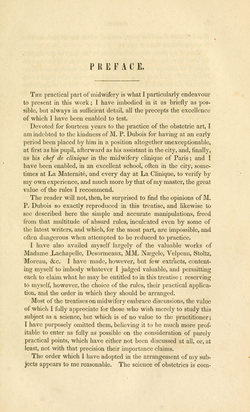 The practical part of midwifery is what I particularly endeavour to present in this work; I have imbodied in it as briefly as pos- sible, but always in sufficient detail, all the precepts the excellence of which I have been enabled to test. Devoted for fourteen years to the practice of the obstetric art, I am indebted to the kindness of M. P. Dubois for having at an early period been placed by him in a position altogether unexceptionable, at first as his pupil, afterward as his assistant in the city, and, finally, as his chef de dinique in the midwifery clinique of Paris; and I have been enabled, in an excellent school, often in the city, some- times at La Maternite, and every day at La Clinique, to verify by my own experience, and much more by that of my master, the great value of the rules I recommend. The reader will not, then, be surprised to find the opinions of M. P. Dubois so exactly reproduced in this treatise, and likewise to see described here the simple and accurate manipulations, freed from that multitude of absurd rules, inculcated even by some of the latest writers, and which, for the most part, are impossible, and often dangerous when attempted to be reduced to practice. I have also availed myself largely of the valuable works of Madame JLachapelle, Desormeaux, MM. NsBgele, Velpeau, Stoltz, Moreau, &c. I have made, however, but few extracts, content- ing myself to imbody whatever I judged valuable, and permitting each to claim what he may be entitled to in this treatise ; reserving to myself, however, the choice of the rules, their practical applica- tion, and the order in which they should be arranged. Most of the treatises on midwifery embrace discussions, the value of which I fully appreciate for those who wish merely to study this subject as a science, but which is of no value to the practitioner; I have purposely omitted them, believing it to be much more prof- itable to enter as fully as possible on the consideration of purely practical points, which have either not been discussed at all, or, at least, not with that precision their importance claims. The order which I have adopted in the arrangement of my sub- jects appears to me reasonable. The science of obstetrics is com-