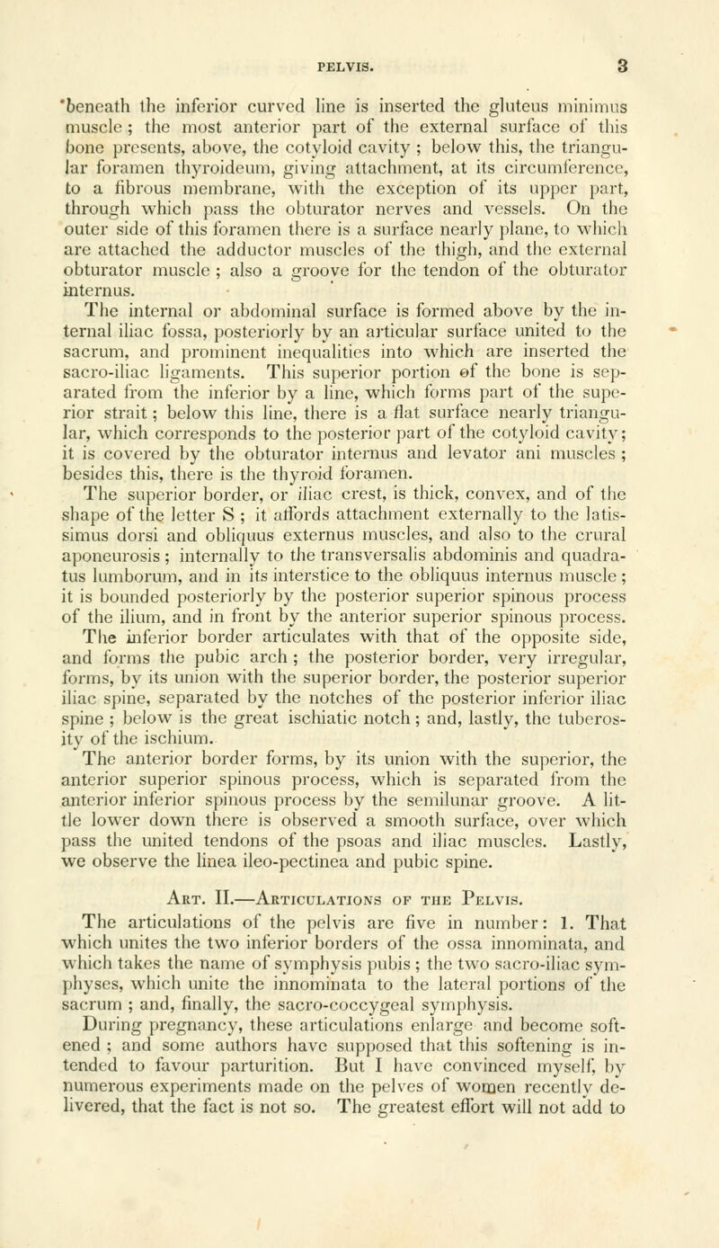 'beneath the inferior curved line is inserted the gluteus minimus muscle; the most anterior part of the external surface of this bone presents, above, the cotyloid cavity ; below this, the triangu- lar foramen thyroideum, giving attachment, at its circumference, to a fibrous membrane, with the exception of its upper part, through which pass the obturator nerves and vessels. On the outer side of this foramen there is a surface nearly plane, to which are attached the adductor muscles of the thigh, and the external obturator muscle ; also a groove for the tendon of the obturator internus. The internal or abdominal surface is formed above by the in- ternal iliac fossa, posteriorly by an articular surface united to the sacrum, and prominent inequalities into which are inserted the sacro-iliac ligaments. This superior portion ef the bone is sep- arated from the inferior by a line, which forms part of the supe- rior strait; below this line, there is aflat surface nearly triangu- lar, which corresponds to the posterior part of the cotyloid cavity; it is covered by the obturator internus and levator ani muscles ; besides this, there is the thyroid Ibramen. The superior border, or iliac crest, is thick, convex, and of the shape of the letter S ; it atfords attachment externally to the latis- simus dorsi and obliquus externus muscles, and also to the crural aponeurosis; internally to the transversalis abdominis and quadra- tus lumborum, and in its interstice to the obliquus internus muscle; it is bounded posteriorly by the posterior superior spinous process of the ilium, and in front by the anterior superior spinous process. The inferior border articulates with that of the opposite side, and forms the pubic arch ; the posterior border, very irregular, forms, by its union with the superior border, the posterior superior iliac spine, separated by the notches of the posterior inferior iliac spine ; below is the great ischiatic notch; and, lastly, the tuberos- ity of the ischium. The anterior border forms, by its union with the superior, the anterior superior spinous process, which is separated from the anterior inferior spinous process by the semilunar groove. A lit- tle lower down there is observed a smooth surface, over which pass the united tendons of the psoas and iliac muscles. Lastly, we observe the linea ileo-pectinea and pubic spine. Art. II.—Articulations of the Pelvis. The articulations of the pelvis are five in number: 1. That which unites the two inferior borders of the ossa innominata, and which takes the name of symphysis pubis ; the two sacro-iliac s}^!!- physes, which unite the innominata to the lateral portions of the sacrum ; and, finally, the sacro-coccygeal symphysis. During pregnancy, these articulations enlai-ge and become soft- ened ; and some authors have supposed that this softening is in- tended to favour parturition. But I have convinced myself, by numerous experiments made on the pelves of women recently de- livered, that the fact is not so. The greatest effort will not add to