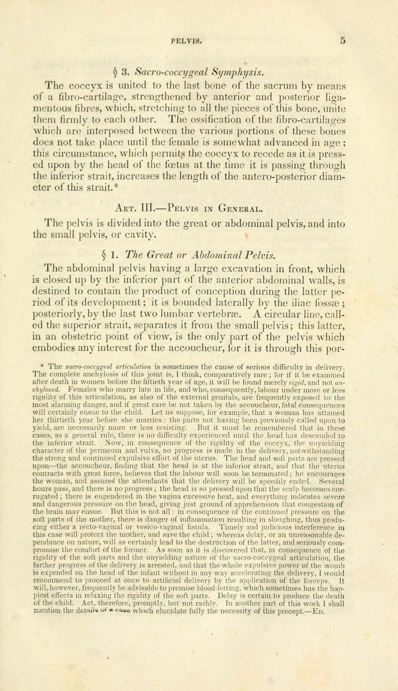 § 3. Saci'o-coccygeal Symphysis. The coccyx is united to the last bone of the sacrum by means of a fibro-cartilagc, strengthened by anterior and posterior hga- mentous fibres, which, stretching to all the pieces of this bone, unite them firmly to each other. The ossification of the fibro-cartilages which are interposed between the various portions of these bones does not take place until the female is somewhat advanced in age; this circumstance, which permits the coccyx to recede as it is press- ed upon by the head of the fffitus at the time it is passing through the inferior strait, increases the length of the antero-posterior diam- eter of this strait.* Art. III.—Pelvis in General. The pelvis is divided into the great or abdominal pelvis, and into the small pelvis, or cavity. § 1. The Great or Abdominal Pelvis. The abdominal pelvis having a large excavation in front, which is closed up by the inferior part of the anterior abdominal walls, is destined to contain the product of conception during the latter pe- riod of its development; it is bounded laterally by the iliac fossae; posteriorly, by the last two lumbar vertebrs. A circular line, call- ed the superior strait, separates it from the small pelvis; this latter, in an obstetric point of view, is the only part of the pelvis which embodies any interest for the accoucheur, for it is through this por- * The sacro-coccygeal articulation is sometimes the cause of serious difficulty in deliver3^ The complete anchylosis of this joint is, I think, comparatively rare; for if it be examined after death in women before the fiftieth year of age, it will be found merely rigid, and not an- chylosed. Females who marry late in life, and who, consequently, labour under more or less rigidity of this articulation, as also of the external genitals, are frequently exposed to the most alarming danger, and if great care be not taken by the accoucheur, fatal consequences will certainly ensue to the child. Let us suppose, for example, that a woman has attained her thirtieth year before she marries : the parts not having been previously called upon to yield, are necessarily more or less resisting. But it must be remembered that in these cases, as a general rule, there is no difficulty experienced until the head has descended to the inferior strait. Now, in consequence of the rigidity of the coccyx, the unyielding character of the perineum and vulva, no progress is made in the delivery, notwithstanding the strong and continued expulsive effort of the uterus. The head and soft parts are pressed upon—the accoucheur, finding that the head is at the inferior strait, and that the uterus contracts with great force, believes that the labour will soon be terminated ; ho encourages the woman, and assured the attendants that the delivery will be speedily ended. Several hours pass, and there is no progress ; the head is so pressedupon that the scalp becomes cor- rugated; there is engendered in the vagina excessive heat, and everything indicates severe and dangerous pressure on the head, giving just ground of apprehension that congestion of the brain may ensue. But this is not all: in consequence of the continued pressure on the soft parts of the mother, there is danger of inflammation resulting in sloughing, thus produ- cing either a recto-vaginal or vesico-vaginal fistula. Timely and judicious interference in this case will protect the mother, and save the child ; whereas delay, or an unreasonable de- pendance on nature, will as certainly lead to the destruction of the latter, and seriously com- promise the comfort of the former. As soon as it is discovered that, in consequence of the rigidity of the soft parts and the unyielding nature of the sacro-coccygeal articulation, the farther progress of the delivery is arrested, and that the whole expulsive power of the womb is expended on the head of the infant without in any way accelerating the delivery, I would recommend to proceed at once to artificial delivery by the application of the forceps. It will, however, frequently be advisable to premise blood-letting, which sometimes has the hap- piest effects in relaxing the rigidity of the soft parts. Delay is certain to produce the death cf the child. Act, therefore, promptly, but not rashly. In another part of this work I shall mention the det-»il« »<<« <'«ae which elucidate fully the necessity of this precept.—Eu.