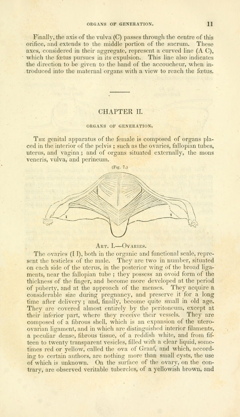 Finally, tlic axis of the vulva (C) passes through the centre of this orifice, and extends to tiie middle portion of the sacrum. These axes, considered in their aggregate, represent a curved line (A C), which the foetus j)ursues in its expulsion.. This line also indicates the direction to be given to the hand of the accoucheur, when in- troduced into the maternal organs with a view to reach the foetus. CHAPTER II. ORGANS OF GENERATION. The genital apparatus of the female is composed of organs pla- ced in the interior of the pelvis ; such as the ovaries, fallopian tubes, uterus, and vagina ; and of organs situated externally, the mons veneris, vulva, and perineum. (Fig. 7.) ^^J^ ^<r Art. I.—Ovaries. The ovaries (I I), both in the organic and functional scale, repre- sent the testicles of the male. They are two in number, situated on each side of the uterus, in the posterior wing of the broad liga- ments, near the fallopian tube ; they possess an ovoid form of the thickness of the finger, and become more developed at the period of puberty, and at the approach of the menses. They acquire a considerable size during pregnancy, and preserve it for a long time after delivery ; and, finally, become quite small in old age. They are covered almost entirely by the peritoneum, except at their inferior part, where they receive their vessels. They are composed of a fibrous shell, which is an expansion of the utero- ovarian ligament, and in which are distinguished interior filaments, a peculiar dense, fibrous tissue, of a reddish white, and from fif- teen to twenty transparent vesicles, filled with a clear liquid, some- times red or yellow, called the ova of Graaf, and which, accord- ing to certain authors, are nothing more than small cysts, the use of which is unknown. On the surface of the ovary, on the con- trarv, are observed veritable tubercles, of a yellowish brown, and