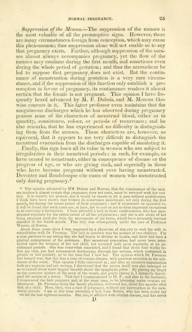 Suppression of the Menses.—The suppression of the menses is the most valuable of all the presumptive signs. However, there are many circumstances foreign from conception, which may cause this phenomenon; thus suppression alone will not enable us to say that pregnancy exists. Farther, although suppression of the men- ses almost always accompanies pregnancy, yet the flow of the menses may continue during the first month, and sometimes even during the whole period of gestation; and thus the accoucheur be led to suppose that pregnancy, does not exist. But the contin- uance of menstruation during gestation is a very rare circum- stance, and if the suppression of this function only establish a pre- sumption in favour of pregnancy, its continuance renders it almost certain that the female is not pregnant. This opinion I have fre- quently heard advanced by M. P. Dubois, and M. Moreau like- wise concurs in it. This latter professor even maintains that the sanguineous discharges which he has observed during pregnancy possess none of the characters of menstrual blood, either as to quantity, consistence, colour, or periods of recurrence; and he also remarks, that he has experienced no difficulty in distinguish- ing them from the menses. These characters are, however, so equivocal, that it appears to me very diflicult to distinguish the menstrual evacuation from the discharges capable of simulating it. Finall)', this sign loses all its value in women who are subject to irregularities in their menstrual periods; in such, for example, as have ceased to menstruate, either in consequence of disease or the progress of age, or who are giving suck, and especially in those w^ho have become pregnant without ever having menstruated. Deventer and Baudelocque cite cases of women who menstruated only during pregnancy.* * The opinion advanced by MM. Dubois and Moreau, that the continuance of the men ses renders it almost certain that pregnancy does not exist, must be received with due cau tion. It is entirely too general, and it would be unsafe to let it pass without qualification. I think facts have shown that women do sometimes menstruate, not only during the first month, but during the entire period of their pregnancy ; and if experience be ai)pealed to, it will be found that such cases are, at least, not so rare as not to form important exceptions to so sweeping a declaration. I have attended a lady in three confinements, who has men- struated regularly lor the entire period of all her pregnancies ; and she is not aware of her being pregnant until she feels the movements of the foetus, which have invariably become manifest at the fourth month. This lady was subsequently under the care of Professor Warren, of Boston. About three years since I was requested by a physician of this city to visit his wife in consultation with Dr. Freeman. The lady in question was the mother of two children. For a year previous to my seeing her, she had begun to decline in health, and there had been a gradual enlargement of the abdomen. Her menstrual evacuation had never been inter- rupted since the weaning of her last child, but occurred with great regularity at its ac- customed periods. She was somewhat emaciated, and I found that about four weeks be- fore my visit, pus had commenced discharging through her rectum, which continued, in greater or less quantity, up to the time that I saw her. The opinion which Dr. Freeman had formed was, that this was a case of ovarian disease, with {)urulent secretion in the sub- stance of the ovary. This opinion I fully concurred in ; and after an attentive examination both per vaginam and per rectum, 1 discovered that the uterus itself was also enlarged so as to extend about three lingers' breadth above the symphysis pubis. By placing my finger on the posterior surface of the neck of the womb, and gently raising it, I distinctly discov- ered the motion of a foetus. This fact I communicated to Dr. F., and also to the husband; I pronounced the lady pregnant, and, at the same time, to be labouring under ovarian en- largement. Dr. Freeman being the family physician, delivered her, about five months after this, of a child. Here, then, was a case of pregnancy, without any interruption in the men- strual periods. 1 am at this time attending a la ly from Mobile, who has been under my *re for the last eighteen months. She, too, is affected with ovarian disease, and has never D