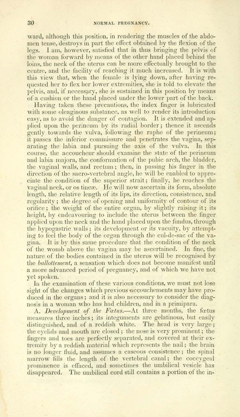 ward, although this position, in rendering the muscles of the abdo- men tense, destroys in part the effect obtained by the flexion of the legs. I am, however, satisfied that in thus bringing the pelvis of the woman forward by means of the other hand placed behind the loins, the neck of the uterus can be more effectually brought to the centre, and the facility of reaching it much increased. It is with this view that, when the female is lying down, after having re- quested her to flex her lower extremities, she is told to elevate the pelvis, and, if necessary, she is sustained in this position by means of a cushion or the hand placed under the lower part of the back. Having taken these precautions, the index finger is lubricated with some oleaginous substance, as well to render its introduction easy, as to avoid the danger of contagion. It is extended and ap- plied upon the perineum by its radial border; thence it ascends gently towards the vulva, following the raphe of the perineum; it passes the inferior commissure and penetrates the vagina, sep- arating the labia and pursuing the axis of the vulva. In this course, the accoucheur should examine the state of the perineum and labia majora, the conformation of the pubic arch, the bladder, the vaginal walls, and rectum ; then, in passing his finger in the direction of the sacro-vertebral angle, he will be enabled to appre- ciate the condition of the superior strait; finally, he reaches the vaginal neck, or os tinca3. He will now ascertain its form, absolute length, the relative length of its lips, its direction, consistence, and regularity; the degree of opening and uniformity of contour of its orifice; the weight of the entire organ, by slightly raising it; its height, by endeavouring to include the uterus between the finger applied upon the neck and the hand placed upon the fundus, through the hypogastric walls; its development or its vacuity, by attempt- ing to feel the body of the organ through the cul-de-sac of the va- gina. It is by this same procedure that the condition of the neck of the womb above the vagina may be ascertained. In fine, the nature of the bodies contained in the uterus will be recognised by the hallottement, a sensation which does not become manifest until a more advanced period of pregnancy, and of which we have not yet spoken. In the examination of these various conditions, we must not lose sight of the changes which previous ^ccouchements may have pro- duced in the organs; and it is also necessary to consider the diag- nosis in a woman who has had children, and in a primipara. A. Development of the Foetus.—At three months, the foetus measures three inches; its integuments are gelatinous, but easily distinguished, and of a reddish white. The head is very large; the eyelids and mouth are closed ; the nose is very prominent; the fingers and toes are perfectly separated, and covered at their ex- tremity by a reddish material which represents the nail; the brain is no longer fluid, and assumes a caseous consistence; the spinal marrow fills the length of the vertebral canal; the coccygeal prominence is effaced, and sometimes the umbilical vesicle has disappeared. The umbilical cord still contains a portion of the in-