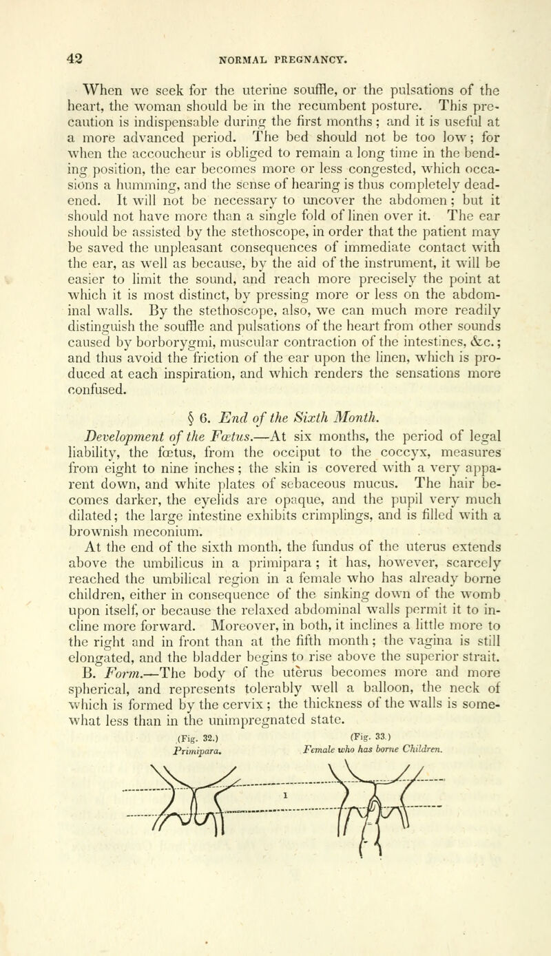 When WG seek for the uterine souffle, or the pulsations of the heart, the woman should be in the recumbent posture. This pre- caution is indispensable during the first months; and it is useful at a more advanced period. The bed should not be too low; for when the accoucheur is obliged to remain a long time in the bend- ing position, the ear becomes more or less congested, which occa- sions a humming, and the sense of hearing is thus completely dead- ened. It will not be necessary to uncover the abdomen; but it should not have more than a single fold of linen over it. The ear should be assisted by the stethoscope, in order that the patient may be saved the unpleasant consequences of immediate contact with the ear, as well as because, by the aid of the instrument, it will be easier to limit the sound, and reach more precisely the point at which it is most distinct, by pressing more or less on the abdom- inal walls. By the stethoscope, also, we can much more readily distinguish the souffle and pulsations of the heart from other sounds caused by borborygmi, muscular contraction of the intestines, &c.; and thus avoid the friction of the ear upon the linen, which is pro- duced at each inspiration, and which renders the sensations more confused. § 6. End of the Sixth Month. Development of the Fcetus.—At six months, the period of legal liability, the fcEtus, from the occiput to the coccyx, measures from eight to nine inches; the skin is covered with a very appa- rent down, and white plates of sebaceous mucus. The hair be- comes darker, the eyelids are opaque, and the pupil very much dilated; the large intestine exhibits crimplings, and is filled with a brownish meconium. At the end of the sixth month, the fundus of the uterus extends above the umbilicus in a primipara; it has, however, scarcely reached the umbilical region in a female who has already borne children, either in consequence of the sinking down of the womb upon itself, or because the relaxed abdominal walls permit it to in- cline more forward. Moreover, in both, it inclines a little more to the right and in front than at the fifth month; the vagina is still elongated, and the bladder begins to rise above the superior strait. B. Fot^m.—The body of the uterus becomes more and more spherical, and represents tolerably well a balloon, the neck of which is formed by the cervix; the thickness of the walls is some- what less than in the unimpregnated state. (Fig. 32.) (Fiff- 33.) Primipara. Female who has borne Children.