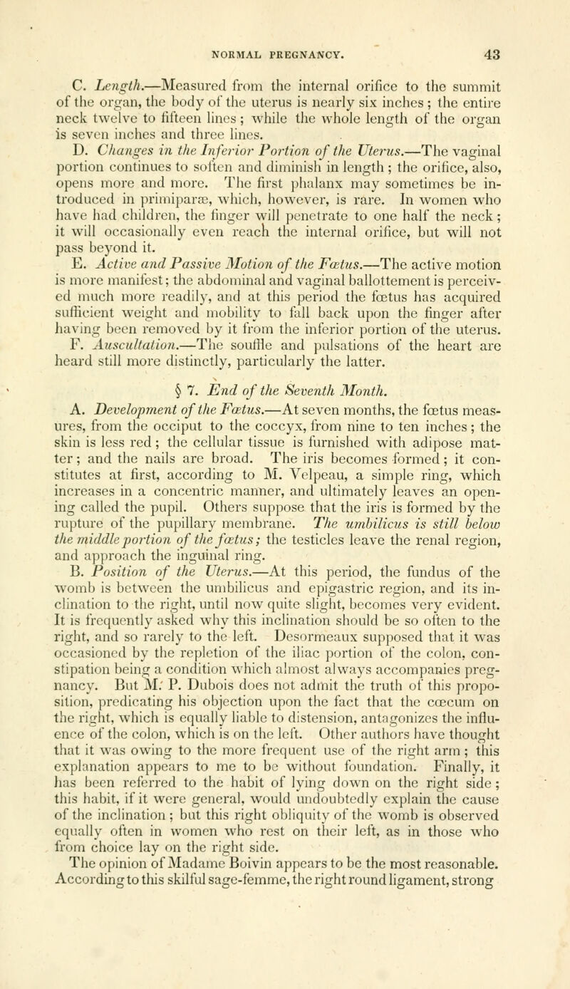 C. Length.—Measured from the internal orifice to the summit of the organ, the body of the uterus is nearly six inches ; the entire neck twelve to fifteen fines ; while the whole length of the organ is seven inches and three lines. D. Changes in the Inferior Portion of the Uterus.—The vaginal portion continues to soften and diminish in length ; the orifice, also, opens more and more. The first phalanx may sometimes be in- troduced in primiparoB, which, however, is rare. In women who have had children, the finger will penetrate to one half the neck; it will occasionally even reach the internal orifice, but will not pass beyond it. E. Active and Passive Motion of the Foitus.—The active motion is more manifest; the abdominal and vaginal ballottementis perceiv- ed much more readily, and at this period the fcetus has acquired suflicient weight and mobility to fall back upon the finger after having been removed by it from the inferior portion of the uterus. F. Auscultation.—The souffle and pulsations of the heart are heard still more distinctly, particularly the latter. § 7, End of the Seventh Month. A. Development of the Foetus.—At seven months, the fostus meas- ures, from the occiput to the coccyx, from nine to ten inches; the skin is less red; the cellular tissue is furnished with adipose mat- ter ; and the nails are broad. The iris becomes formed; it con- stitutes at first, according to M. Vclpeau, a simple ring, which increases in a concentric manner, and ultimately leaves an open- ing called the pupil. Others suppose that the iris is formed by the rupture of the pupillary membrane. The umbilicus is still below the middle portion of the fostus; the testicles leave the renal region, and approach the inguinal ring. B. Position of the Uterus.—At this period, the fundus of the womb is betw^een the umbilicus and epigastric region, and its in- clination to the right, until now quite slight, becomes very evident. It is frequently asked why this inclination should be so often to the right, and so rarely to the left. Desormeaux supposed that it was occasioned by the repletion of the iliac portion of the colon, con- stipation being a condition w^hich almost always accompanies preg- nancy. But M; P. Dubois does not admit the truth of this propo- sition, predicating his objection upon the fact that the ccecum on the right, which is equally liable to distension, antagonizes the influ- ence of the colon, which is on the left. Other authors have thoufrht that it was owing to the more frequent use of the right arm; this explanation appears to me to be without foundation. Finally, it has been referred to the habit of lying down on the right side; this habit, if it were general, would undoubtedly explain the cause of the inclination ; but this right obliquity of the womb is observed equally often in women who rest on their left, as in those who from choice lay on the right side. The opinion of Madame Boivin appears to be the most reasonable. According to this skilful sage-femme, the right round ligament, strong