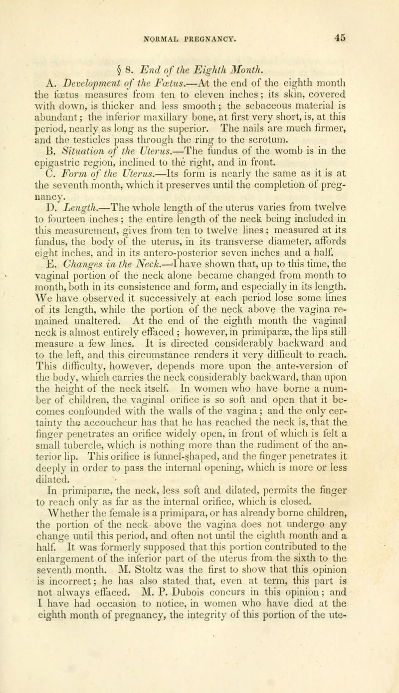 § 8. End of the Eighth Month. A. Development of the Foetus.—At the end of the eighth month the fa3tus measures from ten to eleven inches; its skin, covered with down, is thicker and less smooth; the sebaceous material is abundant; the inferior maxillary bone, at first very short, is, at this period, nearly as long as the superior. The nails are much firmer, and the testicles pass through the ring to the scrotum. B. Situation of the Uterus.—The fundus of the womb is in the epigastric region, inclined to the right, and in front. C. Form of the Uterus.—Its form is nearly the same as it is at the seventh month, which it preserves until the completion of preg- nancy. D. Length.—The whole length of the uterus varies from twelve to fourteen inches ; the entire length of the neck being included in this measurement, gives from ten to twelve lines; measured at its fundus, the body of the uterus, in its transverse diameter, affords eight inches, and in its antcro-posterior seven inches and a half. E. Changes in the Neck.—^I have shown that, up to this time, the vaginal portion of the neck alone became changed from month to month, both in its consistence and form, and especially in its length. We have observed it successively at each period lose some lines of its length, while the portion of the neck above the vagina re- mained unaltered. At the end of the eighth month the vaginal neck is almost entirely effaced ; however, in primiparaj, the lips still measure a few lines. It is directed considerably backward and to the left, and this circumstance renders it very dilhcult to reach. This difficulty, however, depends more upon the ante-version of the body, which carries the neck considerably backward, than upon the height of the neck itself. In women who have borne a num- ber of children, the vaginal orifice is so soft and open that it be- comes confounded with the walls of the vagina; and the only cer- tainty the accoucheur has that he has reached the neck is, that the finger penetrates an orifice widely open, in front of which is felt a small tubercle, which is nothing more than the rudiment of the an- terior lip. This orifice is funnel-shaped, and the finger penetrates it deeply in order to pass the internal opening, which is more or less dilated. In primiparae, the neck, less soft and dilated, permits the finger to reach only as far as the internal orifice, which is closed. Whether the female is a primipara, or has already borne children, the portion of the neck above the vagina does not undergo any change until this period, and often not until the eighth month and a half It was formerly supposed that this portion contributed to the enlargement of the inferior part of the uterus from the sixth to the seventh month. M. Stoltz was the first to show that this opinion is incorrect; he has also stated that, even at term, this part is not always effaced. M. P. Dubois concurs in this opinion; and I have had occasion to notice, in women who have died at the eighth month of pregnancy, the integrity of this portion of the ute-