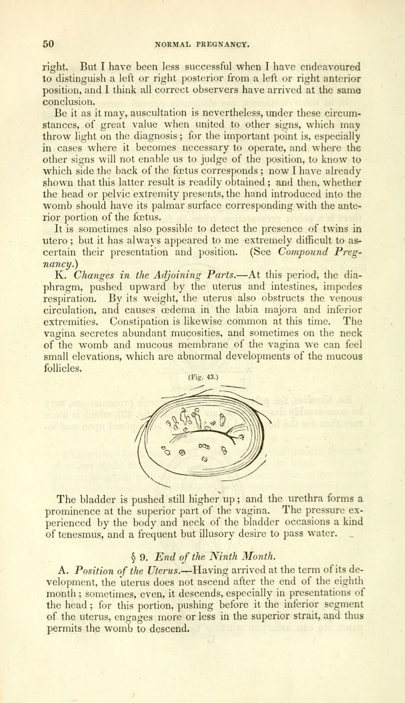 right. But I have been less successful when I have endeavoured to distinguish a left or right posterior from a left or right anterior position, and I think all correct observers have arrived at the same conclusion. Be it as it may, auscultation is nevertheless, under these circum- stances, of great value when united to other signs, which may throw light on the diagnosis; for the important point is, especially in cases where it becomes necessary to operate, and where the other signs will not enable us to judge of the position, to know to which side the back of the foetus corresponds ; now I have already shown that this latter result is readily obtained ; and then, whether the head or pelvic extremity presents, the hand introduced into the womb should have its palmar surface corresponding with the ante- rior portion of the fa3tus. It is sometimes also possible to detect the presence of twins in utero; but it has always appeared to me extremely difficult to as- certain their presentation and position. (See Compound Preg- nancy.) K. Changes in the Adjoining Parts.—At this period, the dia- phragm, pushed upward by the uterus and intestines, impedes respiration. By its weight, the uterus also obstructs the venous circulation, and causes oedema in the labia majora and inferior extremities. Constipation is likewise common at this time. The vagina secretes abundant mucosities, and sometimes on the neck of the womb and mucous membrane of the vagina we can feel small elevations, which are abnormal developments of the mucous follicles. (Fig. 43.) The bladder is pushed still higher up; and the urethra forms a prominence at the superior part of the vagina. The pressure ex- perienced by the body and neck of the bladder occasions a kind of tenesmus, and a frequent but illusory desire to pass water. _ § 9. End of the Ninth Month. A. Position of the Uterus.—Having arrived at the term of its de- velopment, the uterus does not ascend after the end of the eighth month; sometimes, even, it descends, especially in presentations of the head; for this portion, pushing before it the inferior segment of the uterus, engages more or less in the superior strait, and thus permits the womb to descend.