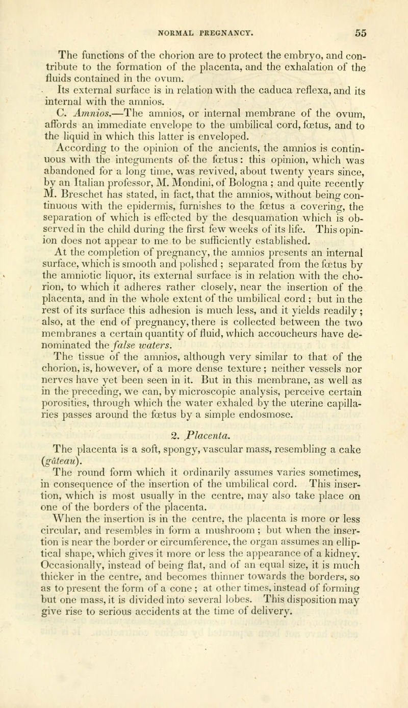 The functions of the chorion are to protect the embryo, and con- tribute to the formation of the placenta, and the exhalation of the fluids contained in the ovum. Its external surface is in relation with the caduca reflexa, and its internal with the amnios. C. A?nnios.—The amnios, or internal membrane of the ovum, affords an immediate envelope to the umbilical cord, foetus, and to the liquid in which this latter is enveloped. According to the opinion of the ancients, the amnios is contin- uous with the integuments of the foetus: this opinion, which was abandoned for a long time, was revived, about twenty years since, by an Italian professor, M. Mondini, of Bologna ; and quite recently M. Breschet has stated, in fact, that the amnios, without being con- tinuous with the epidermis, furnishes to the foetus a covering, the separation of which is effected by the desquamation which is ob- served in the child during the first few weeks of its life. This opin- ion does not appear to me to be sufficiently established. At the completion of pregnancy, the amnios presents an internal surface, which is smooth and polished ; separated from the foetus by the amniotic liquor, its external surface is in relation with the cho- rion, to which it adheres rather closely, near the insertion of the placenta, and in the whole extent of the umbilical cord ; but in the rest of its surface this adhesion is much less, and it yields readily; also, at the end of pregnancy, there is collected between the two membranes a certain quantity of fluid, which accoucheurs have de- nominated the false waters. The tissue of the amnios, although very similar to that of the chorion, is, however, of a more dense texture ; neither vessels nor nerves liave yet been seen in it. But in this membrane, as well as in the preceding, we can, by microscopic analysis, perceive certain porosities, through which the water exhaled by the uterine capilla- ries passes around the foetus by a simple endosmose. 2. Placenta. The placenta is a soft, spongy, vascular mass, resembling a cake (gateau). The round form which it ordinarily assumes varies sometimes, in consequence of the insertion of the umbilical cord. This inser- tion, which is most usually in the centre, may also take place on one of the boi'ders of the placenta. When the insertion is in the centre, the placenta is more or less circular, and resembles in form a mushroom; but when the inser- tion is near the border or circumference, the organ assumes an ellip- tical shape, which gives it more or less the a])j)earance of a kidney. Occasionally, instead of being fiat, and of an equal size, it is much thicker in the centre, and becomes thinner towards the borders, so as to present the form of a cone ; at other times, instead of forming but one mass, it is divided into several lobes. This disposition may give rise to serious accidents at the time of delivery.