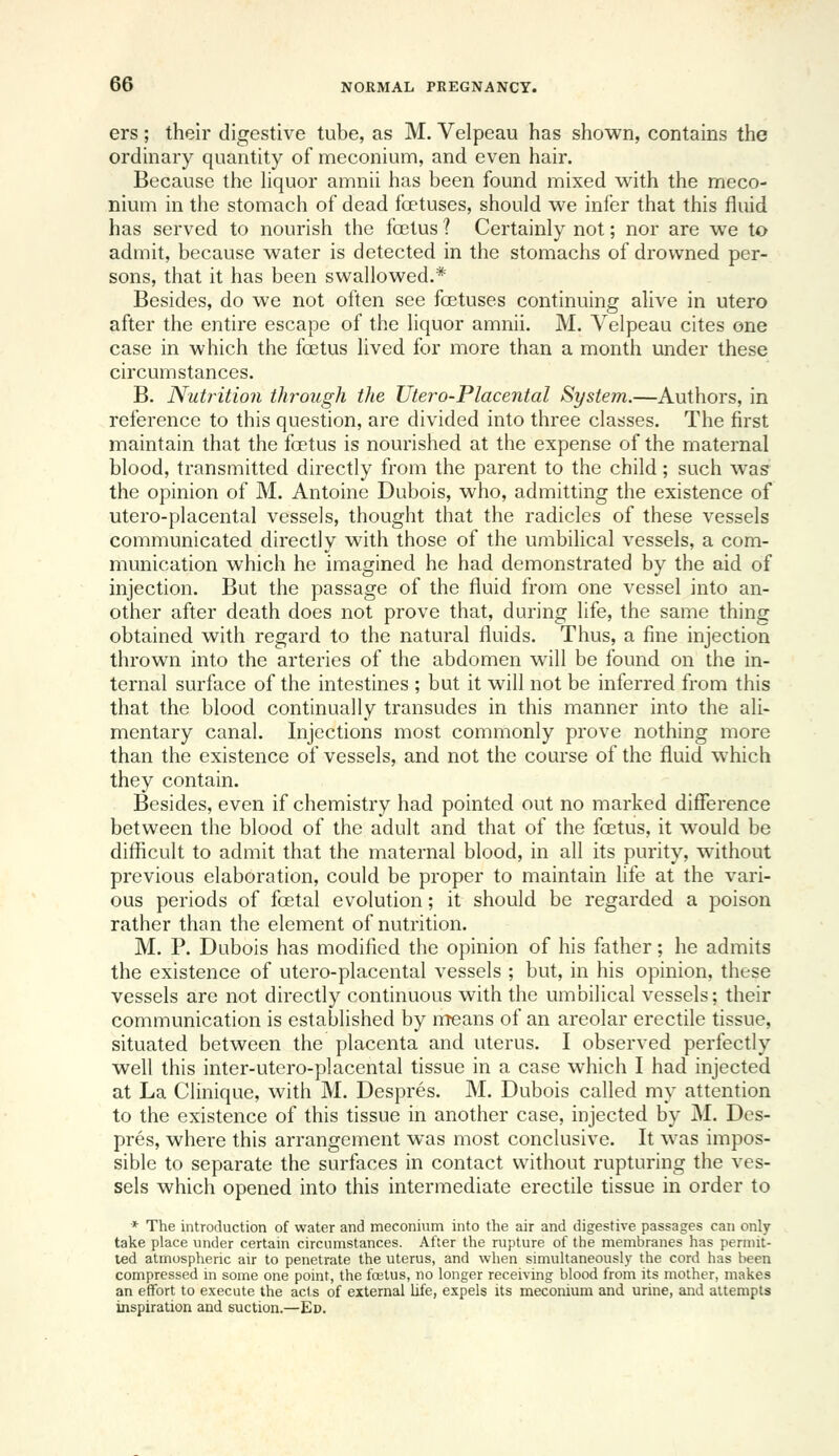 ers; their digestive tube, as M. Velpeau has shown, contains the ordinary quantity of meconium, and even hair. Because the Hquor amnii has been found mixed with the meco- nium in the stomach of dead foetuses, should we infer that this fluid has served to nourish the foetus 1 Certainly not; nor are we to admit, because water is detected in the stomachs of drowned per- sons, that it has been swallowed.* Besides, do we not often see foetuses continuing alive in utero after the entire escape of the liquor amnii. M. Velpeau cites one case in which the foetus lived for more than a month under these circumstances. B. Nutrition through the Utero-Placental System.—Authors, in reference to this question, are divided into three classes. The first maintain that the foetus is nourished at the expense of the maternal blood, transmitted directly from the parent to the child; such was the opinion of M. Antoine Dubois, who, admitting the existence of utero-placental vessels, thought that the radicles of these vessels communicated directly with those of the umbilical vessels, a com- munication which he imagined he had demonstrated by the aid of injection. But the passage of the fluid from one vessel into an- other after death does not prove that, during life, the same thing obtained with regard to the natural fluids. Thus, a fine injection thrown into the arteries of the abdomen will be found on the in- ternal surface of the intestines ; but it will not be inferred from this that the blood continually transudes in this manner into the ali- mentary canal. Injections most commonly prove nothing more than the existence of vessels, and not the course of the fluid which they contain. Besides, even if chemistry had pointed out no marked difference between the blood of the adult and that of the foetus, it would be difficult to admit that the maternal blood, in all its purity, without previous elaboration, could be proper to maintain life at the vari- ous periods of foetal evolution; it should be regarded a poison rather than the element of nutrition. M. P. Dubois has modified the opinion of his father; he admits the existence of utero-placental vessels ; but, in his opinion, these vessels are not directly continuous with the umbilical vessels; their communication is established by means of an areolar erectile tissue, situated between the placenta and uterus. I observed perfectly well this inter-utero-placental tissue in a case which I had injected at La Clinique, with M. Despres. M. Dubois called my attention to the existence of this tissue in another case, injected by M. Des- pres, where this arrangement was most conclusive. It was impos- sible to separate the surfaces in contact without rupturing the ves- sels which opened into this intermediate erectile tissue in order to * The introduction of water and meconium into the air and digestive passages can only take place under certain circumstances. After the rupture of the membranes has permit- led atmospheric air to penetrate the uterus, and when simultaneously the cord has been compressed in some one point, the fcjetus, no longer receiving blood from its mother, makes an effort to execute the acts of external life, expels its meconium and urine, and attempts inspiration and suction.—Ed.