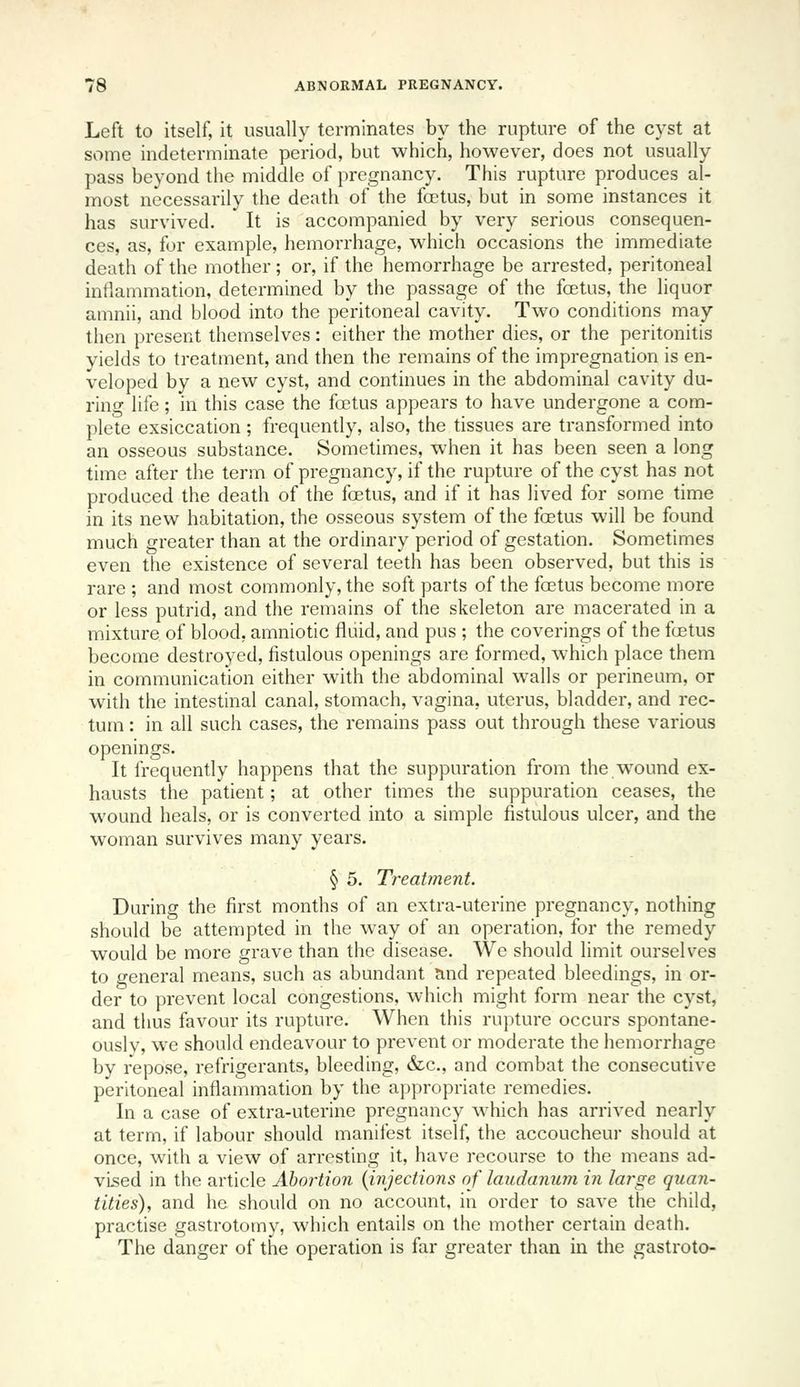 Left to itself, it usually terminates by the rupture of the cyst at some indeterminate period, but which, however, does not usually pass beyond the middle of pregnancy. This rupture produces al- most necessarily the death of the foetus, but in some instances it has survived. It is accompanied by very serious consequen- ces, as, for example, hemorrhage, which occasions the immediate death of the mother; or, if the hemorrhage be arrested, peritoneal inflammation, determined by the passage of the fcetus, the liquor amnii, and blood into the peritoneal cavity. Two conditions may then present themselves: either the mother dies, or the peritonitis yields to treatment, and then the remains of the impregnation is en- veloped by a new cyst, and continues in the abdominal cavity du- rino- life; in this case the foetus appears to have undergone a com- plete exsiccation ; frequently, also, the tissues are transformed into an osseous substance. Sometimes, when it has been seen a long time after the term of pregnancy, if the rupture of the cyst has not produced the death of the fcetus, and if it has lived for some time in its new habitation, the osseous system of the foetus will be found much greater than at the ordinary period of gestation. Sometimes even the existence of several teeth has been observed, but this is rare ; and most commonly, the soft parts of the fcetus become more or less putrid, and the remains of the skeleton are macerated in a mixture of blood, amniotic fluid, and pus ; the coverings of the fcetus become destroyed, fistulous openings are formed, which place them in communication either with the abdominal walls or perineum, or wath the intestinal canal, stomach, vagina, uterus, bladder, and rec- tum : in all such cases, the remains pass out through these various openings. It frequently happens that the suppuration from the w^ound ex- hausts the patient; at other times the suppuration ceases, the wound heals, or is converted into a simple fistulous ulcer, and the woman survives many years. § 5. Treatment. During the first months of an extra-uterine pregnancy, nothing should be attempted in the way of an operation, for the remedy would be more grave than the disease. We should limit ourselves to general means, such as abundant and repeated bleedings, in or- der to prevent local congestions, which might form near the cyst, and thus favour its rupture. When this rupture occurs spontane- ouslv, we should endeavour to prevent or moderate the hemorrhage by repose, refrigerants, bleeding, &c., and combat the consecutive peritoneal inflammation by the appropriate remedies. In a case of extra-uterine pregnancy which has arrived nearly at term, if labour should manifest itself, the accoucheur should at once, with a view of arresting it, have recourse to the means ad- vised in the article Abolition {injections of laudanum in large quan- tities), and he should on no account, in order to save the child, practise gastrotomy, which entails on the mother certain death. The danger of the operation is far greater than in the gastroto-