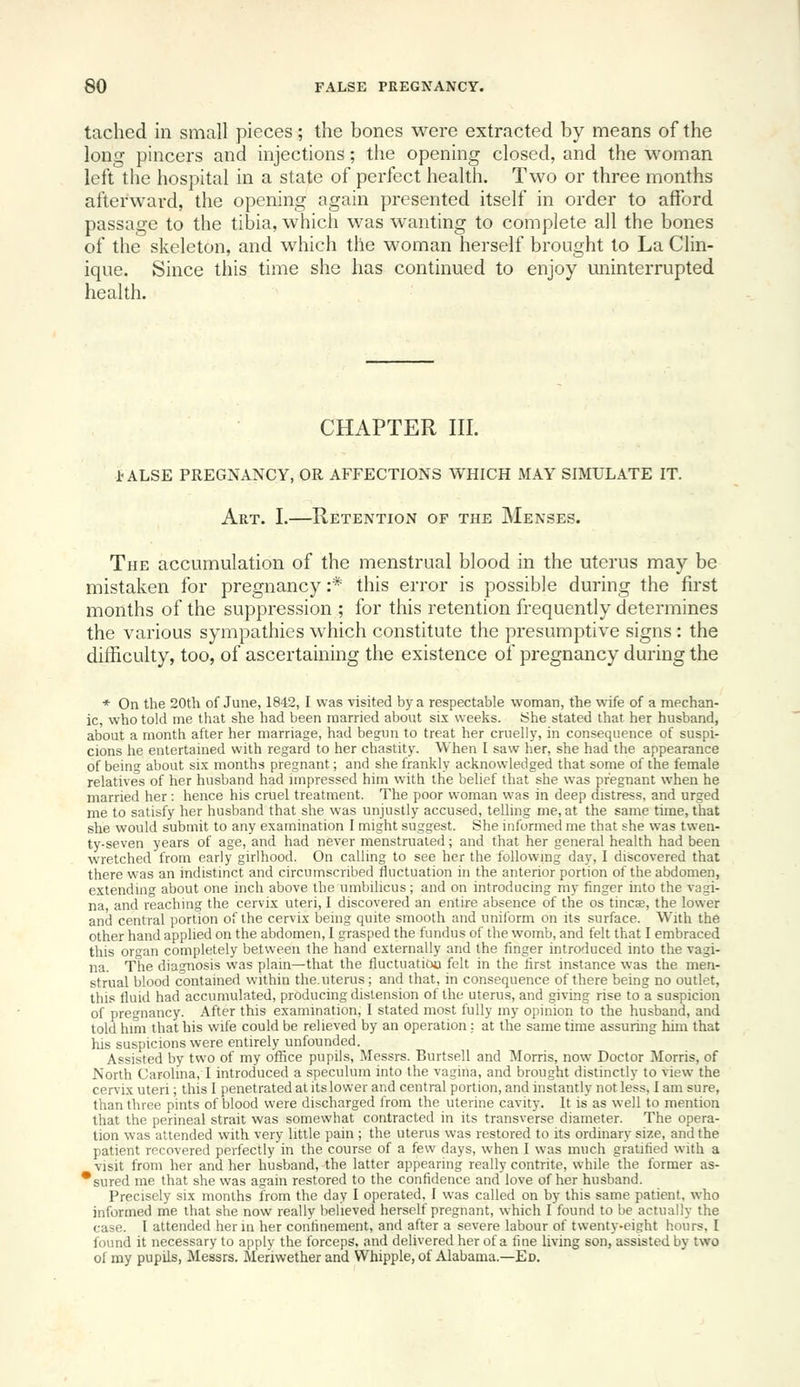 tached in small pieces; the bones were extracted by means of the long pincers and injections; the opening closed, and the woman left tiie hospital in a state of perfect health. Two or three months afterward, the opening again presented itself in order to afford passage to the tibia, which was wanting to complete all the bones of the skeleton, and which the woman herself brought to La Clin- ique. Since this time she has continued to enjoy uninterrupted health. CHAPTER III. I'ALSE PREGNANCY, OR AFFECTIONS WHICH MAY SIMULATE IT. Art. I.—Retention of the Menses. The accumulation of the menstrual blood in the uterus may be mistaken for pregnancy :* this error is possible during the first months of the suppression ; for this retention frequently determines the various sympathies which constitute the presumptive signs : the difficulty, too, of ascertaining the existence of pregnancy during the * On the 20th of June, 1842,1 was visited by a respectable woman, the wife of a mechan- ic, who told me that she had been married about six weeks. She stated that her husband, about a month after her marriage, had bea:un to treat her cruelly, in consequence of suspi- cions he entertained with regard to her chastity. When I saw her, she had the appearance of being about six months pregnant; and she frankly acknowledged that some of the female relatives of her husband had unpressed him with the belief that she was pregnant when he married her : hence his cruel treatment. The poor woman was in deep distress, and urged me to satisfy her husband that she was unjustly accused, telling me, at the same time, that she would submit to any examination I might suggest. She informed me that she was twen- ty-seven years of age, and had never menstruated; and that her general health had been wretched from early girlhood. On calling to see her the followmg day, I discovered that there was an indistmct and circumscribed fluctuation in the anterior portion of the abdomen, extending about one inch above the umbilicus; and on introducing my finger into the vagi- na, and reaching the cervix uteri, I discovered an entire absence of the os tines, the lower and central portion of the cervix being quite smooth and uniform on its surface. With the other hand applied on the abdomen, I grasped the fundus of the womb, and felt that I embraced this organ completely between the hand externally and the finger introduced into the vagi- na. The diagnosis was plain^that the fluctuatiou felt in the first instance was the men- strual blood contained within the.uterus; and that, in consequence of there being no outlet, this fluid had accumulated, producing distension of the uterus, and giving rise to a suspicion of pregnancy. After this examination, I stated most fully my opinion to the husband, and told him that his wife could be relieved by an operation; at the same time assuring him that his suspicions were entirely unfounded. Assisted by two of my office pupils, Messrs. Burtsell and Morris, now Doctor Morris, of North Carolina, I introduced a speculum into the vagina, and brought distinctly to view the cervix uteri; this I penetrated at its lower and central portion, and instantly not less, I am sure, than three pints of blood were discharged from the uterine cavity. It is as well to mention that the perineal strait was somewhat contracted in its transverse diameter. The opera- tion was attended with very little pain ; the uterus was restored to its ordinary size, and the patient recovered perfectly in the course of a few days, when I was much gratified with a visit from her and her husband, the latter appearing really contrite, while the former as- *sured me that she was again restored to the confidence and love of her husband. Precisely six months from the day I operated, I was called on by this same patient, who informed me that she now really believed herself pregnant, which I found to be actually the case. I attended her in her confinement, and after a severe labour of twenty-eight hours, I found it necessary to apply the forceps, and delivered her of a fine living son, assisted by two of my pupils, Messrs. Meriwether and Whipple, of Alabama.—Ed.