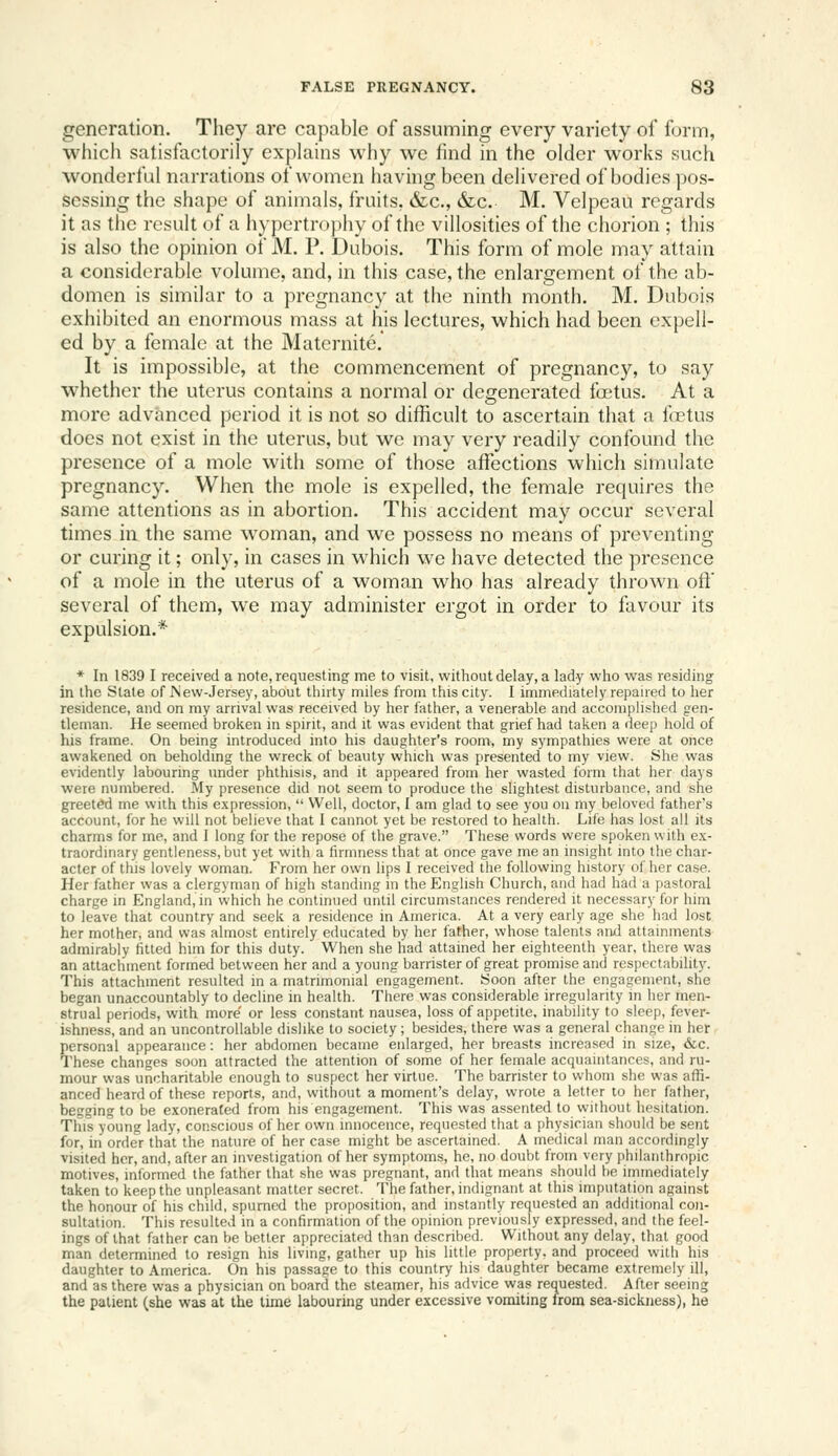 generation. They are capable of assuming every variety of form, whicii satisfactorily explains why we find in the older works such wonderlul narrations of women havhig been delivered of bodies pos- sessing the shape of animals, fruits, &c., &c. M. Velpeau regards it as the result of a hypertro])hy of the villosities of the chorion ; this is also the opinion of M. P. Dubois. This form of mole may attain a considerable volume, and, in this case, the enlargement of the ab- domen is similar to a pregnancy at the ninth month. M. Dubois exhibited an enormous mass at his lectures, which had been expell- ed by a female at the Maternite, It is impossible, at the commencement of pregnancy, to say whether the uterus contains a normal or degenerated foetus. At a more advanced period it is not so difficult to ascertain that a f(Btus does not exist in the uterus, but we may very readily confound the presence of a mole with some of those affections which simulate pregnancy. When the mole is expelled, the female requires the same attentions as in abortion. This accident may occur several times in the same woman, and we possess no means of preventing or curing it; only, in cases in which we have detected the presence of a mole in the uterus of a woman who has already thrown off several of them, we may administer ergot in order to favour its expulsion.* * In 1839 I received a note, requesting me to visit, without delay, a lady who was residing in the Stale of New-Jersey, about thirty miles from this city. I immediately repaired to her residence, and on my arrival was received by her father, a venerable and accomplished gen- tleman. He seemed broken in spirit, and it was evident that grief had taken a deep hold of his frame. On being introduced into his daughter's room, my sympathies were at once awakened on beholding the wreck of beauty which was presented to my view. She was evidently labouring under phthisis, and it appeared from her wasted form that her days were numbered. My presence did not seem to produce the slightest disturbance, and she greeted me with this expression,  Well, doctor, I am glad to see you on my beloved father's account, for he will not believe that 1 cannot yet be restored to health. Life has lost all its charms for me, and 1 long for the repose of the grave. These words were spoken with ex- traordinary gentleness, but yet with a firmness that at once gave me an insight into the char- acter of this lovely woman. From her own lips I received the following history of her case. Her father was a clergyman of high standing in the English Church, and had had a pastoral charge in England, in which he continued until circumstances rendered it necessary for him to leave that country and seek a residence in America. At a very early age she had lost her mother, and was almost entirely educated by her father, whose talents and attainments admirably fitted him for this duty. When she had attained her eighteenth year, there was an attaciunent formed between her and a young barrister of great promise and respectability. This attachment resulted in a matrimonial engagement. Soon after the engagement, she began unaccountably to decline in health. There was considerable irregularity in her men- strual periods, with more' or less constant nausea, loss of appetite, inability to sleep, fever- ishness, and an uncontrollable dislike to society; besides, there was a general change in her personal appearance: her abdomen became enlarged, her breasts increased in size, &c. These changes soon attracted the attention of some of her female acquaintances, and ru- mour was uncharitable enough to suspect her virtue. The barrister to whom she was affi- anced heard of these reports, and, without a moment's delay, wrote a letter to her father, begging to be exonerated from his engagement. This was assented to without hesitation. This young lady, conscious other own innocence, requested that a [jhysician should be sent for, in order that the nature of her case might be ascertained. A medical man accordingly visited her, and, after an investigation of her symptoms, he, no doubt from very jihilanthropic motives, informed the father that she was pregnant, and that means should be immediately taken to keep the unpleasant matter secret. The father, indignant at this imputation against the honour of his child, spurned the pro[)osition, and instantly requested an additional con- sultation. This resulted in a confirmation of the opinion previously expressed, and the feel- ings of that father can be better appreciated than described. Without any delay, that good man determined to resign his living, gather up his little property, and proceed with his daughter to America. On his passage to this country his daughter became extremely ill, and as there was a physician on board the steamer, his advice was requested. After seeing the patient (she was at the time labouring under excessive vomiting from sea-sickness), he